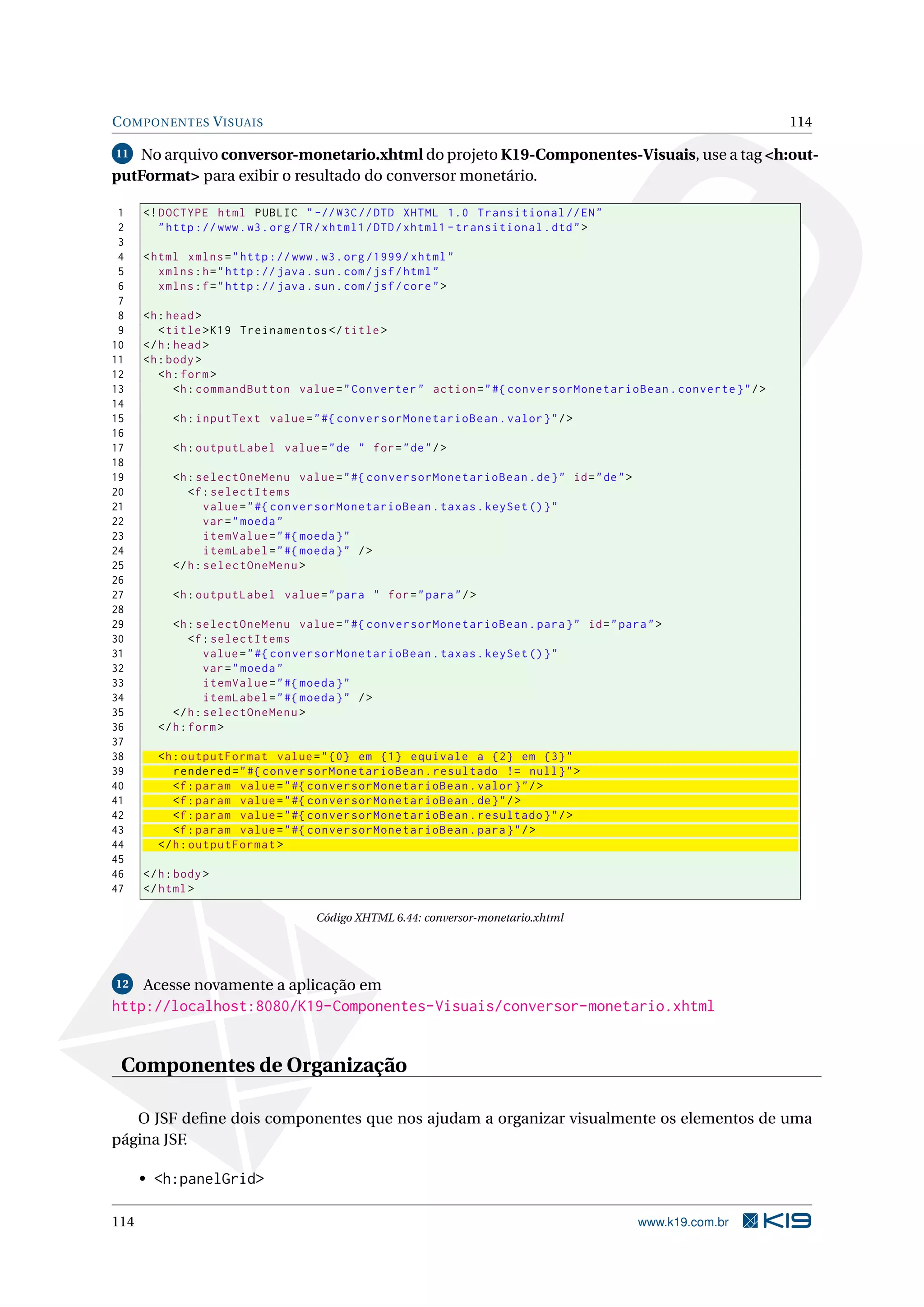 C OMPONENTES V ISUAIS                                                                                           114

11 No arquivo conversor-monetario.xhtml do projeto K19-Componentes-Visuais, use a tag <h:out-
putFormat> para exibir o resultado do conversor monetário.

 1    <! DOCTYPE html PUBLIC " -// W3C // DTD XHTML 1.0 Transitional // EN "
 2       " http :// www . w3 . org / TR / xhtml1 / DTD / xhtml1 - transitional . dtd " >
 3
 4    < html xmlns = " http :// www . w3 . org /1999/ xhtml "
 5       xmlns : h = " http :// java . sun . com / jsf / html "
 6       xmlns : f = " http :// java . sun . com / jsf / core " >
 7
 8    <h : head >
 9       < title > K19 Treinamentos </ title >
10    </ h : head >
11    <h : body >
12       <h : form >
13           <h : commandButton value = " Converter " action = " #{ conversorMonetarioBean . converte } " / >
14
15         <h : inputText value = " #{ conversorMonetarioBean . valor } " / >
16
17         <h : outputLabel value = " de " for = " de " / >
18
19         <h : selectOneMenu value = " #{ conversorMonetarioBean . de } " id = " de " >
20            <f : selectItems
21                value = " #{ conversorMonetarioBean . taxas . keySet () } "
22                var = " moeda "
23                itemValue = " #{ moeda } "
24                itemLabel = " #{ moeda } " / >
25         </ h : selectOneMenu >
26
27         <h : outputLabel value = " para " for = " para " / >
28
29         <h : selectOneMenu value = " #{ conversorMonetarioBean . para } " id = " para " >
30             <f : selectItems
31                value = " #{ conversorMonetarioBean . taxas . keySet () } "
32                var = " moeda "
33                itemValue = " #{ moeda } "
34                itemLabel = " #{ moeda } " / >
35         </ h : selectOneMenu >
36      </ h : form >
37
38      <h : outputFormat value = " {0} em {1} equivale a {2} em {3} "
39         rendered = " #{ conversorMonetarioBean . resultado != null } " >
40         <f : param value = " #{ conversorMonetarioBean . valor } " / >
41         <f : param value = " #{ conversorMonetarioBean . de } " / >
42         <f : param value = " #{ conversorMonetarioBean . resultado } " / >
43         <f : param value = " #{ conversorMonetarioBean . para } " / >
44      </ h : outputFormat >
45
46    </ h : body >
47    </ html >

                                      Código XHTML 6.44: conversor-monetario.xhtml




12    Acesse novamente a aplicação em
http://localhost:8080/K19-Componentes-Visuais/conversor-monetario.xhtml


 Componentes de Organização

   O JSF deﬁne dois componentes que nos ajudam a organizar visualmente os elementos de uma
página JSF.

      • <h:panelGrid>

114                                                                                        www.k19.com.br
 