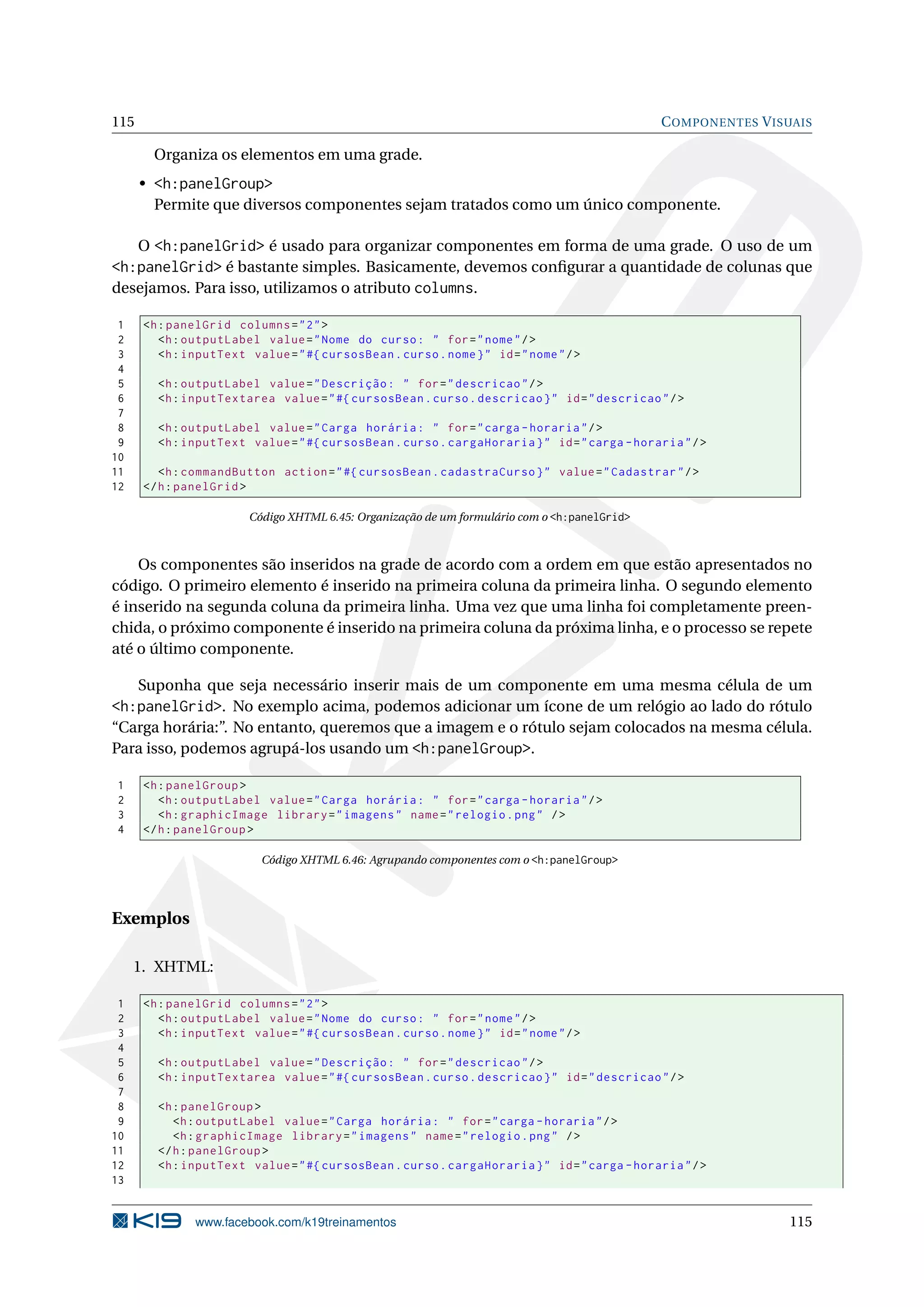 115                                                                                           C OMPONENTES V ISUAIS

       Organiza os elementos em uma grade.
      • <h:panelGroup>
        Permite que diversos componentes sejam tratados como um único componente.

   O <h:panelGrid> é usado para organizar componentes em forma de uma grade. O uso de um
<h:panelGrid> é bastante simples. Basicamente, devemos conﬁgurar a quantidade de colunas que
desejamos. Para isso, utilizamos o atributo columns.

 1    <h : panelGrid columns = " 2 " >
 2       <h : outputLabel value = " Nome do curso : " for = " nome " / >
 3       <h : inputText value = " #{ cursosBean . curso . nome } " id = " nome " / >
 4
 5      <h : outputLabel value = " Descrição : " for = " descricao " / >
 6      <h : inputTextarea value = " #{ cursosBean . curso . descricao } " id = " descricao " / >
 7
 8      <h : outputLabel value = " Carga horária : " for = " carga - horaria " / >
 9      <h : inputText value = " #{ cursosBean . curso . cargaHoraria } " id = " carga - horaria " / >
10
11       <h : commandButton action = " #{ cursosBean . cadastraCurso } " value = " Cadastrar " / >
12    </ h : panelGrid >

                        Código XHTML 6.45: Organização de um formulário com o <h:panelGrid>



    Os componentes são inseridos na grade de acordo com a ordem em que estão apresentados no
código. O primeiro elemento é inserido na primeira coluna da primeira linha. O segundo elemento
é inserido na segunda coluna da primeira linha. Uma vez que uma linha foi completamente preen-
chida, o próximo componente é inserido na primeira coluna da próxima linha, e o processo se repete
até o último componente.

      Suponha que seja necessário inserir mais de um componente em uma mesma célula de um
<h:panelGrid>. No exemplo acima, podemos adicionar um ícone de um relógio ao lado do rótulo
“Carga horária:”. No entanto, queremos que a imagem e o rótulo sejam colocados na mesma célula.
Para isso, podemos agrupá-los usando um <h:panelGroup>.

1     <h : panelGroup >
2        <h : outputLabel value = " Carga horária : " for = " carga - horaria " / >
3        <h : graphicImage library = " imagens " name = " relogio . png " / >
4     </ h : panelGroup >

                           Código XHTML 6.46: Agrupando componentes com o <h:panelGroup>




Exemplos

     1. XHTML:

 1    <h : panelGrid columns = " 2 " >
 2       <h : outputLabel value = " Nome do curso : " for = " nome " / >
 3       <h : inputText value = " #{ cursosBean . curso . nome } " id = " nome " / >
 4
 5      <h : outputLabel value = " Descrição : " for = " descricao " / >
 6      <h : inputTextarea value = " #{ cursosBean . curso . descricao } " id = " descricao " / >
 7
 8      <h : panelGroup >
 9         <h : outputLabel value = " Carga horária : " for = " carga - horaria " / >
10         <h : graphicImage library = " imagens " name = " relogio . png " / >
11      </ h : panelGroup >
12      <h : inputText value = " #{ cursosBean . curso . cargaHoraria } " id = " carga - horaria " / >
13


               www.facebook.com/k19treinamentos                                                                115
 