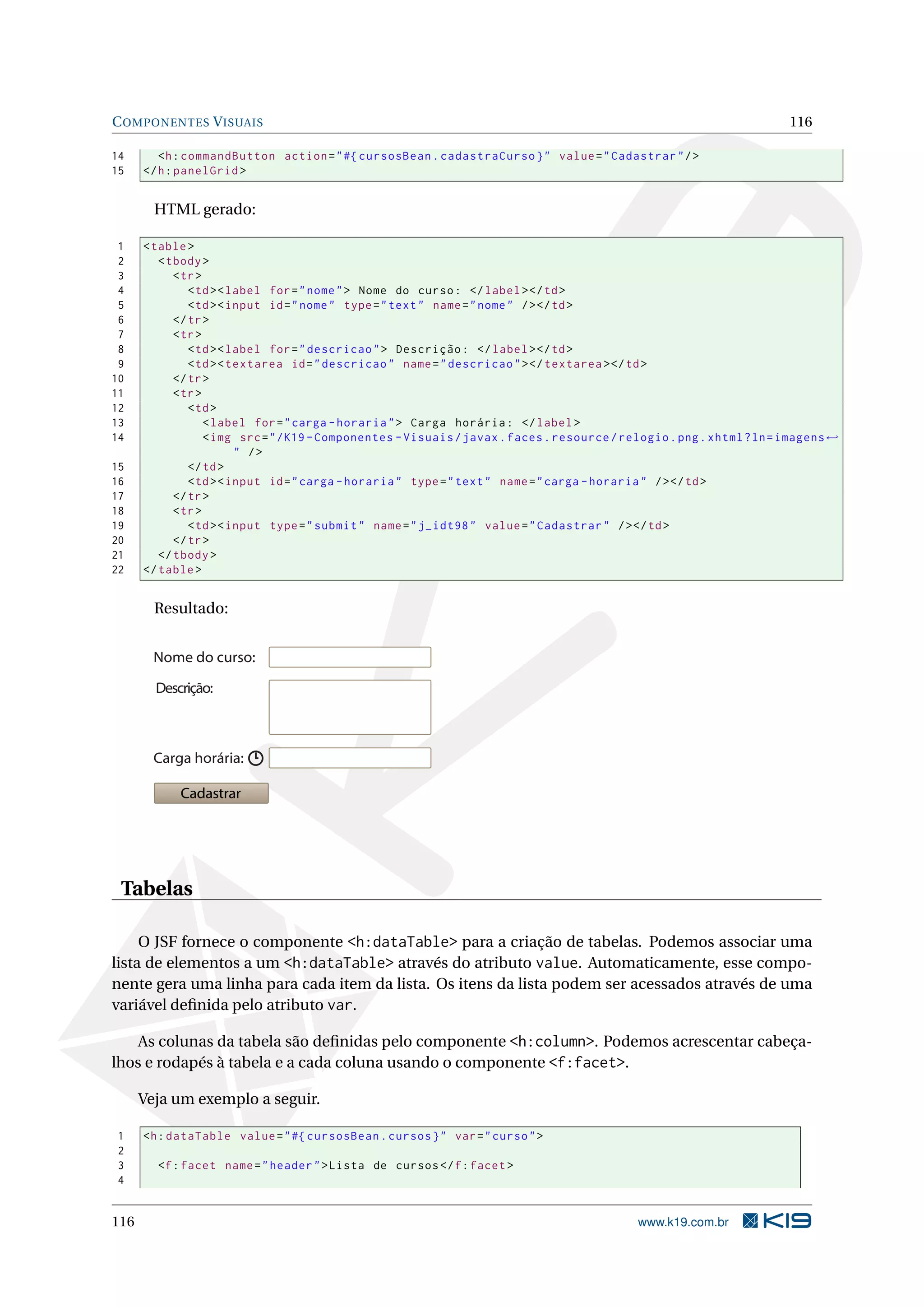 C OMPONENTES V ISUAIS                                                                                                    116

14       <h : commandButton action = " #{ cursosBean . cadastraCurso } " value = " Cadastrar " / >
15    </ h : panelGrid >


        HTML gerado:

 1    < table >
 2       < tbody >
 3          < tr >
 4             < td > < label for = " nome " > Nome do curso : </ label > </ td >
 5             < td > < input id = " nome " type = " text " name = " nome " / > </ td >
 6          </ tr >
 7          < tr >
 8             < td > < label for = " descricao " > Descrição : </ label > </ td >
 9             < td > < textarea id = " descricao " name = " descricao " > </ textarea > </ td >
10          </ tr >
11          < tr >
12             < td >
13                 < label for = " carga - horaria " > Carga horária : </ label >
14                 < img src = " / K19 - Componentes - Visuais / javax . faces . resource / relogio . png . xhtml ? ln = imagens ←
                         " />
15             </ td >
16             < td > < input id = " carga - horaria " type = " text " name = " carga - horaria " / > </ td >
17          </ tr >
18          < tr >
19             < td > < input type = " submit " name = " j_idt98 " value = " Cadastrar " / > </ td >
20          </ tr >
21       </ tbody >
22    </ table >


        Resultado:


        Nome do curso:

        Descrição:



        Carga horária:

            Cadastrar




 Tabelas

     O JSF fornece o componente <h:dataTable> para a criação de tabelas. Podemos associar uma
lista de elementos a um <h:dataTable> através do atributo value. Automaticamente, esse compo-
nente gera uma linha para cada item da lista. Os itens da lista podem ser acessados através de uma
variável deﬁnida pelo atributo var.

    As colunas da tabela são deﬁnidas pelo componente <h:column>. Podemos acrescentar cabeça-
lhos e rodapés à tabela e a cada coluna usando o componente <f:facet>.

      Veja um exemplo a seguir.

1     <h : dataTable value = " #{ cursosBean . cursos } " var = " curso " >
2
3       <f : facet name = " header " > Lista de cursos </ f : facet >
4


116                                                                                           www.k19.com.br
 