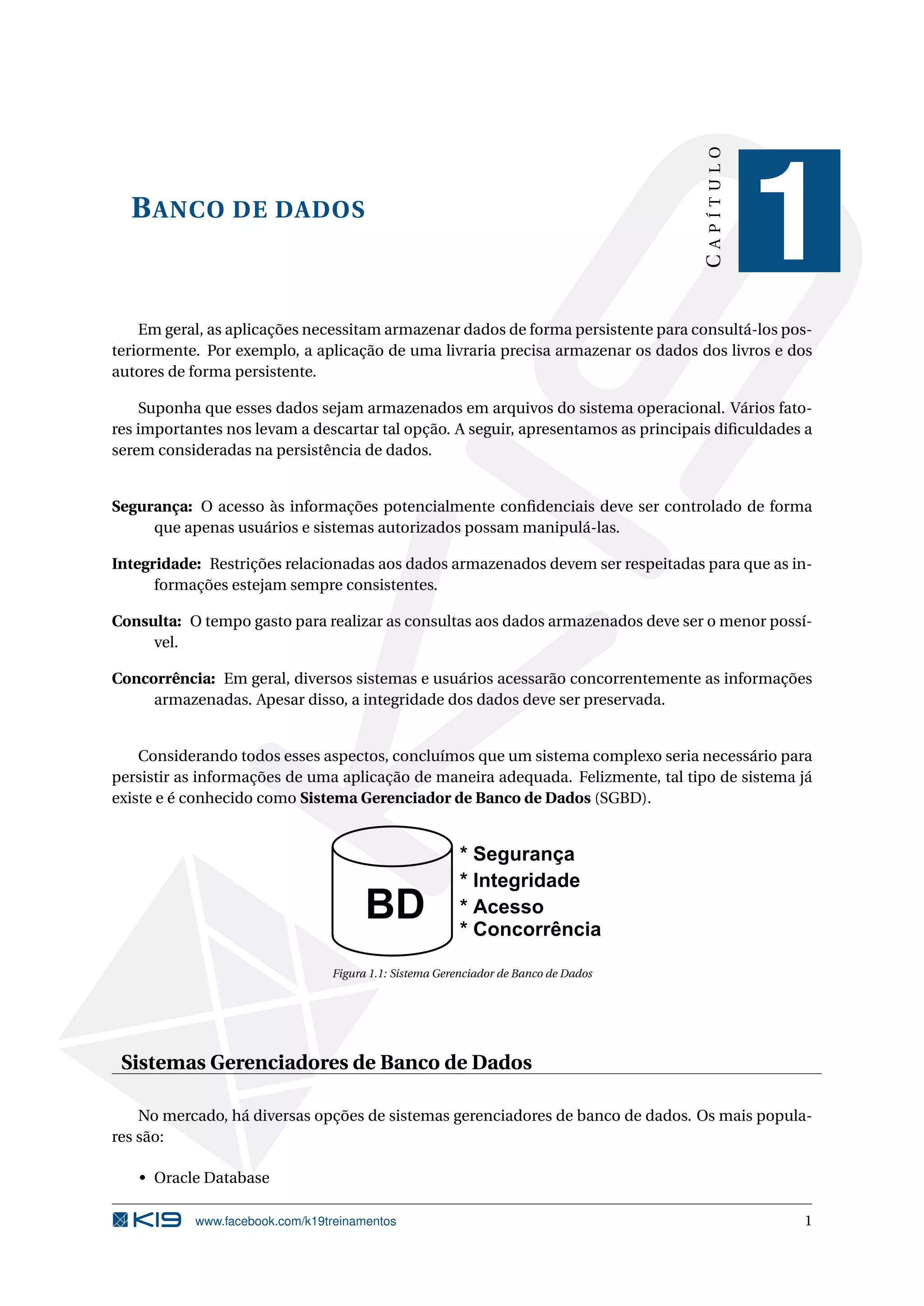 CAPÍTULO
  B ANCO DE DADOS
                                                                                               1
    Em geral, as aplicações necessitam armazenar dados de forma persistente para consultá-los pos-
teriormente. Por exemplo, a aplicação de uma livraria precisa armazenar os dados dos livros e dos
autores de forma persistente.

    Suponha que esses dados sejam armazenados em arquivos do sistema operacional. Vários fato-
res importantes nos levam a descartar tal opção. A seguir, apresentamos as principais diﬁculdades a
serem consideradas na persistência de dados.


Segurança: O acesso às informações potencialmente conﬁdenciais deve ser controlado de forma
     que apenas usuários e sistemas autorizados possam manipulá-las.

Integridade: Restrições relacionadas aos dados armazenados devem ser respeitadas para que as in-
      formações estejam sempre consistentes.

Consulta: O tempo gasto para realizar as consultas aos dados armazenados deve ser o menor possí-
     vel.

Concorrência: Em geral, diversos sistemas e usuários acessarão concorrentemente as informações
     armazenadas. Apesar disso, a integridade dos dados deve ser preservada.


    Considerando todos esses aspectos, concluímos que um sistema complexo seria necessário para
persistir as informações de uma aplicação de maneira adequada. Felizmente, tal tipo de sistema já
existe e é conhecido como Sistema Gerenciador de Banco de Dados (SGBD).




                                Figura 1.1: Sistema Gerenciador de Banco de Dados




 Sistemas Gerenciadores de Banco de Dados

    No mercado, há diversas opções de sistemas gerenciadores de banco de dados. Os mais popula-
res são:

   • Oracle Database

           www.facebook.com/k19treinamentos                                                      1
 