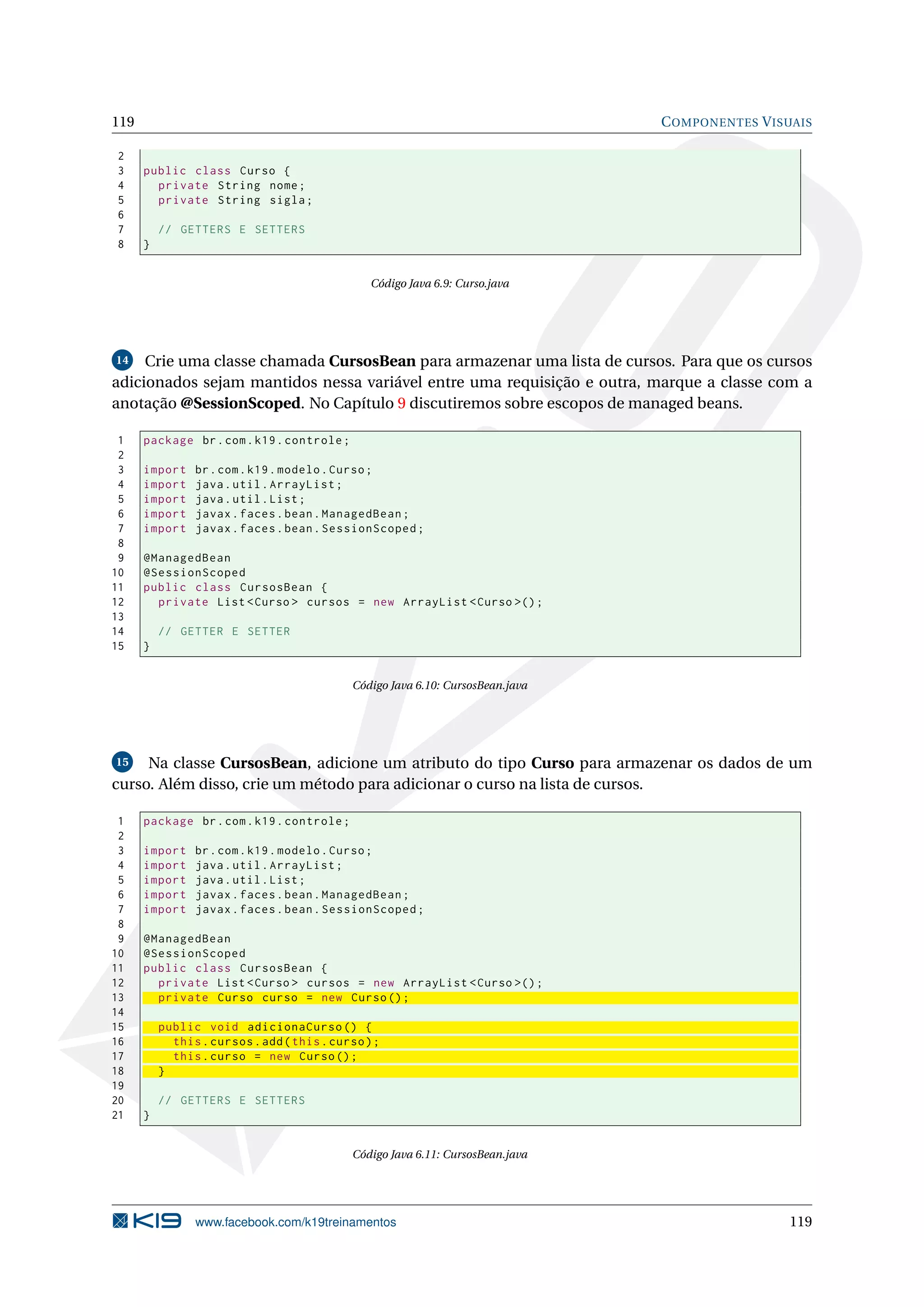 119                                                                              C OMPONENTES V ISUAIS

2
3     public class Curso {
4       private String nome ;
5       private String sigla ;
6
7         // GETTERS E SETTERS
8     }


                                                Código Java 6.9: Curso.java




14   Crie uma classe chamada CursosBean para armazenar uma lista de cursos. Para que os cursos
adicionados sejam mantidos nessa variável entre uma requisição e outra, marque a classe com a
anotação @SessionScoped. No Capítulo 9 discutiremos sobre escopos de managed beans.

 1    package br . com . k19 . controle ;
 2
 3    import    br . com . k19 . modelo . Curso ;
 4    import    java . util . ArrayList ;
 5    import    java . util . List ;
 6    import    javax . faces . bean . ManagedBean ;
 7    import    javax . faces . bean . SessionScoped ;
 8
 9    @ManagedBean
10    @SessionScoped
11    public class CursosBean {
12      private List < Curso > cursos = new ArrayList < Curso >() ;
13
14        // GETTER E SETTER
15    }


                                             Código Java 6.10: CursosBean.java




15   Na classe CursosBean, adicione um atributo do tipo Curso para armazenar os dados de um
curso. Além disso, crie um método para adicionar o curso na lista de cursos.

 1    package br . com . k19 . controle ;
 2
 3    import    br . com . k19 . modelo . Curso ;
 4    import    java . util . ArrayList ;
 5    import    java . util . List ;
 6    import    javax . faces . bean . ManagedBean ;
 7    import    javax . faces . bean . SessionScoped ;
 8
 9    @ManagedBean
10    @SessionScoped
11    public class CursosBean {
12      private List < Curso > cursos = new ArrayList < Curso >() ;
13      private Curso curso = new Curso () ;
14
15        public void adicionaCurso () {
16          this . cursos . add ( this . curso ) ;
17          this . curso = new Curso () ;
18        }
19
20        // GETTERS E SETTERS
21    }


                                             Código Java 6.11: CursosBean.java




                www.facebook.com/k19treinamentos                                                  119
 