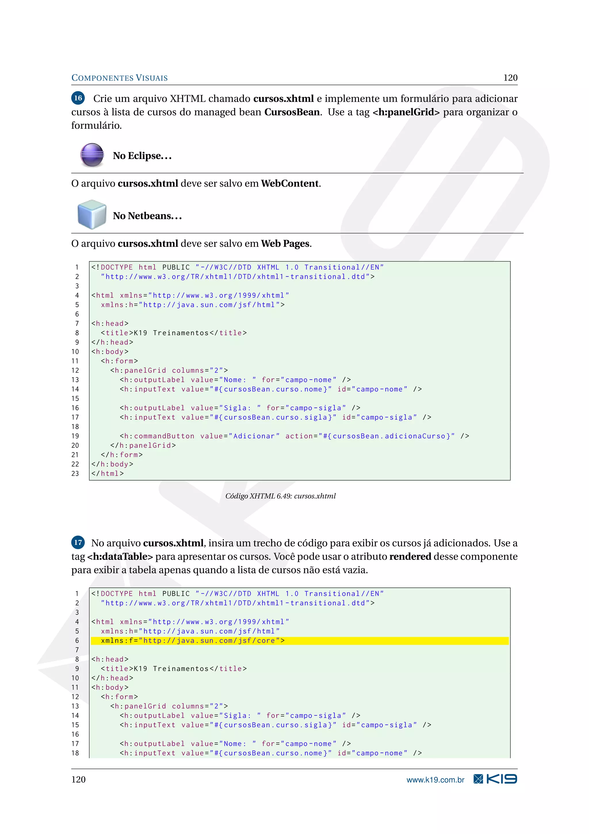 C OMPONENTES V ISUAIS                                                                                          120

16   Crie um arquivo XHTML chamado cursos.xhtml e implemente um formulário para adicionar
cursos à lista de cursos do managed bean CursosBean. Use a tag <h:panelGrid> para organizar o
formulário.


            No Eclipse. . .

O arquivo cursos.xhtml deve ser salvo em WebContent.


            No Netbeans. . .

O arquivo cursos.xhtml deve ser salvo em Web Pages.

 1    <! DOCTYPE html PUBLIC " -// W3C // DTD XHTML 1.0 Transitional // EN "
 2       " http :// www . w3 . org / TR / xhtml1 / DTD / xhtml1 - transitional . dtd " >
 3
 4    < html xmlns = " http :// www . w3 . org /1999/ xhtml "
 5       xmlns : h = " http :// java . sun . com / jsf / html " >
 6
 7    <h : head >
 8       < title > K19 Treinamentos </ title >
 9    </ h : head >
10    <h : body >
11       <h : form >
12           <h : panelGrid columns = " 2 " >
13              <h : outputLabel value = " Nome : " for = " campo - nome " / >
14              <h : inputText value = " #{ cursosBean . curso . nome } " id = " campo - nome " / >
15
16            <h : outputLabel value = " Sigla : " for = " campo - sigla " / >
17            <h : inputText value = " #{ cursosBean . curso . sigla } " id = " campo - sigla " / >
18
19              <h : commandButton value = " Adicionar " action = " #{ cursosBean . adicionaCurso } " / >
20           </ h : panelGrid >
21       </ h : form >
22    </ h : body >
23    </ html >

                                             Código XHTML 6.49: cursos.xhtml




17   No arquivo cursos.xhtml, insira um trecho de código para exibir os cursos já adicionados. Use a
tag <h:dataTable> para apresentar os cursos. Você pode usar o atributo rendered desse componente
para exibir a tabela apenas quando a lista de cursos não está vazia.

 1    <! DOCTYPE html PUBLIC " -// W3C // DTD XHTML 1.0 Transitional // EN "
 2       " http :// www . w3 . org / TR / xhtml1 / DTD / xhtml1 - transitional . dtd " >
 3
 4    < html xmlns = " http :// www . w3 . org /1999/ xhtml "
 5       xmlns : h = " http :// java . sun . com / jsf / html "
 6       xmlns : f = " http :// java . sun . com / jsf / core " >
 7
 8    <h : head >
 9       < title > K19 Treinamentos </ title >
10    </ h : head >
11    <h : body >
12       <h : form >
13           <h : panelGrid columns = " 2 " >
14              <h : outputLabel value = " Sigla : " for = " campo - sigla " / >
15              <h : inputText value = " #{ cursosBean . curso . sigla } " id = " campo - sigla " / >
16
17            <h : outputLabel value = " Nome : " for = " campo - nome " / >
18            <h : inputText value = " #{ cursosBean . curso . nome } " id = " campo - nome " / >


120                                                                                           www.k19.com.br
 