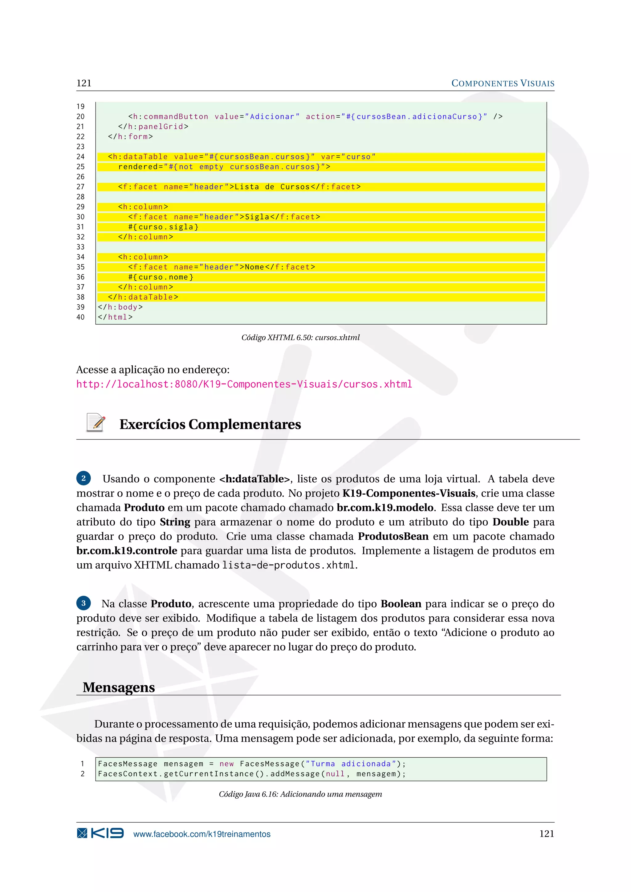 121                                                                                        C OMPONENTES V ISUAIS

19
20             <h : commandButton value = " Adicionar " action = " #{ cursosBean . adicionaCurso } " / >
21         </ h : panelGrid >
22      </ h : form >
23
24      <h : dataTable value = " #{ cursosBean . cursos } " var = " curso "
25         rendered = " #{ not empty cursosBean . cursos } " >
26
27         <f : facet name = " header " > Lista de Cursos </ f : facet >
28
29         <h : column >
30            <f : facet name = " header " > Sigla </ f : facet >
31            #{ curso . sigla }
32         </ h : column >
33
34           <h : column >
35              <f : facet name = " header " > Nome </ f : facet >
36              #{ curso . nome }
37           </ h : column >
38       </ h : dataTable >
39    </ h : body >
40    </ html >

                                             Código XHTML 6.50: cursos.xhtml



Acesse a aplicação no endereço:
http://localhost:8080/K19-Componentes-Visuais/cursos.xhtml


           Exercícios Complementares


 2    Usando o componente <h:dataTable>, liste os produtos de uma loja virtual. A tabela deve
mostrar o nome e o preço de cada produto. No projeto K19-Componentes-Visuais, crie uma classe
chamada Produto em um pacote chamado chamado br.com.k19.modelo. Essa classe deve ter um
atributo do tipo String para armazenar o nome do produto e um atributo do tipo Double para
guardar o preço do produto. Crie uma classe chamada ProdutosBean em um pacote chamado
br.com.k19.controle para guardar uma lista de produtos. Implemente a listagem de produtos em
um arquivo XHTML chamado lista-de-produtos.xhtml.


 3    Na classe Produto, acrescente uma propriedade do tipo Boolean para indicar se o preço do
produto deve ser exibido. Modiﬁque a tabela de listagem dos produtos para considerar essa nova
restrição. Se o preço de um produto não puder ser exibido, então o texto “Adicione o produto ao
carrinho para ver o preço” deve aparecer no lugar do preço do produto.


 Mensagens

   Durante o processamento de uma requisição, podemos adicionar mensagens que podem ser exi-
bidas na página de resposta. Uma mensagem pode ser adicionada, por exemplo, da seguinte forma:

1     FacesMessage mensagem = new FacesMessage ( " Turma adicionada " ) ;
2     FacesContext . getCurrentInstance () . addMessage ( null , mensagem ) ;

                                       Código Java 6.16: Adicionando uma mensagem




               www.facebook.com/k19treinamentos                                                             121
 