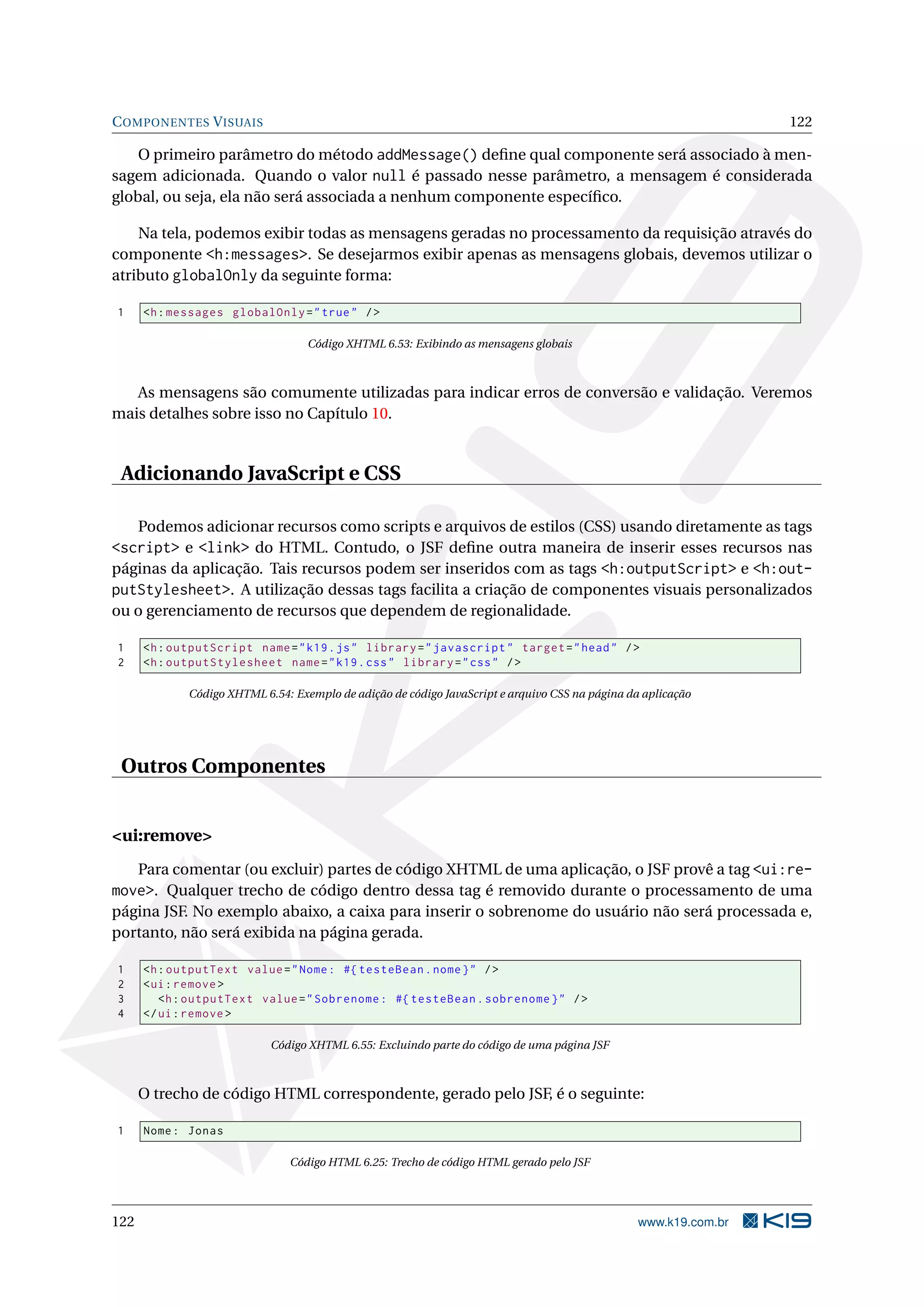 C OMPONENTES V ISUAIS                                                                                             122

    O primeiro parâmetro do método addMessage() deﬁne qual componente será associado à men-
sagem adicionada. Quando o valor null é passado nesse parâmetro, a mensagem é considerada
global, ou seja, ela não será associada a nenhum componente especíﬁco.

    Na tela, podemos exibir todas as mensagens geradas no processamento da requisição através do
componente <h:messages>. Se desejarmos exibir apenas as mensagens globais, devemos utilizar o
atributo globalOnly da seguinte forma:

1     <h : messages globalOnly = " true " / >

                                   Código XHTML 6.53: Exibindo as mensagens globais



   As mensagens são comumente utilizadas para indicar erros de conversão e validação. Veremos
mais detalhes sobre isso no Capítulo 10.


 Adicionando JavaScript e CSS

      Podemos adicionar recursos como scripts e arquivos de estilos (CSS) usando diretamente as tags
<script> e <link> do HTML. Contudo, o JSF deﬁne outra maneira de inserir esses recursos nas
páginas da aplicação. Tais recursos podem ser inseridos com as tags <h:outputScript> e <h:out-
putStylesheet>. A utilização dessas tags facilita a criação de componentes visuais personalizados
ou o gerenciamento de recursos que dependem de regionalidade.

1     <h : outputScript name = " k19 . js " library = " javascript " target = " head " / >
2     <h : outputStylesheet name = " k19 . css " library = " css " / >

             Código XHTML 6.54: Exemplo de adição de código JavaScript e arquivo CSS na página da aplicação




 Outros Componentes


<ui:remove>
   Para comentar (ou excluir) partes de código XHTML de uma aplicação, o JSF provê a tag <ui:re-
move>. Qualquer trecho de código dentro dessa tag é removido durante o processamento de uma
página JSF. No exemplo abaixo, a caixa para inserir o sobrenome do usuário não será processada e,
portanto, não será exibida na página gerada.

1     <h : outputText value = " Nome : #{ testeBean . nome } " / >
2     < ui : remove >
3        <h : outputText value = " Sobrenome : #{ testeBean . sobrenome } " / >
4     </ ui : remove >

                            Código XHTML 6.55: Excluindo parte do código de uma página JSF



      O trecho de código HTML correspondente, gerado pelo JSF, é o seguinte:

1     Nome : Jonas

                               Código HTML 6.25: Trecho de código HTML gerado pelo JSF




122                                                                                              www.k19.com.br
 