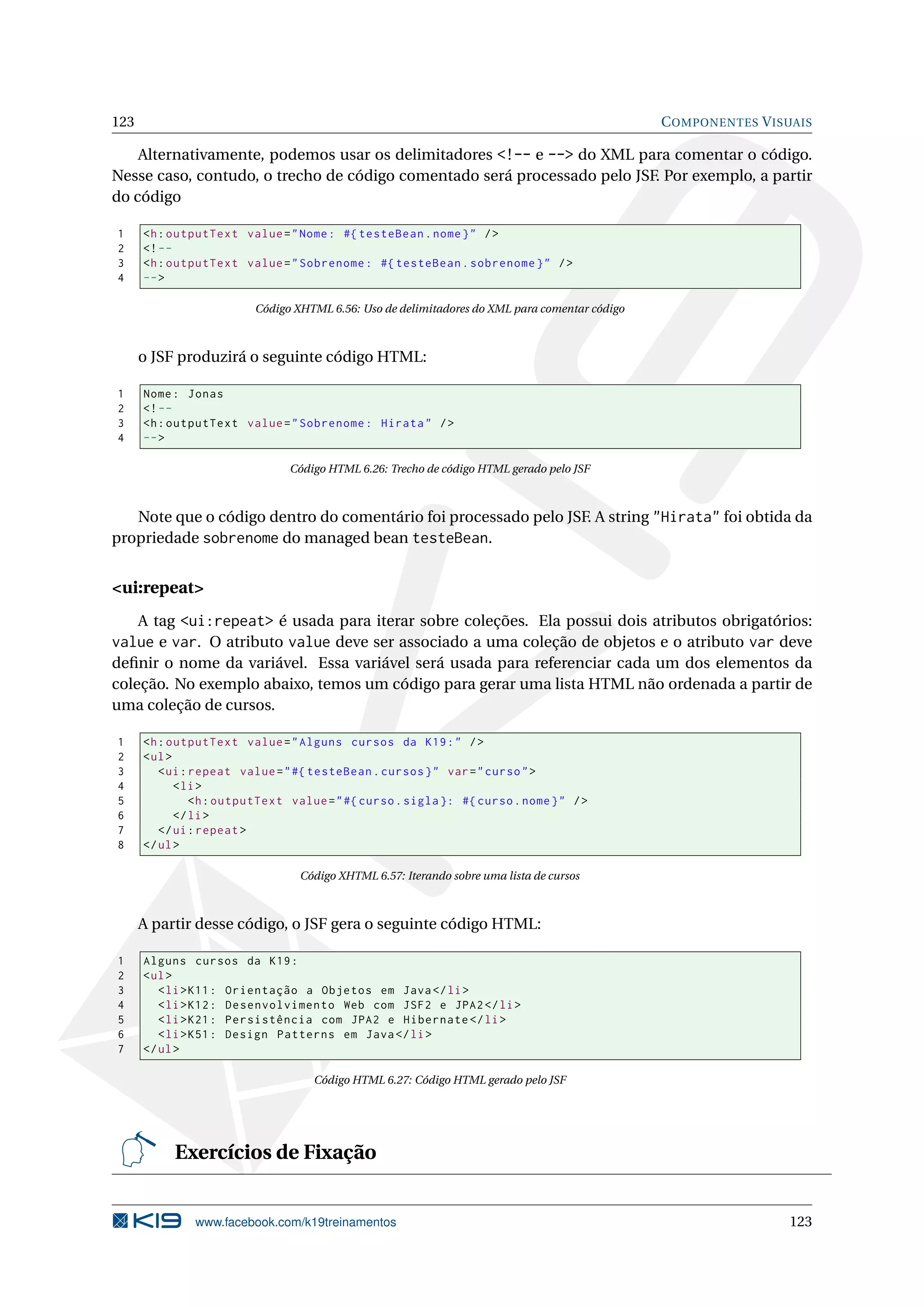 123                                                                                            C OMPONENTES V ISUAIS

    Alternativamente, podemos usar os delimitadores <!-- e --> do XML para comentar o código.
Nesse caso, contudo, o trecho de código comentado será processado pelo JSF. Por exemplo, a partir
do código

1     <h : outputText value = " Nome : #{ testeBean . nome } " / >
2     <! --
3     <h : outputText value = " Sobrenome : #{ testeBean . sobrenome } " / >
4     -- >

                         Código XHTML 6.56: Uso de delimitadores do XML para comentar código



      o JSF produzirá o seguinte código HTML:

1     Nome : Jonas
2     <! --
3     <h : outputText value = " Sobrenome : Hirata " / >
4     -- >

                                Código HTML 6.26: Trecho de código HTML gerado pelo JSF



   Note que o código dentro do comentário foi processado pelo JSF. A string "Hirata" foi obtida da
propriedade sobrenome do managed bean testeBean.


<ui:repeat>
    A tag <ui:repeat> é usada para iterar sobre coleções. Ela possui dois atributos obrigatórios:
value e var. O atributo value deve ser associado a uma coleção de objetos e o atributo var deve
deﬁnir o nome da variável. Essa variável será usada para referenciar cada um dos elementos da
coleção. No exemplo abaixo, temos um código para gerar uma lista HTML não ordenada a partir de
uma coleção de cursos.

1     <h : outputText value = " Alguns cursos da K19 : " / >
2     < ul >
3        < ui : repeat value = " #{ testeBean . cursos } " var = " curso " >
4            < li >
5               <h : outputText value = " #{ curso . sigla }: #{ curso . nome } " / >
6            </ li >
7        </ ui : repeat >
8     </ ul >

                                 Código XHTML 6.57: Iterando sobre uma lista de cursos



      A partir desse código, o JSF gera o seguinte código HTML:

1     Alguns cursos da K19 :
2     < ul >
3        < li > K11 : Orientação a Objetos em Java </ li >
4        < li > K12 : Desenvolvimento Web com JSF2 e JPA2 </ li >
5        < li > K21 : Persistência com JPA2 e Hibernate </ li >
6        < li > K51 : Design Patterns em Java </ li >
7     </ ul >

                                    Código HTML 6.27: Código HTML gerado pelo JSF




           Exercícios de Fixação


               www.facebook.com/k19treinamentos                                                                 123
 