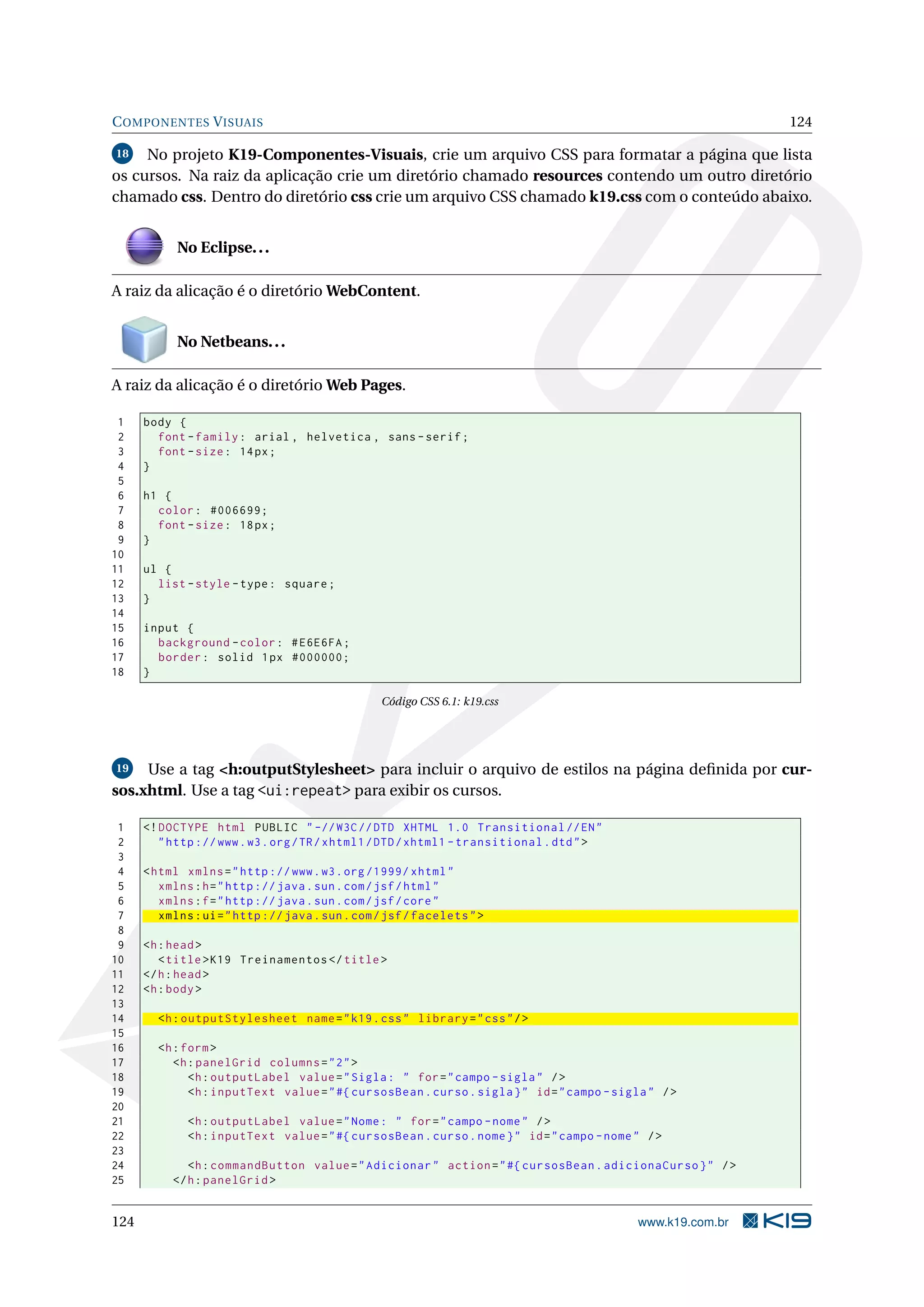 C OMPONENTES V ISUAIS                                                                                        124

18   No projeto K19-Componentes-Visuais, crie um arquivo CSS para formatar a página que lista
os cursos. Na raiz da aplicação crie um diretório chamado resources contendo um outro diretório
chamado css. Dentro do diretório css crie um arquivo CSS chamado k19.css com o conteúdo abaixo.


            No Eclipse. . .

A raiz da alicação é o diretório WebContent.


            No Netbeans. . .

A raiz da alicação é o diretório Web Pages.

 1    body {
 2      font - family : arial , helvetica , sans - serif ;
 3      font - size : 14 px ;
 4    }
 5
 6    h1 {
 7      color : #006699;
 8      font - size : 18 px ;
 9    }
10
11    ul {
12      list - style - type : square ;
13    }
14
15    input {
16      background - color : # E6E6FA ;
17      border : solid 1 px #000000;
18    }

                                                  Código CSS 6.1: k19.css




19   Use a tag <h:outputStylesheet> para incluir o arquivo de estilos na página deﬁnida por cur-
sos.xhtml. Use a tag <ui:repeat> para exibir os cursos.

 1    <! DOCTYPE html PUBLIC " -// W3C // DTD XHTML 1.0 Transitional // EN "
 2       " http :// www . w3 . org / TR / xhtml1 / DTD / xhtml1 - transitional . dtd " >
 3
 4    < html xmlns = " http :// www . w3 . org /1999/ xhtml "
 5       xmlns : h = " http :// java . sun . com / jsf / html "
 6       xmlns : f = " http :// java . sun . com / jsf / core "
 7       xmlns : ui = " http :// java . sun . com / jsf / facelets " >
 8
 9    <h : head >
10       < title > K19 Treinamentos </ title >
11    </ h : head >
12    <h : body >
13
14      <h : outputStylesheet name = " k19 . css " library = " css " / >
15
16      <h : form >
17         <h : panelGrid columns = " 2 " >
18            <h : outputLabel value = " Sigla : " for = " campo - sigla " / >
19            <h : inputText value = " #{ cursosBean . curso . sigla } " id = " campo - sigla " / >
20
21            <h : outputLabel value = " Nome : " for = " campo - nome " / >
22            <h : inputText value = " #{ cursosBean . curso . nome } " id = " campo - nome " / >
23
24            <h : commandButton value = " Adicionar " action = " #{ cursosBean . adicionaCurso } " / >
25         </ h : panelGrid >


124                                                                                         www.k19.com.br
 