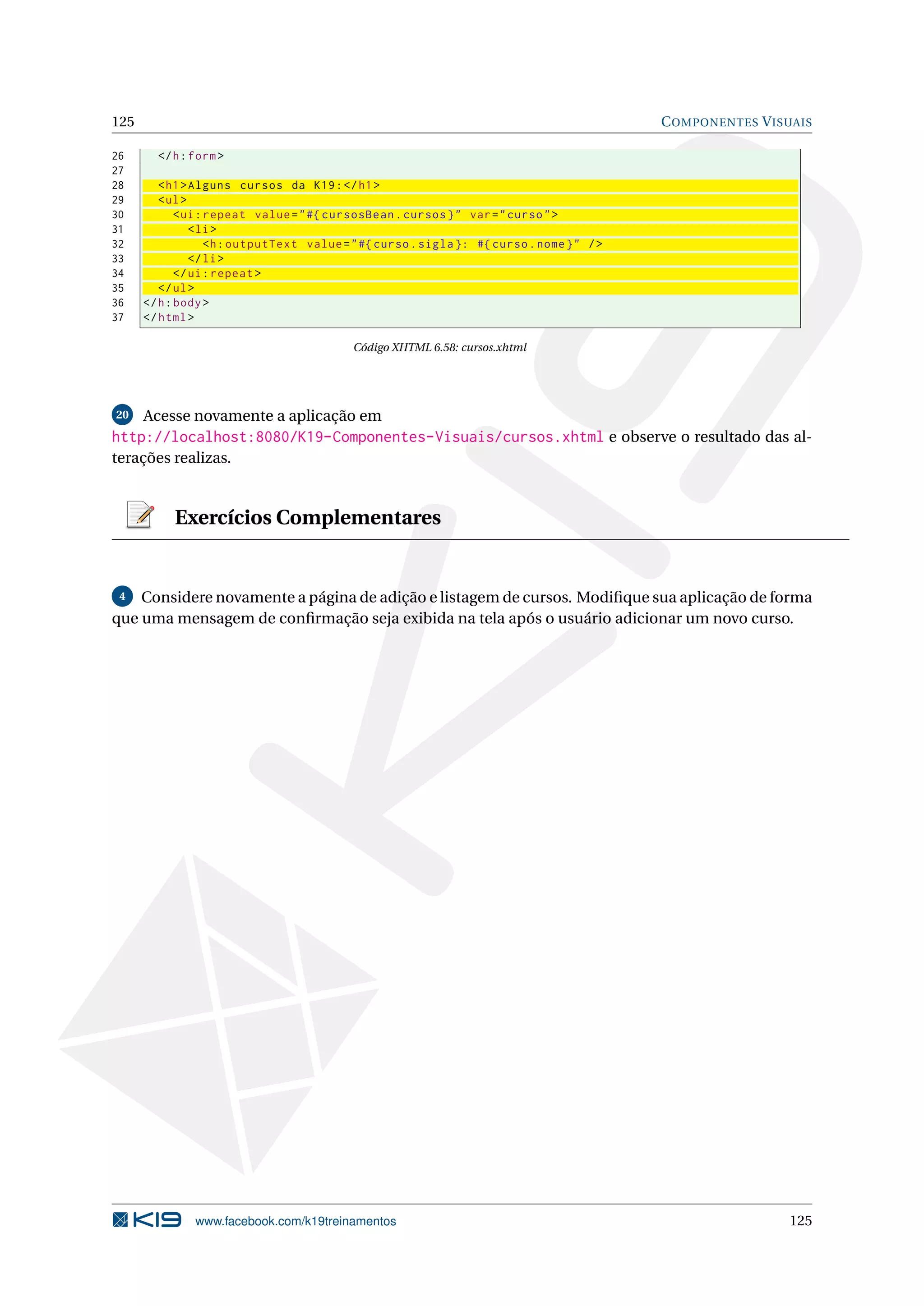 125                                                                                         C OMPONENTES V ISUAIS

26      </ h : form >
27
28       < h1 > Alguns cursos da K19 : </ h1 >
29       < ul >
30           < ui : repeat value = " #{ cursosBean . cursos } " var = " curso " >
31              < li >
32                  <h : outputText value = " #{ curso . sigla }: #{ curso . nome } " / >
33              </ li >
34           </ ui : repeat >
35       </ ul >
36    </ h : body >
37    </ html >

                                           Código XHTML 6.58: cursos.xhtml




20    Acesse novamente a aplicação em
http://localhost:8080/K19-Componentes-Visuais/cursos.xhtml e observe o resultado das al-
terações realizas.


           Exercícios Complementares


 4  Considere novamente a página de adição e listagem de cursos. Modiﬁque sua aplicação de forma
que uma mensagem de conﬁrmação seja exibida na tela após o usuário adicionar um novo curso.




               www.facebook.com/k19treinamentos                                                              125
 