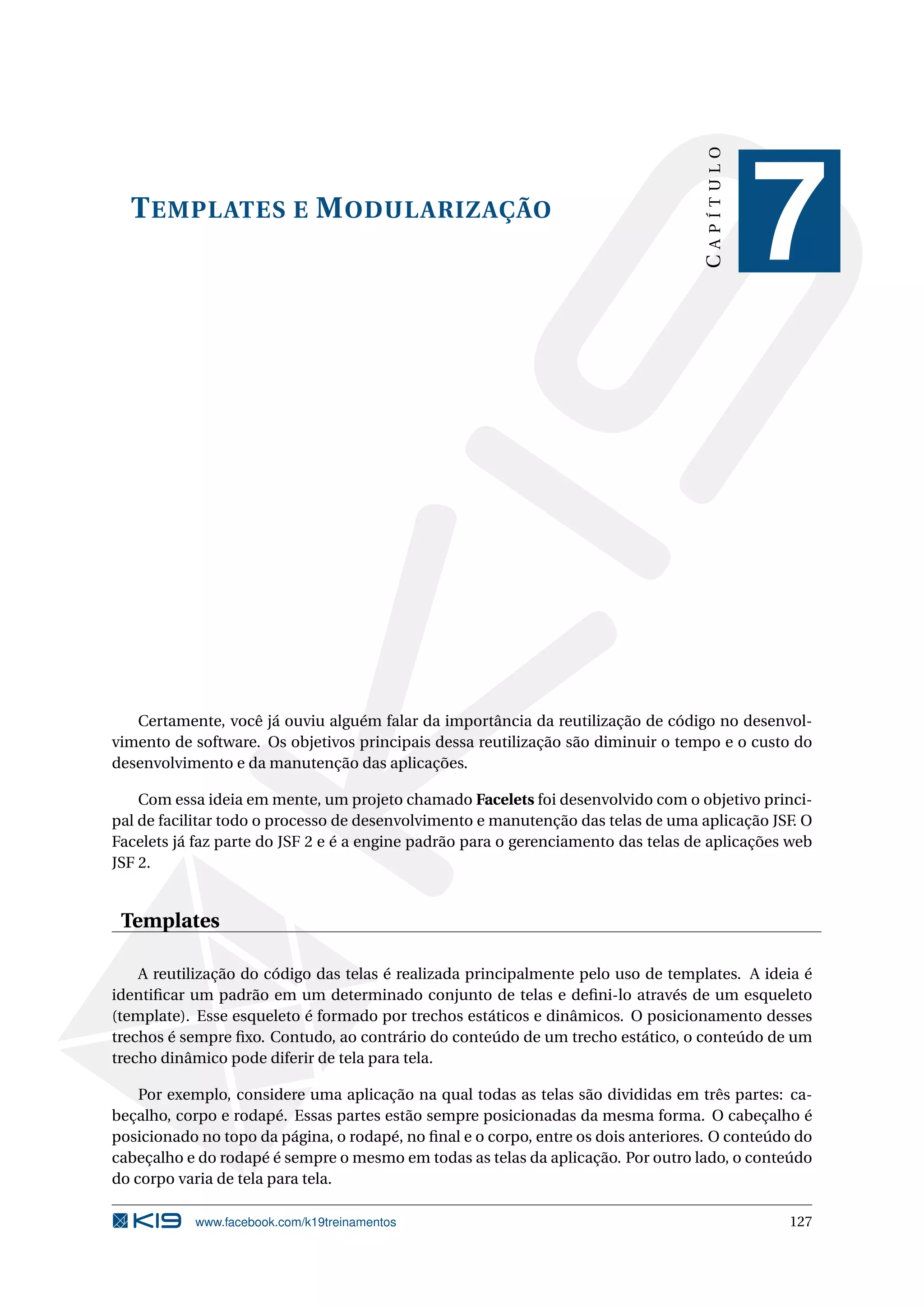 CAPÍTULO
  T EMPLATES E M ODULARIZAÇÃO
                                                                                              7


   Certamente, você já ouviu alguém falar da importância da reutilização de código no desenvol-
vimento de software. Os objetivos principais dessa reutilização são diminuir o tempo e o custo do
desenvolvimento e da manutenção das aplicações.

    Com essa ideia em mente, um projeto chamado Facelets foi desenvolvido com o objetivo princi-
pal de facilitar todo o processo de desenvolvimento e manutenção das telas de uma aplicação JSF. O
Facelets já faz parte do JSF 2 e é a engine padrão para o gerenciamento das telas de aplicações web
JSF 2.


 Templates

    A reutilização do código das telas é realizada principalmente pelo uso de templates. A ideia é
identiﬁcar um padrão em um determinado conjunto de telas e deﬁni-lo através de um esqueleto
(template). Esse esqueleto é formado por trechos estáticos e dinâmicos. O posicionamento desses
trechos é sempre ﬁxo. Contudo, ao contrário do conteúdo de um trecho estático, o conteúdo de um
trecho dinâmico pode diferir de tela para tela.

    Por exemplo, considere uma aplicação na qual todas as telas são divididas em três partes: ca-
beçalho, corpo e rodapé. Essas partes estão sempre posicionadas da mesma forma. O cabeçalho é
posicionado no topo da página, o rodapé, no ﬁnal e o corpo, entre os dois anteriores. O conteúdo do
cabeçalho e do rodapé é sempre o mesmo em todas as telas da aplicação. Por outro lado, o conteúdo
do corpo varia de tela para tela.

           www.facebook.com/k19treinamentos                                                    127
 