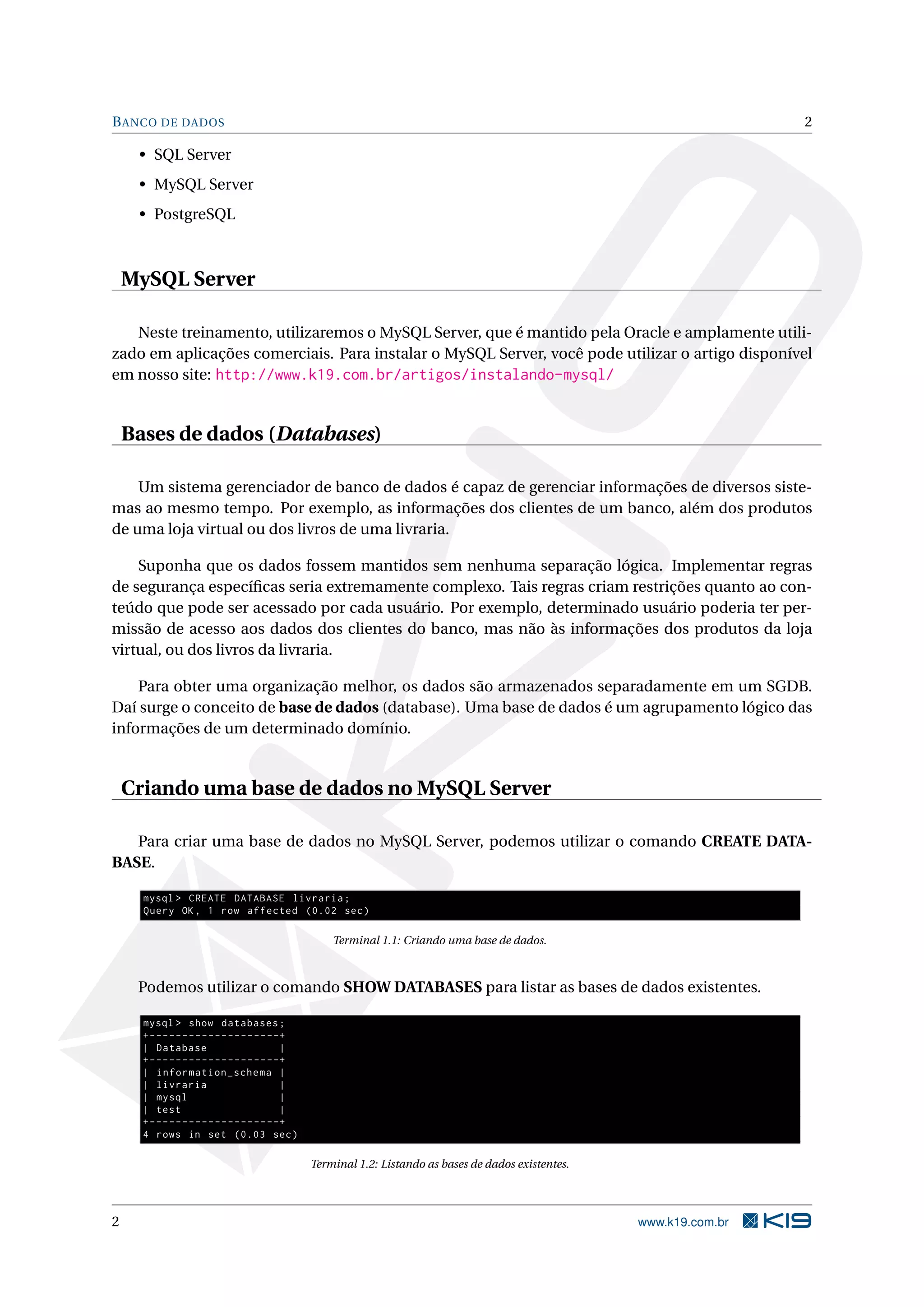 B ANCO DE DADOS                                                                                                            2

     • SQL Server
     • MySQL Server
     • PostgreSQL



    MySQL Server

   Neste treinamento, utilizaremos o MySQL Server, que é mantido pela Oracle e amplamente utili-
zado em aplicações comerciais. Para instalar o MySQL Server, você pode utilizar o artigo disponível
em nosso site: http://www.k19.com.br/artigos/instalando-mysql/


    Bases de dados (Databases)

    Um sistema gerenciador de banco de dados é capaz de gerenciar informações de diversos siste-
mas ao mesmo tempo. Por exemplo, as informações dos clientes de um banco, além dos produtos
de uma loja virtual ou dos livros de uma livraria.

    Suponha que os dados fossem mantidos sem nenhuma separação lógica. Implementar regras
de segurança especíﬁcas seria extremamente complexo. Tais regras criam restrições quanto ao con-
teúdo que pode ser acessado por cada usuário. Por exemplo, determinado usuário poderia ter per-
missão de acesso aos dados dos clientes do banco, mas não às informações dos produtos da loja
virtual, ou dos livros da livraria.

    Para obter uma organização melhor, os dados são armazenados separadamente em um SGDB.
Daí surge o conceito de base de dados (database). Uma base de dados é um agrupamento lógico das
informações de um determinado domínio.


    Criando uma base de dados no MySQL Server

   Para criar uma base de dados no MySQL Server, podemos utilizar o comando CREATE DATA-
BASE.

      mysql > CREATE DATABASE livraria ;
      Query OK , 1 row affected (0.02 sec )

                                                       Terminal 1.1: Criando uma base de dados.



     Podemos utilizar o comando SHOW DATABASES para listar as bases de dados existentes.

      mysql > show databases ;
      + - - - - - - - - - - - - - - - - - - - -+
      | Database                               |
      + - - - - - - - - - - - - - - - - - - - -+
      | information_schema |
      | livraria                               |
      | mysql                                  |
      | test                                   |
      + - - - - - - - - - - - - - - - - - - - -+
      4 rows in set (0.03 sec )

                                                   Terminal 1.2: Listando as bases de dados existentes.




2                                                                                                         www.k19.com.br
 