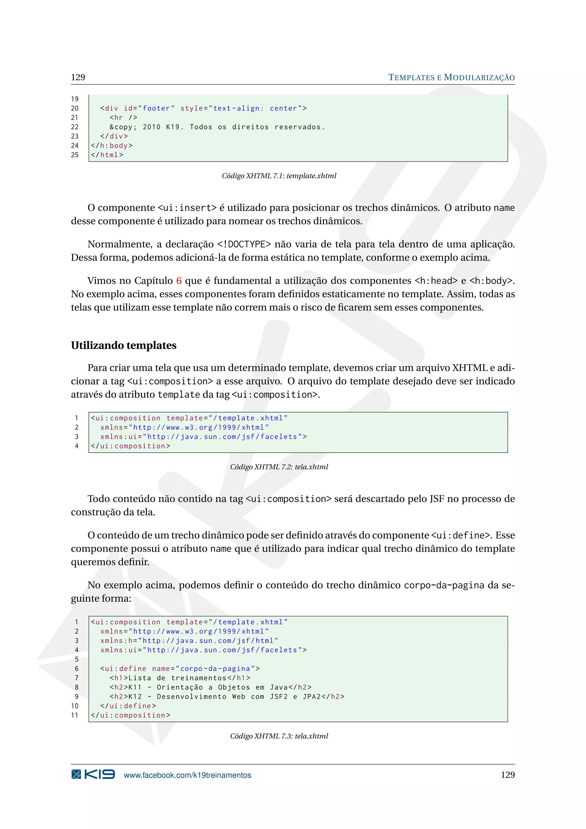 129                                                                            T EMPLATES E M ODULARIZAÇÃO

19
20       < div id = " footer " style = " text - align : center " >
21           < hr / >
22           & copy ; 2010 K19 . Todos os direitos reservados .
23       </ div >
24    </ h : body >
25    </ html >

                                            Código XHTML 7.1: template.xhtml



   O componente <ui:insert> é utilizado para posicionar os trechos dinâmicos. O atributo name
desse componente é utilizado para nomear os trechos dinâmicos.

   Normalmente, a declaração <!DOCTYPE> não varia de tela para tela dentro de uma aplicação.
Dessa forma, podemos adicioná-la de forma estática no template, conforme o exemplo acima.

    Vimos no Capítulo 6 que é fundamental a utilização dos componentes <h:head> e <h:body>.
No exemplo acima, esses componentes foram deﬁnidos estaticamente no template. Assim, todas as
telas que utilizam esse template não correm mais o risco de ﬁcarem sem esses componentes.


Utilizando templates

    Para criar uma tela que usa um determinado template, devemos criar um arquivo XHTML e adi-
cionar a tag <ui:composition> a esse arquivo. O arquivo do template desejado deve ser indicado
através do atributo template da tag <ui:composition>.

1     < ui : composition template = " / template . xhtml "
2        xmlns = " http :// www . w3 . org /1999/ xhtml "
3        xmlns : ui = " http :// java . sun . com / jsf / facelets " >
4     </ ui : composition >

                                               Código XHTML 7.2: tela.xhtml



   Todo conteúdo não contido na tag <ui:composition> será descartado pelo JSF no processo de
construção da tela.

   O conteúdo de um trecho dinâmico pode ser deﬁnido através do componente <ui:define>. Esse
componente possui o atributo name que é utilizado para indicar qual trecho dinâmico do template
queremos deﬁnir.

   No exemplo acima, podemos deﬁnir o conteúdo do trecho dinâmico corpo-da-pagina da se-
guinte forma:

 1    < ui : composition template = " / template . xhtml "
 2       xmlns = " http :// www . w3 . org /1999/ xhtml "
 3       xmlns : h = " http :// java . sun . com / jsf / html "
 4       xmlns : ui = " http :// java . sun . com / jsf / facelets " >
 5
 6       < ui : define name = " corpo - da - pagina " >
 7          < h1 > Lista de treinamentos </ h1 >
 8          < h2 > K11 - Orientação a Objetos em Java </ h2 >
 9          < h2 > K12 - Desenvolvimento Web com JSF2 e JPA2 </ h2 >
10       </ ui : define >
11    </ ui : composition >

                                               Código XHTML 7.3: tela.xhtml




               www.facebook.com/k19treinamentos                                                       129
 