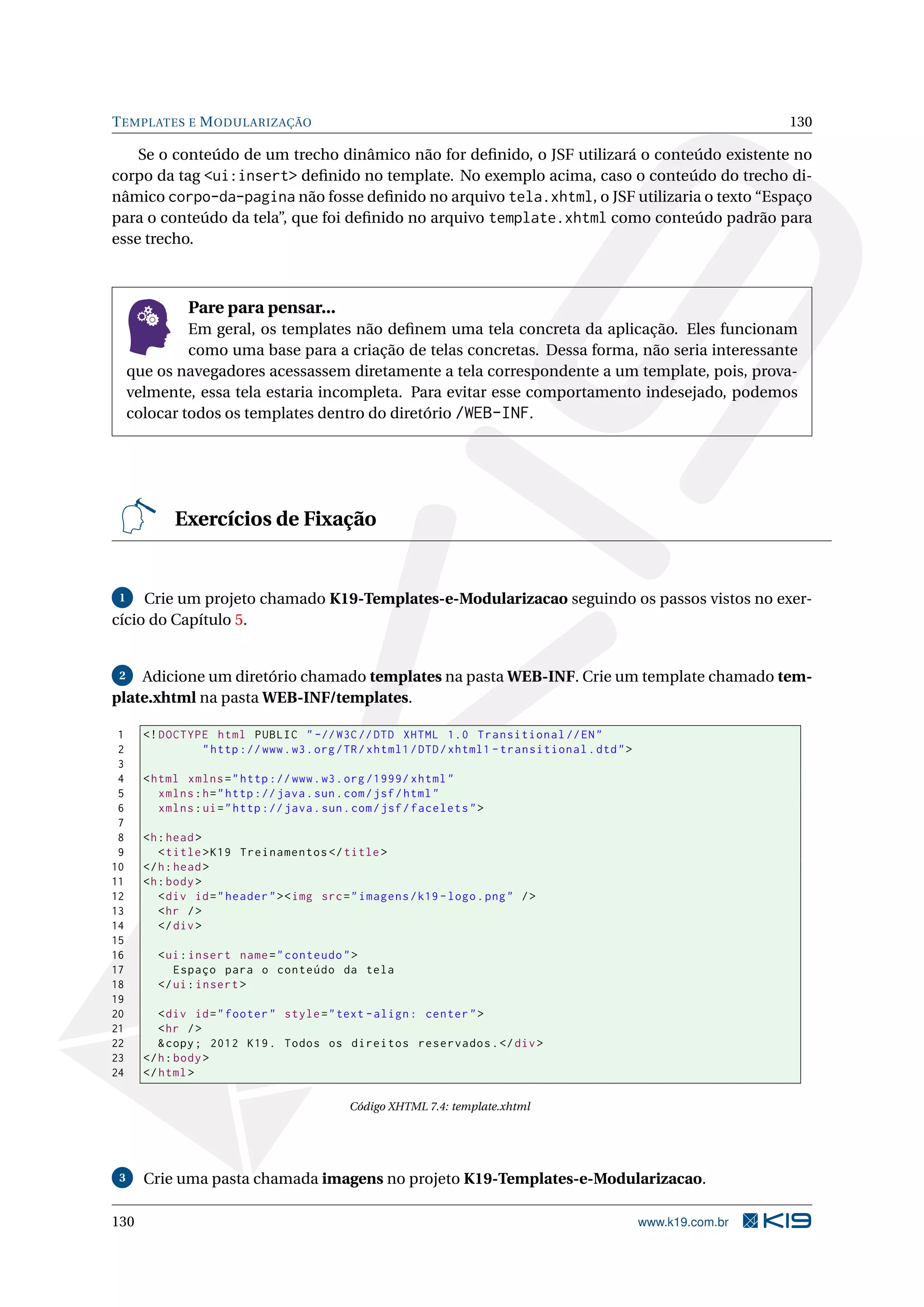 T EMPLATES E M ODULARIZAÇÃO                                                                                        130

    Se o conteúdo de um trecho dinâmico não for deﬁnido, o JSF utilizará o conteúdo existente no
corpo da tag <ui:insert> deﬁnido no template. No exemplo acima, caso o conteúdo do trecho di-
nâmico corpo-da-pagina não fosse deﬁnido no arquivo tela.xhtml, o JSF utilizaria o texto “Espaço
para o conteúdo da tela”, que foi deﬁnido no arquivo template.xhtml como conteúdo padrão para
esse trecho.



               Pare para pensar...
              Em geral, os templates não deﬁnem uma tela concreta da aplicação. Eles funcionam
              como uma base para a criação de telas concretas. Dessa forma, não seria interessante
     que os navegadores acessassem diretamente a tela correspondente a um template, pois, prova-
     velmente, essa tela estaria incompleta. Para evitar esse comportamento indesejado, podemos
     colocar todos os templates dentro do diretório /WEB-INF.




            Exercícios de Fixação


 1   Crie um projeto chamado K19-Templates-e-Modularizacao seguindo os passos vistos no exer-
cício do Capítulo 5.


 2  Adicione um diretório chamado templates na pasta WEB-INF. Crie um template chamado tem-
plate.xhtml na pasta WEB-INF/templates.

 1     <! DOCTYPE html PUBLIC " -// W3C // DTD XHTML 1.0 Transitional // EN "
 2              " http :// www . w3 . org / TR / xhtml1 / DTD / xhtml1 - transitional . dtd " >
 3
 4     < html xmlns = " http :// www . w3 . org /1999/ xhtml "
 5        xmlns : h = " http :// java . sun . com / jsf / html "
 6        xmlns : ui = " http :// java . sun . com / jsf / facelets " >
 7
 8     <h : head >
 9        < title > K19 Treinamentos </ title >
10     </ h : head >
11     <h : body >
12        < div id = " header " > < img src = " imagens / k19 - logo . png " / >
13        < hr / >
14        </ div >
15
16       < ui : insert name = " conteudo " >
17          Espaço para o conteúdo da tela
18       </ ui : insert >
19
20        < div id = " footer " style = " text - align : center " >
21        < hr / >
22        & copy ; 2012 K19 . Todos os direitos reservados . </ div >
23     </ h : body >
24     </ html >

                                             Código XHTML 7.4: template.xhtml




 3     Crie uma pasta chamada imagens no projeto K19-Templates-e-Modularizacao.

130                                                                                               www.k19.com.br
 