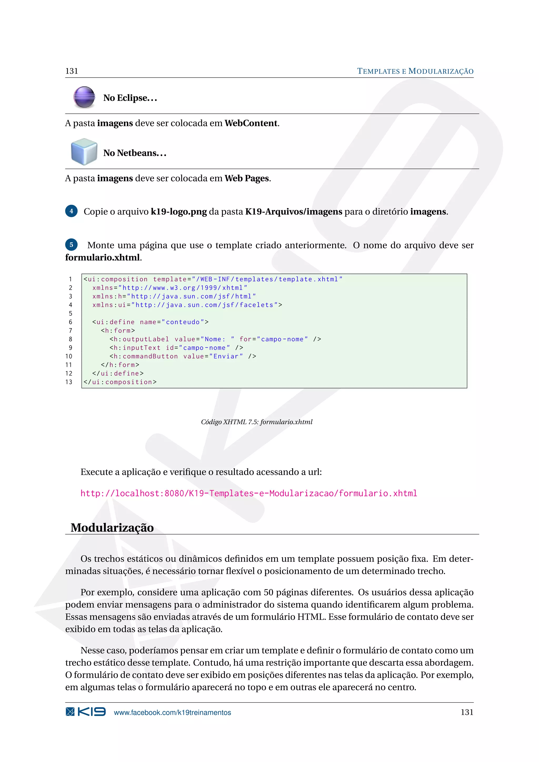 131                                                                                  T EMPLATES E M ODULARIZAÇÃO


           No Eclipse. . .

A pasta imagens deve ser colocada em WebContent.


           No Netbeans. . .

A pasta imagens deve ser colocada em Web Pages.


 4    Copie o arquivo k19-logo.png da pasta K19-Arquivos/imagens para o diretório imagens.


 5  Monte uma página que use o template criado anteriormente. O nome do arquivo deve ser
formulario.xhtml.

 1    < ui : composition template = " / WEB - INF / templates / template . xhtml "
 2       xmlns = " http :// www . w3 . org /1999/ xhtml "
 3       xmlns : h = " http :// java . sun . com / jsf / html "
 4       xmlns : ui = " http :// java . sun . com / jsf / facelets " >
 5
 6       < ui : define name = " conteudo " >
 7          <h : form >
 8              <h : outputLabel value = " Nome : " for = " campo - nome " / >
 9              <h : inputText id = " campo - nome " / >
10              <h : commandButton value = " Enviar " / >
11          </ h : form >
12       </ ui : define >
13    </ ui : composition >




                                         Código XHTML 7.5: formulario.xhtml




      Execute a aplicação e veriﬁque o resultado acessando a url:

      http://localhost:8080/K19-Templates-e-Modularizacao/formulario.xhtml


 Modularização

   Os trechos estáticos ou dinâmicos deﬁnidos em um template possuem posição ﬁxa. Em deter-
minadas situações, é necessário tornar ﬂexível o posicionamento de um determinado trecho.

    Por exemplo, considere uma aplicação com 50 páginas diferentes. Os usuários dessa aplicação
podem enviar mensagens para o administrador do sistema quando identiﬁcarem algum problema.
Essas mensagens são enviadas através de um formulário HTML. Esse formulário de contato deve ser
exibido em todas as telas da aplicação.

    Nesse caso, poderíamos pensar em criar um template e deﬁnir o formulário de contato como um
trecho estático desse template. Contudo, há uma restrição importante que descarta essa abordagem.
O formulário de contato deve ser exibido em posições diferentes nas telas da aplicação. Por exemplo,
em algumas telas o formulário aparecerá no topo e em outras ele aparecerá no centro.

               www.facebook.com/k19treinamentos                                                             131
 