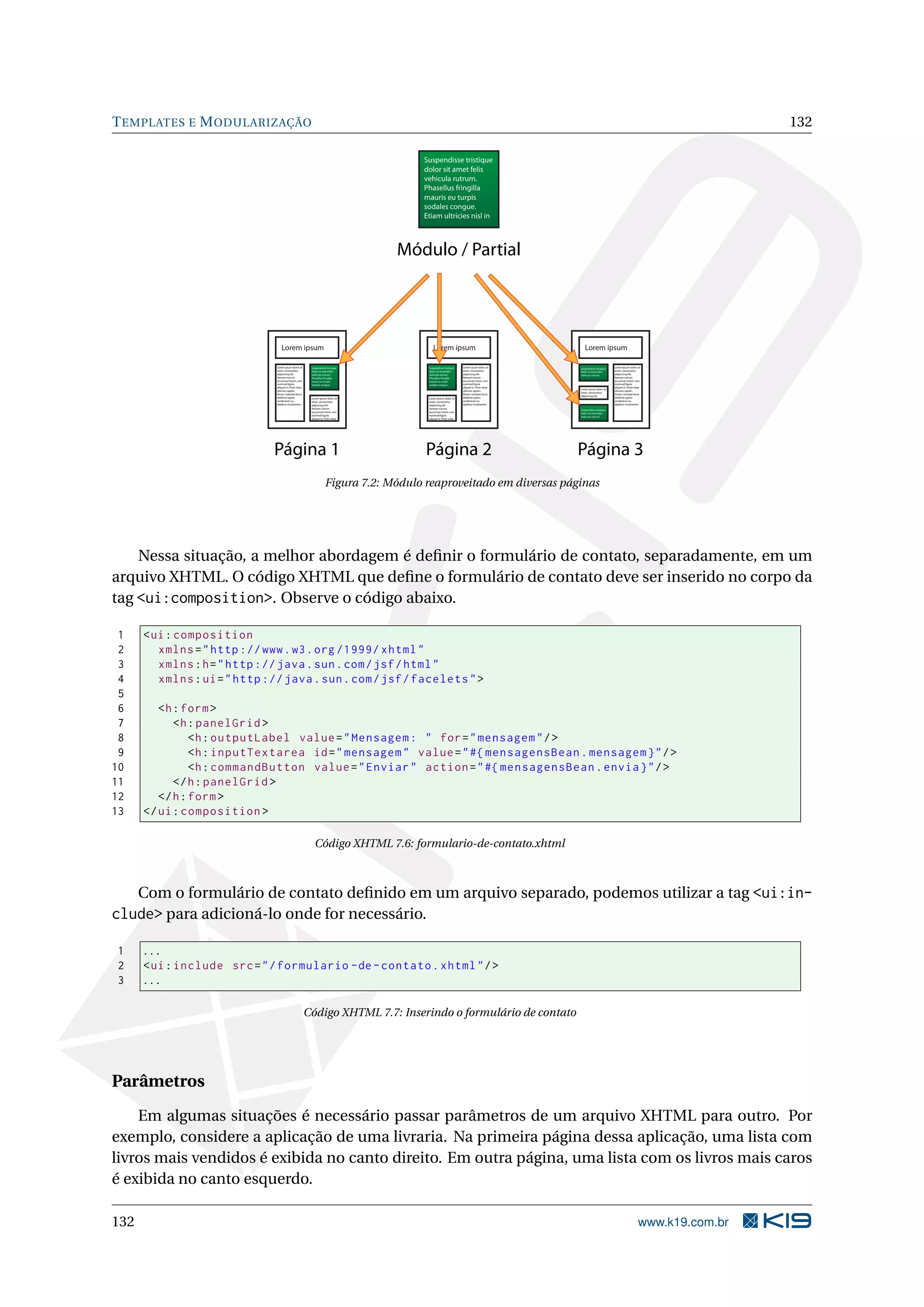 T EMPLATES E M ODULARIZAÇÃO                                                                                                                                                                               132

                                                                                       Suspendisse tristique
                                                                                       dolor sit amet felis
                                                                                       vehicula rutrum.
                                                                                       Phasellus fringilla
                                                                                       mauris eu turpis
                                                                                       sodales congue.
                                                                                       Etiam ultricies nisl in



                                                                                    Módulo / Partial




                                   Lorem ipsum                                             Lorem ipsum                                         Lorem ipsum

                               Lorem ipsum dolor sit      Suspendisse tristique         Suspendisse tristique     Lorem ipsum dolor sit     Suspendisse tristique   Lorem ipsum dolor sit
                               amet, consectetur          dolor sit amet felis          dolor sit amet felis      amet, consectetur         dolor sit amet felis    amet, consectetur
                               adipiscing elit.           vehicula rutrum.              vehicula rutrum.          adipiscing elit.          vehicula rutrum.        adipiscing elit.
                               Aenean rutrum              Phasellus fringilla           Phasellus fringilla       Aenean rutrum                                     Aenean rutrum
                               accumsan lorem, non        mauris eu turpis              mauris eu turpis          accumsan lorem, non                               accumsan lorem, non
                               euismod ligula             sodales congue.               sodales congue.           euismod ligula                                    euismod ligula
                               aliquet in. Proin vitae                                                            aliquet in. Proin vitae                           aliquet in. Proin vitae
                                                                                                                                            Lorem ipsum dolor sit
                               ultricies sapien.                                                                  ultricies sapien.                                 ultricies sapien.
                                                                                                                                            amet, consectetur
                               Donec volutpat lacus                                                               Donec volutpat lacus                              Donec volutpat lacus
                                                                                                                                            adipiscing elit.
                               eleifend sapien            Lorem ipsum dolor sit         Lorem ipsum dolor sit     eleifend sapien                                   eleifend sapien
                               vestibulum eu              amet, consectetur             amet, consectetur         vestibulum eu                                     vestibulum eu
                               dapibus mi pharetra        adipiscing elit.              adipiscing elit.          dapibus mi pharetra                               dapibus mi pharetra
                                                          Aenean rutrum                 Aenean rutrum
                                                                                                                                            Suspendisse tristique
                                                          accumsan lorem, non           accumsan lorem, non
                                                                                                                                            dolor sit amet felis
                                                          euismod ligula                euismod ligula
                                                                                                                                            vehicula rutrum.
                                                          aliquet in. Proin vitae       aliquet in. Proin vitae




                              Página 1                                                  Página 2                                            Página 3
                                                                     Figura 7.2: Módulo reaproveitado em diversas páginas




    Nessa situação, a melhor abordagem é deﬁnir o formulário de contato, separadamente, em um
arquivo XHTML. O código XHTML que deﬁne o formulário de contato deve ser inserido no corpo da
tag <ui:composition>. Observe o código abaixo.

 1    < ui : composition
 2       xmlns = " http :// www . w3 . org /1999/ xhtml "
 3       xmlns : h = " http :// java . sun . com / jsf / html "
 4       xmlns : ui = " http :// java . sun . com / jsf / facelets " >
 5
 6       <h : form >
 7          <h : panelGrid >
 8              <h : outputLabel value = " Mensagem : " for = " mensagem " / >
 9              <h : inputTextarea id = " mensagem " value = " #{ mensagensBean . mensagem } " / >
10              <h : commandButton value = " Enviar " action = " #{ mensagensBean . envia } " / >
11          </ h : panelGrid >
12       </ h : form >
13    </ ui : composition >

                                                            Código XHTML 7.6: formulario-de-contato.xhtml



      Com o formulário de contato deﬁnido em um arquivo separado, podemos utilizar a tag <ui:in-
clude> para adicioná-lo onde for necessário.

1     ...
2     < ui : include src = " / formulario - de - contato . xhtml " / >
3     ...

                                                         Código XHTML 7.7: Inserindo o formulário de contato




Parâmetros
    Em algumas situações é necessário passar parâmetros de um arquivo XHTML para outro. Por
exemplo, considere a aplicação de uma livraria. Na primeira página dessa aplicação, uma lista com
livros mais vendidos é exibida no canto direito. Em outra página, uma lista com os livros mais caros
é exibida no canto esquerdo.

132                                                                                                                                                                                      www.k19.com.br
 