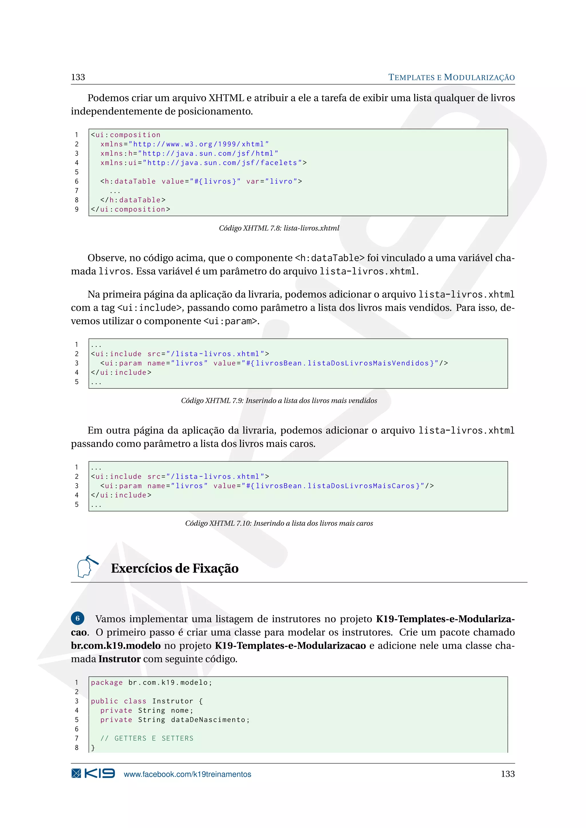 133                                                                                            T EMPLATES E M ODULARIZAÇÃO

   Podemos criar um arquivo XHTML e atribuir a ele a tarefa de exibir uma lista qualquer de livros
independentemente de posicionamento.

1     < ui : composition
2        xmlns = " http :// www . w3 . org /1999/ xhtml "
3        xmlns : h = " http :// java . sun . com / jsf / html "
4        xmlns : ui = " http :// java . sun . com / jsf / facelets " >
5
6        <h : dataTable value = " #{ livros } " var = " livro " >
7           ...
8        </ h : dataTable >
9     </ ui : composition >

                                           Código XHTML 7.8: lista-livros.xhtml



  Observe, no código acima, que o componente <h:dataTable> foi vinculado a uma variável cha-
mada livros. Essa variável é um parâmetro do arquivo lista-livros.xhtml.

   Na primeira página da aplicação da livraria, podemos adicionar o arquivo lista-livros.xhtml
com a tag <ui:include>, passando como parâmetro a lista dos livros mais vendidos. Para isso, de-
vemos utilizar o componente <ui:param>.

1     ...
2     < ui : include src = " / lista - livros . xhtml " >
3        < ui : param name = " livros " value = " #{ livrosBean . listaDosLivrosMaisVendidos } " / >
4     </ ui : include >
5     ...

                                Código XHTML 7.9: Inserindo a lista dos livros mais vendidos



   Em outra página da aplicação da livraria, podemos adicionar o arquivo lista-livros.xhtml
passando como parâmetro a lista dos livros mais caros.

1     ...
2     < ui : include src = " / lista - livros . xhtml " >
3        < ui : param name = " livros " value = " #{ livrosBean . listaDosLivrosMaisCaros } " / >
4     </ ui : include >
5     ...

                                 Código XHTML 7.10: Inserindo a lista dos livros mais caros




            Exercícios de Fixação


 6   Vamos implementar uma listagem de instrutores no projeto K19-Templates-e-Modulariza-
cao. O primeiro passo é criar uma classe para modelar os instrutores. Crie um pacote chamado
br.com.k19.modelo no projeto K19-Templates-e-Modularizacao e adicione nele uma classe cha-
mada Instrutor com seguinte código.

1     package br . com . k19 . modelo ;
2
3     public class Instrutor {
4       private String nome ;
5       private String dataDeNascimento ;
6
7         // GETTERS E SETTERS
8     }


               www.facebook.com/k19treinamentos                                                                       133
 