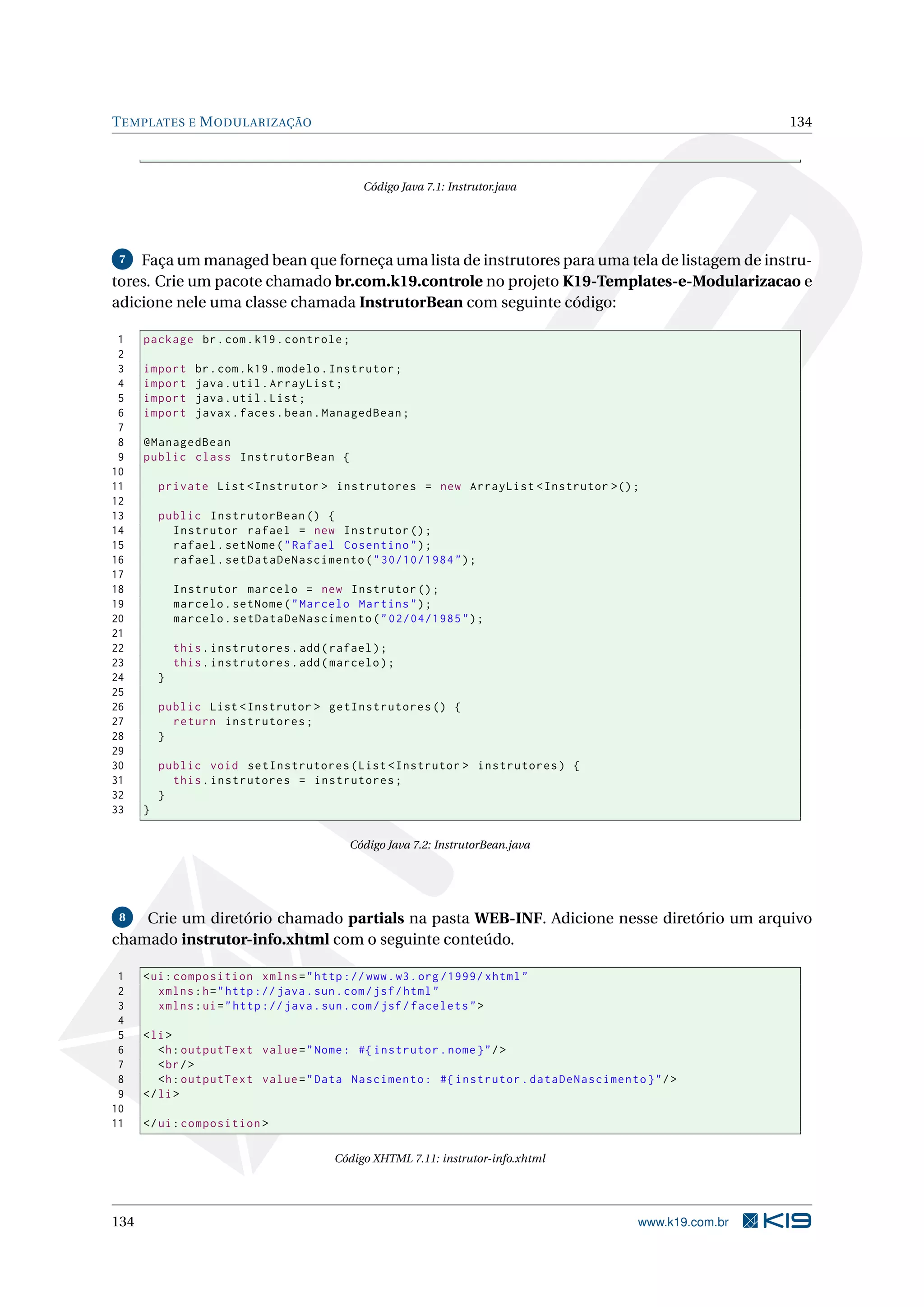 T EMPLATES E M ODULARIZAÇÃO                                                                           134



                                              Código Java 7.1: Instrutor.java




 7  Faça um managed bean que forneça uma lista de instrutores para uma tela de listagem de instru-
tores. Crie um pacote chamado br.com.k19.controle no projeto K19-Templates-e-Modularizacao e
adicione nele uma classe chamada InstrutorBean com seguinte código:

 1    package br . com . k19 . controle ;
 2
 3    import     br . com . k19 . modelo . Instrutor ;
 4    import     java . util . ArrayList ;
 5    import     java . util . List ;
 6    import     javax . faces . bean . ManagedBean ;
 7
 8    @ManagedBean
 9    public class InstrutorBean {
10
11        private List < Instrutor > instrutores = new ArrayList < Instrutor >() ;
12
13        public InstrutorBean () {
14          Instrutor rafael = new Instrutor () ;
15          rafael . setNome ( " Rafael Cosentino " ) ;
16          rafael . setDataDeNascimento ( " 30/10/1984 " ) ;
17
18            Instrutor marcelo = new Instrutor () ;
19            marcelo . setNome ( " Marcelo Martins " ) ;
20            marcelo . setDataDeNascimento ( " 02/04/1985 " ) ;
21
22            this . instrutores . add ( rafael ) ;
23            this . instrutores . add ( marcelo ) ;
24        }
25
26        public List < Instrutor > getInstrutores () {
27          return instrutores ;
28        }
29
30        public void setInstrutores ( List < Instrutor > instrutores ) {
31          this . instrutores = instrutores ;
32        }
33    }

                                            Código Java 7.2: InstrutorBean.java




 8  Crie um diretório chamado partials na pasta WEB-INF. Adicione nesse diretório um arquivo
chamado instrutor-info.xhtml com o seguinte conteúdo.

 1    < ui : composition xmlns = " http :// www . w3 . org /1999/ xhtml "
 2       xmlns : h = " http :// java . sun . com / jsf / html "
 3       xmlns : ui = " http :// java . sun . com / jsf / facelets " >
 4
 5    < li >
 6       <h : outputText value = " Nome : #{ instrutor . nome } " / >
 7       < br / >
 8       <h : outputText value = " Data Nascimento : #{ instrutor . dataDeNascimento } " / >
 9    </ li >
10
11    </ ui : composition >

                                         Código XHTML 7.11: instrutor-info.xhtml




134                                                                                  www.k19.com.br
 