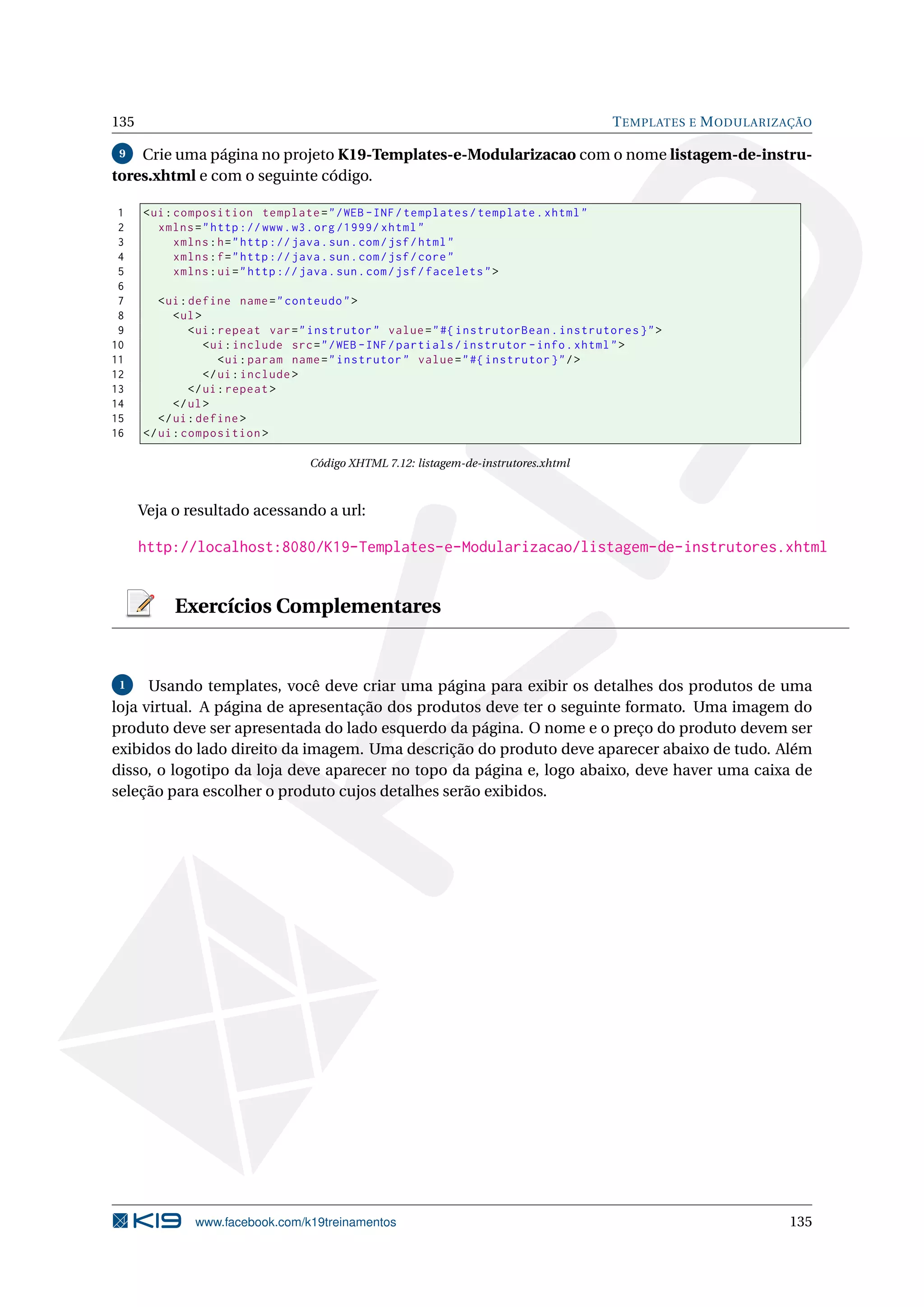 135                                                                                    T EMPLATES E M ODULARIZAÇÃO

 9  Crie uma página no projeto K19-Templates-e-Modularizacao com o nome listagem-de-instru-
tores.xhtml e com o seguinte código.

 1    < ui : composition template = " / WEB - INF / templates / template . xhtml "
 2       xmlns = " http :// www . w3 . org /1999/ xhtml "
 3           xmlns : h = " http :// java . sun . com / jsf / html "
 4           xmlns : f = " http :// java . sun . com / jsf / core "
 5           xmlns : ui = " http :// java . sun . com / jsf / facelets " >
 6
 7       < ui : define name = " conteudo " >
 8          < ul >
 9              < ui : repeat var = " instrutor " value = " #{ instrutorBean . instrutores } " >
10                 < ui : include src = " / WEB - INF / partials / instrutor - info . xhtml " >
11                     < ui : param name = " instrutor " value = " #{ instrutor } " / >
12                 </ ui : include >
13              </ ui : repeat >
14          </ ul >
15       </ ui : define >
16    </ ui : composition >

                                  Código XHTML 7.12: listagem-de-instrutores.xhtml



      Veja o resultado acessando a url:

      http://localhost:8080/K19-Templates-e-Modularizacao/listagem-de-instrutores.xhtml


           Exercícios Complementares


 1    Usando templates, você deve criar uma página para exibir os detalhes dos produtos de uma
loja virtual. A página de apresentação dos produtos deve ter o seguinte formato. Uma imagem do
produto deve ser apresentada do lado esquerdo da página. O nome e o preço do produto devem ser
exibidos do lado direito da imagem. Uma descrição do produto deve aparecer abaixo de tudo. Além
disso, o logotipo da loja deve aparecer no topo da página e, logo abaixo, deve haver uma caixa de
seleção para escolher o produto cujos detalhes serão exibidos.




               www.facebook.com/k19treinamentos                                                               135
 