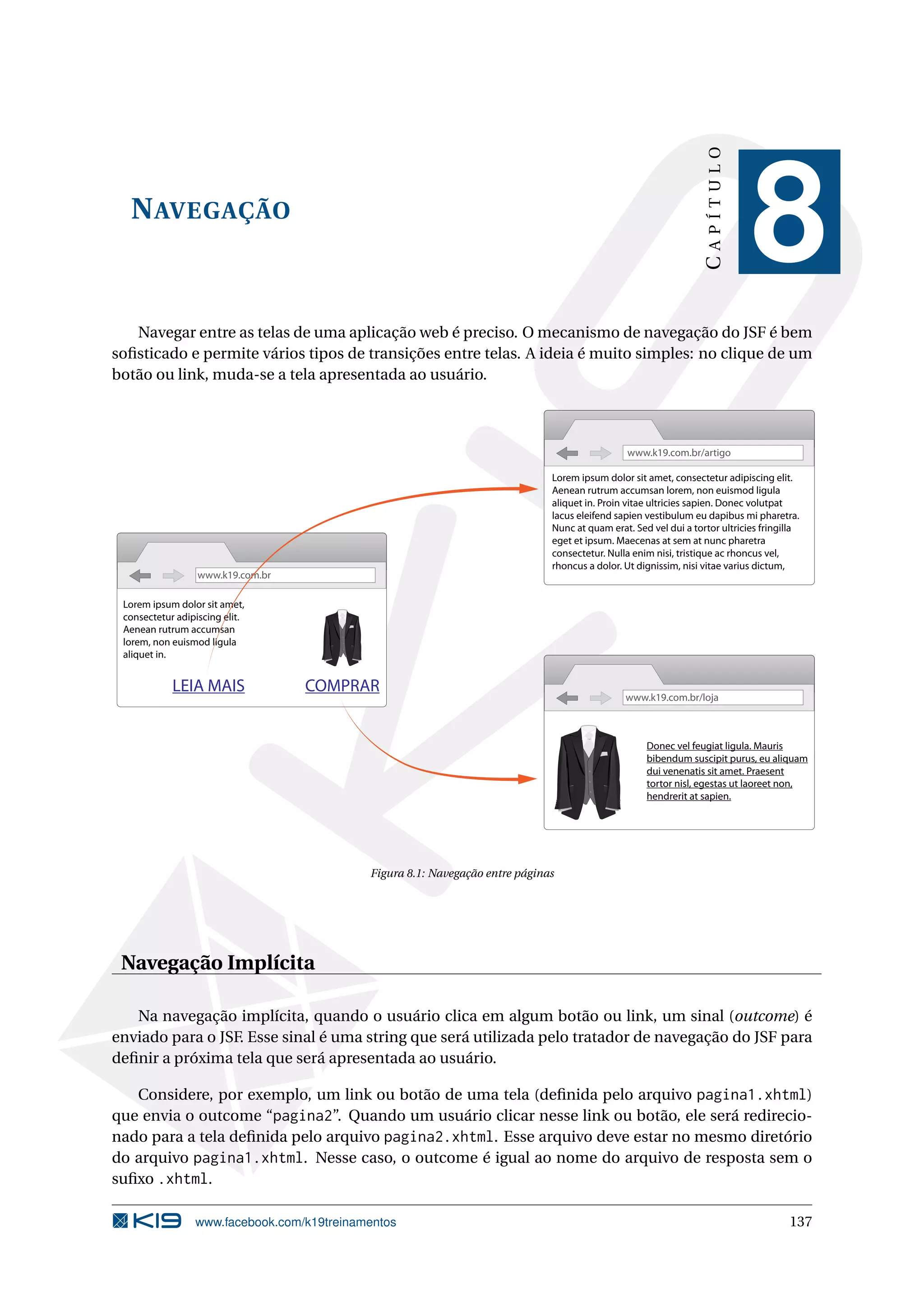 CAPÍTULO
  N AVEGAÇÃO
                                                                                                                                          8
   Navegar entre as telas de uma aplicação web é preciso. O mecanismo de navegação do JSF é bem
soﬁsticado e permite vários tipos de transições entre telas. A ideia é muito simples: no clique de um
botão ou link, muda-se a tela apresentada ao usuário.



                                                                                                            www.k19.com.br/artigo

                                                                                           Lorem ipsum dolor sit amet, consectetur adipiscing elit.
                                                                                           Aenean rutrum accumsan lorem, non euismod ligula
                                                                                           aliquet in. Proin vitae ultricies sapien. Donec volutpat
                                                                                           lacus eleifend sapien vestibulum eu dapibus mi pharetra.
                                                                                           Nunc at quam erat. Sed vel dui a tortor ultricies fringilla
                                                                                           eget et ipsum. Maecenas at sem at nunc pharetra
                                                                                           consectetur. Nulla enim nisi, tristique ac rhoncus vel,
                                                                                           rhoncus a dolor. Ut dignissim, nisi vitae varius dictum,
                  www.k19.com.br

 Lorem ipsum dolor sit amet,    Lorem ipsum dolor sit amet,
 consectetur adipiscing elit.   consectetur adipiscing elit.
 Aenean rutrum accumsan         Aenean rutrum accumsan
 lorem, non euismod ligula      lorem, non euismod ligula
 aliquet in.                    aliquet in.


            LEIA MAIS                     COMPRAR
                                                                                                            www.k19.com.br/loja



                                                                                                                 Donec vel feugiat ligula. Mauris
                                                                                                                 bibendum suscipit purus, eu aliquam
                                                                                                                 dui venenatis sit amet. Praesent
                                                                                                                 tortor nisl, egestas ut laoreet non,
                                                                                                                 hendrerit at sapien.




                                                         Figura 8.1: Navegação entre páginas




 Navegação Implícita

   Na navegação implícita, quando o usuário clica em algum botão ou link, um sinal (outcome) é
enviado para o JSF. Esse sinal é uma string que será utilizada pelo tratador de navegação do JSF para
deﬁnir a próxima tela que será apresentada ao usuário.

   Considere, por exemplo, um link ou botão de uma tela (deﬁnida pelo arquivo pagina1.xhtml)
que envia o outcome “pagina2”. Quando um usuário clicar nesse link ou botão, ele será redirecio-
nado para a tela deﬁnida pelo arquivo pagina2.xhtml. Esse arquivo deve estar no mesmo diretório
do arquivo pagina1.xhtml. Nesse caso, o outcome é igual ao nome do arquivo de resposta sem o
suﬁxo .xhtml.

                 www.facebook.com/k19treinamentos                                                                                                  137
 
