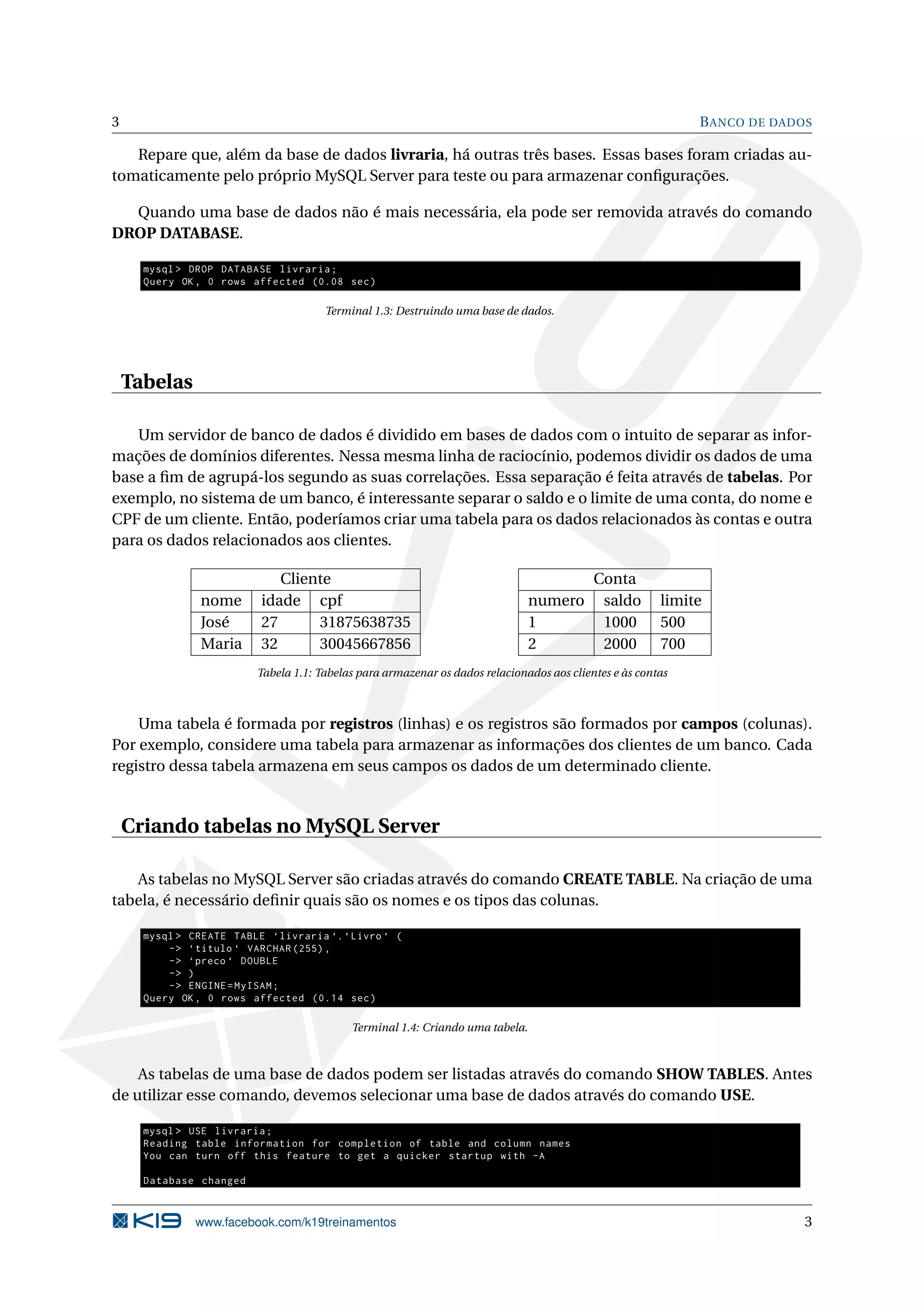 3                                                                                                             B ANCO DE DADOS

   Repare que, além da base de dados livraria, há outras três bases. Essas bases foram criadas au-
tomaticamente pelo próprio MySQL Server para teste ou para armazenar conﬁgurações.

  Quando uma base de dados não é mais necessária, ela pode ser removida através do comando
DROP DATABASE.

      mysql > DROP DATABASE livraria ;
      Query OK , 0 rows affected (0.08 sec )

                                       Terminal 1.3: Destruindo uma base de dados.




    Tabelas

   Um servidor de banco de dados é dividido em bases de dados com o intuito de separar as infor-
mações de domínios diferentes. Nessa mesma linha de raciocínio, podemos dividir os dados de uma
base a ﬁm de agrupá-los segundo as suas correlações. Essa separação é feita através de tabelas. Por
exemplo, no sistema de um banco, é interessante separar o saldo e o limite de uma conta, do nome e
CPF de um cliente. Então, poderíamos criar uma tabela para os dados relacionados às contas e outra
para os dados relacionados aos clientes.

                             Cliente                                                        Conta
                nome      idade cpf                                             numero       saldo       limite
                José      27      31875638735                                   1            1000        500
                Maria     32      30045667856                                   2            2000        700
                          Tabela 1.1: Tabelas para armazenar os dados relacionados aos clientes e às contas



    Uma tabela é formada por registros (linhas) e os registros são formados por campos (colunas).
Por exemplo, considere uma tabela para armazenar as informações dos clientes de um banco. Cada
registro dessa tabela armazena em seus campos os dados de um determinado cliente.


    Criando tabelas no MySQL Server

   As tabelas no MySQL Server são criadas através do comando CREATE TABLE. Na criação de uma
tabela, é necessário deﬁnir quais são os nomes e os tipos das colunas.

      mysql > CREATE TABLE ‘ livraria ‘. ‘ Livro ‘ (
          -> ‘ titulo ‘ VARCHAR (255) ,
          -> ‘ preco ‘ DOUBLE
          -> )
          -> ENGINE = MyISAM ;
      Query OK , 0 rows affected (0.14 sec )

                                            Terminal 1.4: Criando uma tabela.



    As tabelas de uma base de dados podem ser listadas através do comando SHOW TABLES. Antes
de utilizar esse comando, devemos selecionar uma base de dados através do comando USE.

      mysql > USE livraria ;
      Reading table information for completion of table and column names
      You can turn off this feature to get a quicker startup with -A

      Database changed


               www.facebook.com/k19treinamentos                                                                             3
 