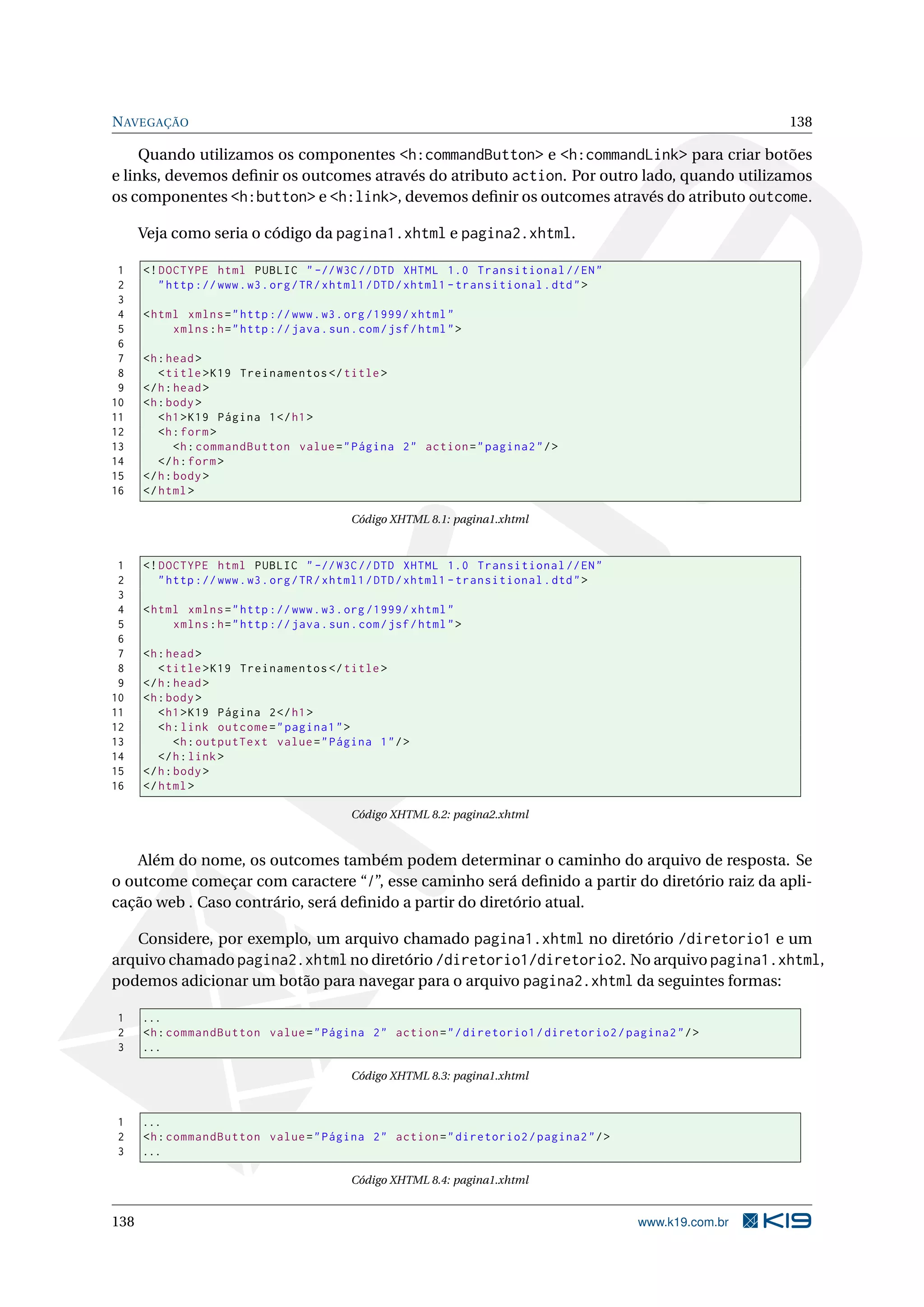 N AVEGAÇÃO                                                                                                  138

     Quando utilizamos os componentes <h:commandButton> e <h:commandLink> para criar botões
e links, devemos deﬁnir os outcomes através do atributo action. Por outro lado, quando utilizamos
os componentes <h:button> e <h:link>, devemos deﬁnir os outcomes através do atributo outcome.

      Veja como seria o código da pagina1.xhtml e pagina2.xhtml.

 1    <! DOCTYPE html PUBLIC " -// W3C // DTD XHTML 1.0 Transitional // EN "
 2       " http :// www . w3 . org / TR / xhtml1 / DTD / xhtml1 - transitional . dtd " >
 3
 4    < html xmlns = " http :// www . w3 . org /1999/ xhtml "
 5         xmlns : h = " http :// java . sun . com / jsf / html " >
 6
 7    <h : head >
 8       < title > K19 Treinamentos </ title >
 9    </ h : head >
10    <h : body >
11       < h1 > K19 Página 1 </ h1 >
12       <h : form >
13           <h : commandButton value = " Página 2 " action = " pagina2 " / >
14       </ h : form >
15    </ h : body >
16    </ html >

                                             Código XHTML 8.1: pagina1.xhtml



 1    <! DOCTYPE html PUBLIC " -// W3C // DTD XHTML 1.0 Transitional // EN "
 2       " http :// www . w3 . org / TR / xhtml1 / DTD / xhtml1 - transitional . dtd " >
 3
 4    < html xmlns = " http :// www . w3 . org /1999/ xhtml "
 5         xmlns : h = " http :// java . sun . com / jsf / html " >
 6
 7    <h : head >
 8       < title > K19 Treinamentos </ title >
 9    </ h : head >
10    <h : body >
11       < h1 > K19 Página 2 </ h1 >
12       <h : link outcome = " pagina1 " >
13           <h : outputText value = " Página 1 " / >
14       </ h : link >
15    </ h : body >
16    </ html >

                                             Código XHTML 8.2: pagina2.xhtml



   Além do nome, os outcomes também podem determinar o caminho do arquivo de resposta. Se
o outcome começar com caractere “/”, esse caminho será deﬁnido a partir do diretório raiz da apli-
cação web . Caso contrário, será deﬁnido a partir do diretório atual.

   Considere, por exemplo, um arquivo chamado pagina1.xhtml no diretório /diretorio1 e um
arquivo chamado pagina2.xhtml no diretório /diretorio1/diretorio2. No arquivo pagina1.xhtml,
podemos adicionar um botão para navegar para o arquivo pagina2.xhtml da seguintes formas:

1     ...
2     <h : commandButton value = " Página 2 " action = " / diretorio1 / diretorio2 / pagina2 " / >
3     ...

                                             Código XHTML 8.3: pagina1.xhtml



1     ...
2     <h : commandButton value = " Página 2 " action = " diretorio2 / pagina2 " / >
3     ...

                                             Código XHTML 8.4: pagina1.xhtml


138                                                                                        www.k19.com.br
 