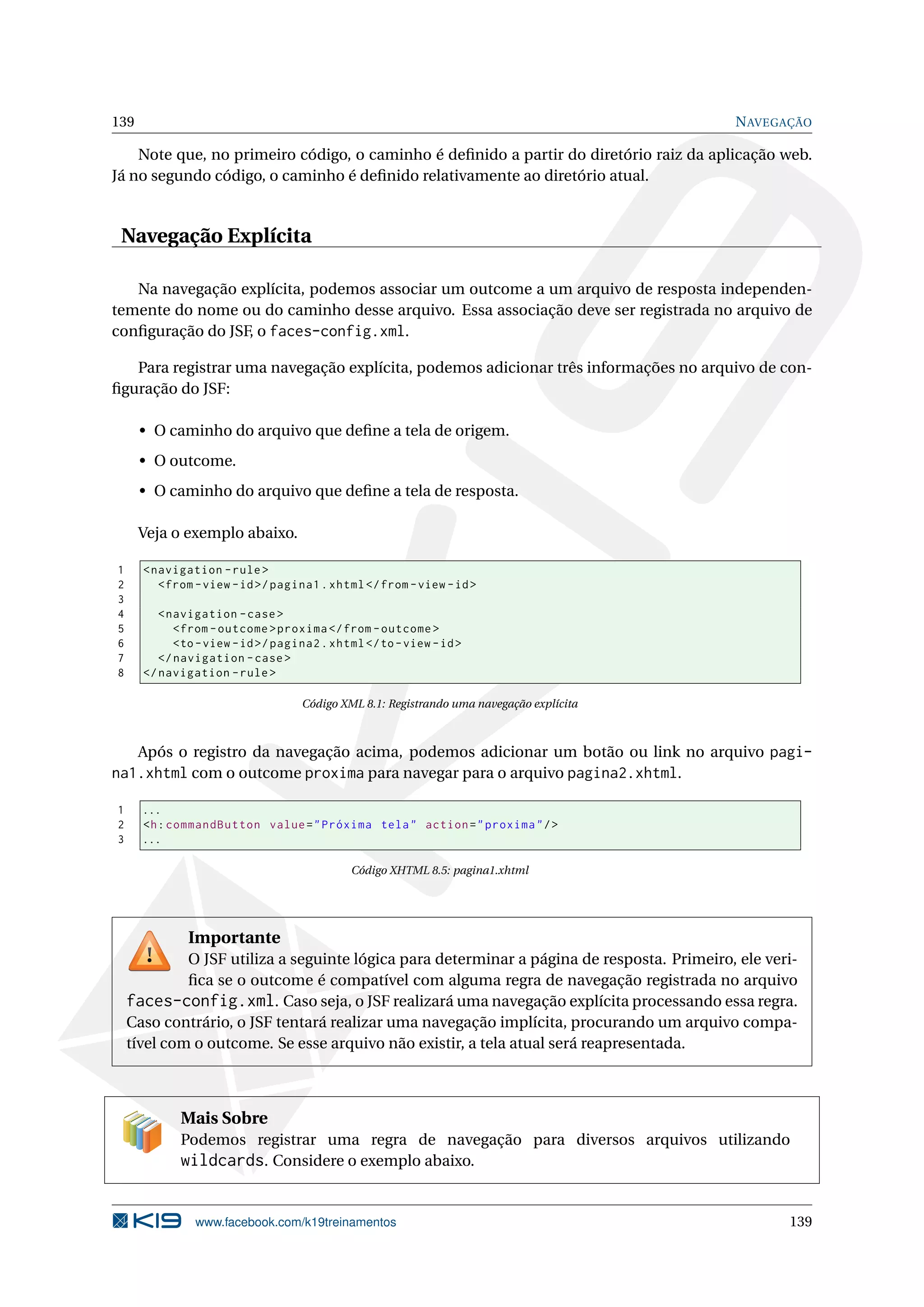 139                                                                                         N AVEGAÇÃO

    Note que, no primeiro código, o caminho é deﬁnido a partir do diretório raiz da aplicação web.
Já no segundo código, o caminho é deﬁnido relativamente ao diretório atual.


 Navegação Explícita

   Na navegação explícita, podemos associar um outcome a um arquivo de resposta independen-
temente do nome ou do caminho desse arquivo. Essa associação deve ser registrada no arquivo de
conﬁguração do JSF, o faces-config.xml.

   Para registrar uma navegação explícita, podemos adicionar três informações no arquivo de con-
ﬁguração do JSF:

      • O caminho do arquivo que deﬁne a tela de origem.
      • O outcome.
      • O caminho do arquivo que deﬁne a tela de resposta.

      Veja o exemplo abaixo.

1     < navigation - rule >
2        < from - view - id >/ pagina1 . xhtml </ from - view - id >
3
4        < navigation - case >
5           < from - outcome > proxima </ from - outcome >
6           <to - view - id >/ pagina2 . xhtml </ to - view - id >
7        </ navigation - case >
8     </ navigation - rule >

                                   Código XML 8.1: Registrando uma navegação explícita



   Após o registro da navegação acima, podemos adicionar um botão ou link no arquivo pagi-
na1.xhtml com o outcome proxima para navegar para o arquivo pagina2.xhtml.

1     ...
2     <h : commandButton value = " Próxima tela " action = " proxima " / >
3     ...

                                             Código XHTML 8.5: pagina1.xhtml




              Importante
             O JSF utiliza a seguinte lógica para determinar a página de resposta. Primeiro, ele veri-
             ﬁca se o outcome é compatível com alguma regra de navegação registrada no arquivo
    faces-config.xml. Caso seja, o JSF realizará uma navegação explícita processando essa regra.
    Caso contrário, o JSF tentará realizar uma navegação implícita, procurando um arquivo compa-
    tível com o outcome. Se esse arquivo não existir, a tela atual será reapresentada.



             Mais Sobre
             Podemos registrar uma regra de navegação para diversos arquivos utilizando
             wildcards. Considere o exemplo abaixo.


               www.facebook.com/k19treinamentos                                                     139
 