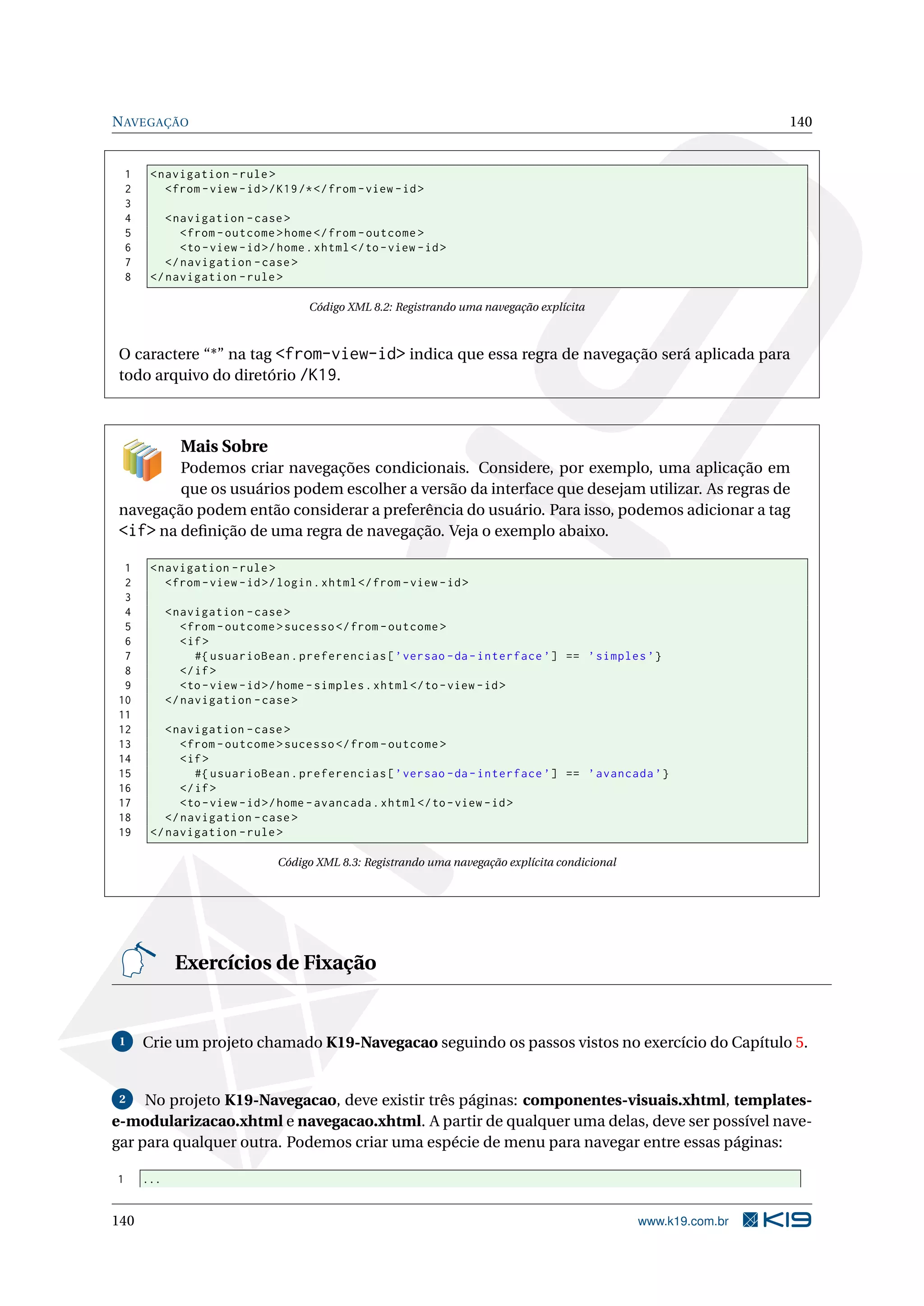 N AVEGAÇÃO                                                                                                          140


    1    < navigation - rule >
    2       < from - view - id >/ K19 /* </ from - view - id >
    3
    4       < navigation - case >
    5          < from - outcome > home </ from - outcome >
    6          <to - view - id >/ home . xhtml </ to - view - id >
    7       </ navigation - case >
    8    </ navigation - rule >

                                       Código XML 8.2: Registrando uma navegação explícita



O caractere “*” na tag <from-view-id> indica que essa regra de navegação será aplicada para
todo arquivo do diretório /K19.



                Mais Sobre
        Podemos criar navegações condicionais. Considere, por exemplo, uma aplicação em
        que os usuários podem escolher a versão da interface que desejam utilizar. As regras de
navegação podem então considerar a preferência do usuário. Para isso, podemos adicionar a tag
<if> na deﬁnição de uma regra de navegação. Veja o exemplo abaixo.
 1       < navigation - rule >
 2          < from - view - id >/ login . xhtml </ from - view - id >
 3
 4            < navigation - case >
 5               < from - outcome > sucesso </ from - outcome >
 6               < if >
 7                  #{ usuarioBean . preferencias [ ’ versao - da - interface ’] == ’ simples ’}
 8               </ if >
 9               <to - view - id >/ home - simples . xhtml </ to - view - id >
10            </ navigation - case >
11
12          < navigation - case >
13             < from - outcome > sucesso </ from - outcome >
14             < if >
15                #{ usuarioBean . preferencias [ ’ versao - da - interface ’] == ’ avancada ’}
16             </ if >
17             <to - view - id >/ home - avancada . xhtml </ to - view - id >
18          </ navigation - case >
19       </ navigation - rule >

                                 Código XML 8.3: Registrando uma navegação explícita condicional




               Exercícios de Fixação


 1      Crie um projeto chamado K19-Navegacao seguindo os passos vistos no exercício do Capítulo 5.


 2   No projeto K19-Navegacao, deve existir três páginas: componentes-visuais.xhtml, templates-
e-modularizacao.xhtml e navegacao.xhtml. A partir de qualquer uma delas, deve ser possível nave-
gar para qualquer outra. Podemos criar uma espécie de menu para navegar entre essas páginas:

1       ...


140                                                                                                www.k19.com.br
 