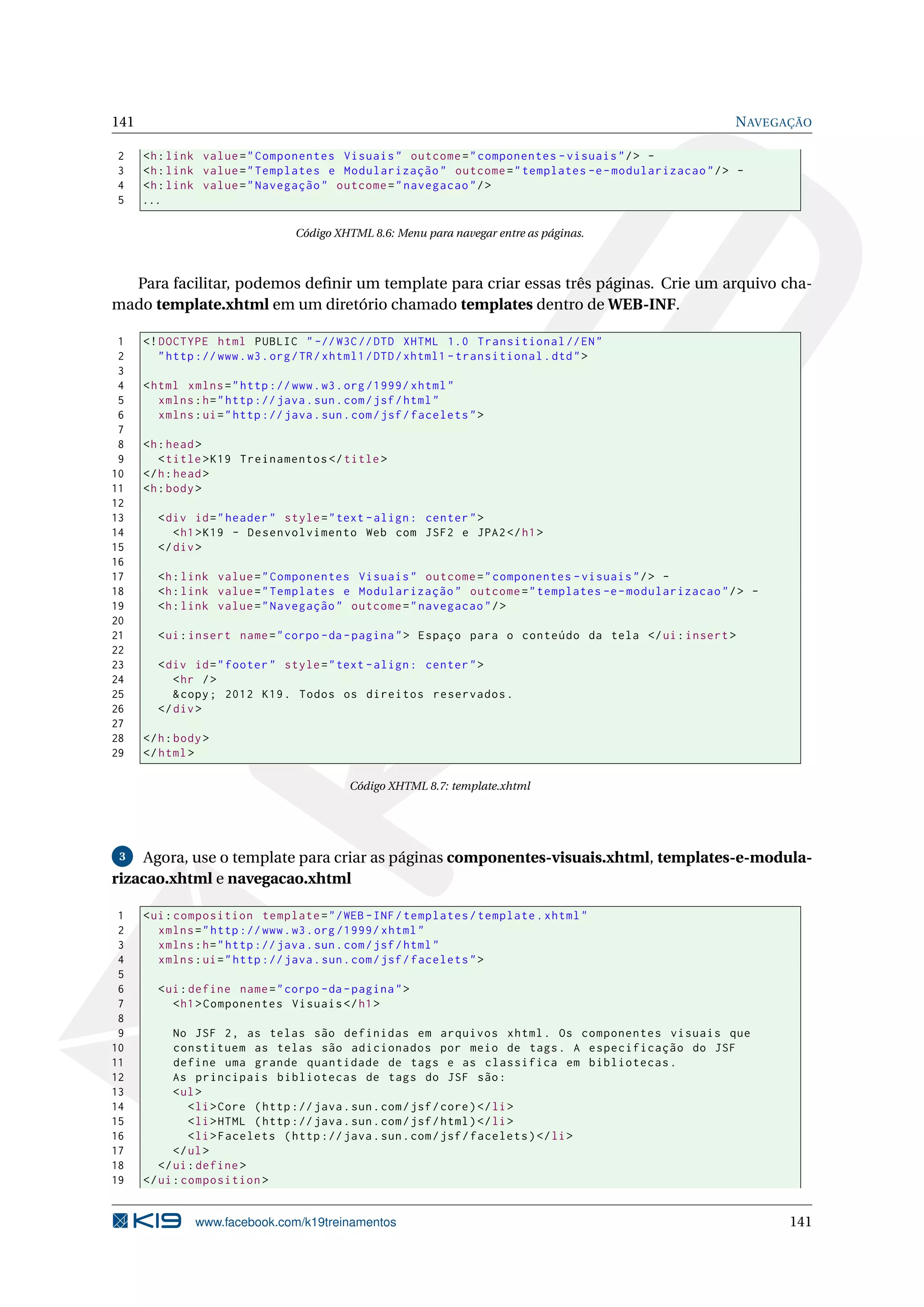 141                                                                                                  N AVEGAÇÃO

2     <h : link value = " Componentes Visuais " outcome = " componentes - visuais " / > -
3     <h : link value = " Templates e Modularização " outcome = " templates -e - modularizacao " / > -
4     <h : link value = " Navegação " outcome = " navegacao " / >
5     ...

                                  Código XHTML 8.6: Menu para navegar entre as páginas.



  Para facilitar, podemos deﬁnir um template para criar essas três páginas. Crie um arquivo cha-
mado template.xhtml em um diretório chamado templates dentro de WEB-INF.

 1    <! DOCTYPE html PUBLIC " -// W3C // DTD XHTML 1.0 Transitional // EN "
 2       " http :// www . w3 . org / TR / xhtml1 / DTD / xhtml1 - transitional . dtd " >
 3
 4    < html xmlns = " http :// www . w3 . org /1999/ xhtml "
 5       xmlns : h = " http :// java . sun . com / jsf / html "
 6       xmlns : ui = " http :// java . sun . com / jsf / facelets " >
 7
 8    <h : head >
 9       < title > K19 Treinamentos </ title >
10    </ h : head >
11    <h : body >
12
13      < div id = " header " style = " text - align : center " >
14         < h1 > K19 - Desenvolvimento Web com JSF2 e JPA2 </ h1 >
15      </ div >
16
17      <h : link value = " Componentes Visuais " outcome = " componentes - visuais " / > -
18      <h : link value = " Templates e Modularização " outcome = " templates -e - modularizacao " / > -
19      <h : link value = " Navegação " outcome = " navegacao " / >
20
21      < ui : insert name = " corpo - da - pagina " > Espaço para o conteúdo da tela </ ui : insert >
22
23      < div id = " footer " style = " text - align : center " >
24         < hr / >
25         & copy ; 2012 K19 . Todos os direitos reservados .
26      </ div >
27
28    </ h : body >
29    </ html >

                                            Código XHTML 8.7: template.xhtml




 3  Agora, use o template para criar as páginas componentes-visuais.xhtml, templates-e-modula-
rizacao.xhtml e navegacao.xhtml

 1    < ui : composition template = " / WEB - INF / templates / template . xhtml "
 2       xmlns = " http :// www . w3 . org /1999/ xhtml "
 3       xmlns : h = " http :// java . sun . com / jsf / html "
 4       xmlns : ui = " http :// java . sun . com / jsf / facelets " >
 5
 6      < ui : define name = " corpo - da - pagina " >
 7         < h1 > Componentes Visuais </ h1 >
 8
 9          No JSF 2 , as telas são definidas em arquivos xhtml . Os componentes visuais que
10          constituem as telas são adicionados por meio de tags . A especificação do JSF
11          define uma grande quantidade de tags e as classifica em bibliotecas .
12          As principais bibliotecas de tags do JSF são :
13          < ul >
14             < li > Core ( http :// java . sun . com / jsf / core ) </ li >
15             < li > HTML ( http :// java . sun . com / jsf / html ) </ li >
16             < li > Facelets ( http :// java . sun . com / jsf / facelets ) </ li >
17          </ ul >
18       </ ui : define >
19    </ ui : composition >


                www.facebook.com/k19treinamentos                                                            141
 