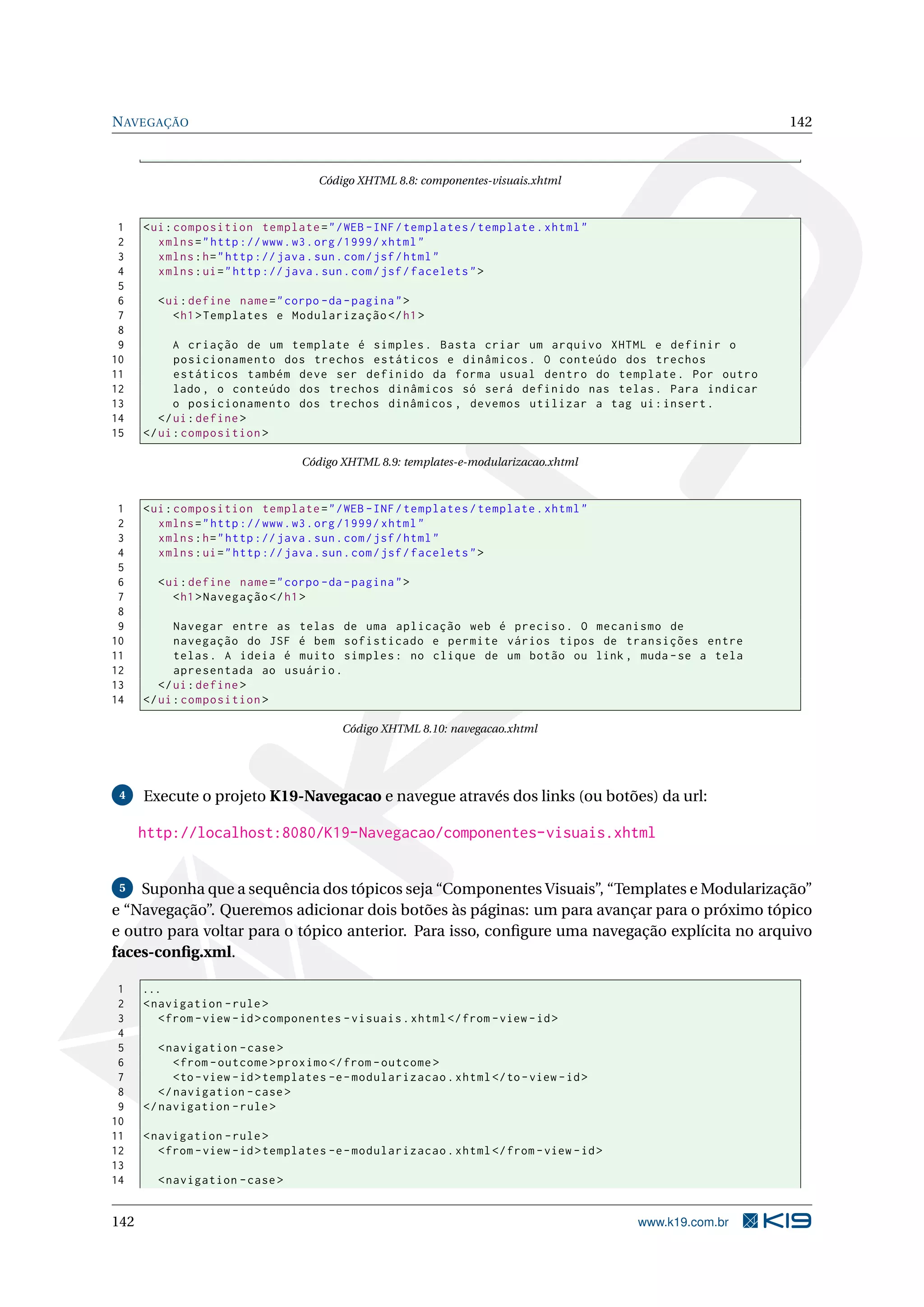 N AVEGAÇÃO                                                                                                  142



                                     Código XHTML 8.8: componentes-visuais.xhtml



 1    < ui : composition template = " / WEB - INF / templates / template . xhtml "
 2       xmlns = " http :// www . w3 . org /1999/ xhtml "
 3       xmlns : h = " http :// java . sun . com / jsf / html "
 4       xmlns : ui = " http :// java . sun . com / jsf / facelets " >
 5
 6      < ui : define name = " corpo - da - pagina " >
 7         < h1 > Templates e Modularização </ h1 >
 8
 9          A criação de um template é simples . Basta criar um arquivo XHTML e definir o
10          posicionamento dos trechos estáticos e dinâmicos . O conteúdo dos trechos
11          estáticos também deve ser definido da forma usual dentro do template . Por outro
12          lado , o conteúdo dos trechos dinâmicos só será definido nas telas . Para indicar
13          o posicionamento dos trechos dinâmicos , devemos utilizar a tag ui : insert .
14       </ ui : define >
15    </ ui : composition >

                                  Código XHTML 8.9: templates-e-modularizacao.xhtml



 1    < ui : composition template = " / WEB - INF / templates / template . xhtml "
 2       xmlns = " http :// www . w3 . org /1999/ xhtml "
 3       xmlns : h = " http :// java . sun . com / jsf / html "
 4       xmlns : ui = " http :// java . sun . com / jsf / facelets " >
 5
 6      < ui : define name = " corpo - da - pagina " >
 7         < h1 > Navegação </ h1 >
 8
 9          Navegar entre as telas de uma aplicação web é preciso . O mecanismo de
10          navegação do JSF é bem sofisticado e permite vários tipos de transições entre
11          telas . A ideia é muito simples : no clique de um botão ou link , muda - se a tela
12          apresentada ao usuário .
13       </ ui : define >
14    </ ui : composition >

                                          Código XHTML 8.10: navegacao.xhtml




 4    Execute o projeto K19-Navegacao e navegue através dos links (ou botões) da url:

      http://localhost:8080/K19-Navegacao/componentes-visuais.xhtml


 5  Suponha que a sequência dos tópicos seja “Componentes Visuais”, “Templates e Modularização”
e “Navegação”. Queremos adicionar dois botões às páginas: um para avançar para o próximo tópico
e outro para voltar para o tópico anterior. Para isso, conﬁgure uma navegação explícita no arquivo
faces-conﬁg.xml.

 1    ...
 2    < navigation - rule >
 3       < from - view - id > componentes - visuais . xhtml </ from - view - id >
 4
 5       < navigation - case >
 6          < from - outcome > proximo </ from - outcome >
 7          <to - view - id > templates -e - modularizacao . xhtml </ to - view - id >
 8       </ navigation - case >
 9    </ navigation - rule >
10
11    < navigation - rule >
12       < from - view - id > templates -e - modularizacao . xhtml </ from - view - id >
13
14      < navigation - case >


142                                                                                        www.k19.com.br
 