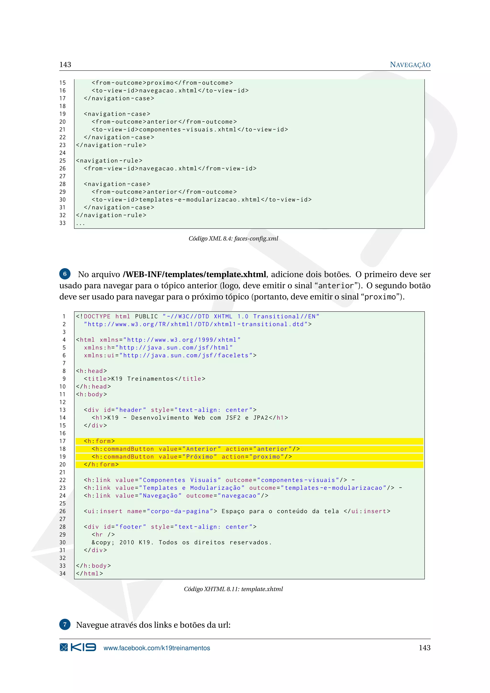 143                                                                                                  N AVEGAÇÃO

15         < from - outcome > proximo </ from - outcome >
16         <to - view - id > navegacao . xhtml </ to - view - id >
17      </ navigation - case >
18
19       < navigation - case >
20          < from - outcome > anterior </ from - outcome >
21          <to - view - id > componentes - visuais . xhtml </ to - view - id >
22       </ navigation - case >
23    </ navigation - rule >
24
25    < navigation - rule >
26       < from - view - id > navegacao . xhtml </ from - view - id >
27
28       < navigation - case >
29          < from - outcome > anterior </ from - outcome >
30          <to - view - id > templates -e - modularizacao . xhtml </ to - view - id >
31       </ navigation - case >
32    </ navigation - rule >
33    ...

                                             Código XML 8.4: faces-conﬁg.xml




 6   No arquivo /WEB-INF/templates/template.xhtml, adicione dois botões. O primeiro deve ser
usado para navegar para o tópico anterior (logo, deve emitir o sinal “anterior”). O segundo botão
deve ser usado para navegar para o próximo tópico (portanto, deve emitir o sinal “proximo”).

 1    <! DOCTYPE html PUBLIC " -// W3C // DTD XHTML 1.0 Transitional // EN "
 2       " http :// www . w3 . org / TR / xhtml1 / DTD / xhtml1 - transitional . dtd " >
 3
 4    < html xmlns = " http :// www . w3 . org /1999/ xhtml "
 5       xmlns : h = " http :// java . sun . com / jsf / html "
 6       xmlns : ui = " http :// java . sun . com / jsf / facelets " >
 7
 8    <h : head >
 9       < title > K19 Treinamentos </ title >
10    </ h : head >
11    <h : body >
12
13      < div id = " header " style = " text - align : center " >
14         < h1 > K19 - Desenvolvimento Web com JSF2 e JPA2 </ h1 >
15      </ div >
16
17      <h : form >
18         <h : commandButton value = " Anterior " action = " anterior " / >
19         <h : commandButton value = " Próximo " action = " proximo " / >
20      </ h : form >
21
22      <h : link value = " Componentes Visuais " outcome = " componentes - visuais " / > -
23      <h : link value = " Templates e Modularização " outcome = " templates -e - modularizacao " / > -
24      <h : link value = " Navegação " outcome = " navegacao " / >
25
26      < ui : insert name = " corpo - da - pagina " > Espaço para o conteúdo da tela </ ui : insert >
27
28      < div id = " footer " style = " text - align : center " >
29         < hr / >
30         & copy ; 2010 K19 . Todos os direitos reservados .
31      </ div >
32
33    </ h : body >
34    </ html >

                                            Código XHTML 8.11: template.xhtml




 7    Navegue através dos links e botões da url:

                www.facebook.com/k19treinamentos                                                            143
 