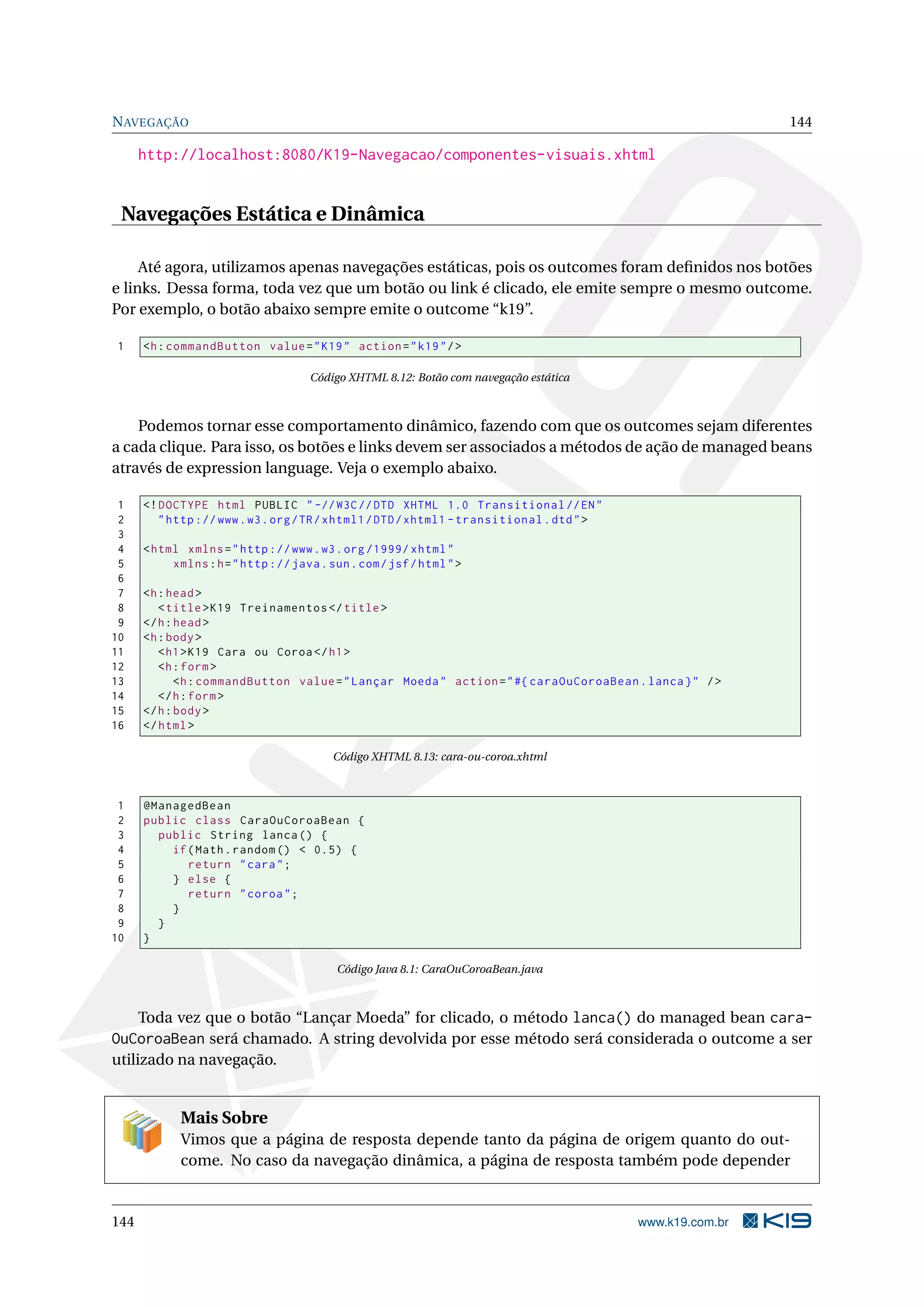 N AVEGAÇÃO                                                                                                  144

      http://localhost:8080/K19-Navegacao/componentes-visuais.xhtml


 Navegações Estática e Dinâmica

     Até agora, utilizamos apenas navegações estáticas, pois os outcomes foram deﬁnidos nos botões
e links. Dessa forma, toda vez que um botão ou link é clicado, ele emite sempre o mesmo outcome.
Por exemplo, o botão abaixo sempre emite o outcome “k19”.

1     <h : commandButton value = " K19 " action = " k19 " / >

                                     Código XHTML 8.12: Botão com navegação estática



    Podemos tornar esse comportamento dinâmico, fazendo com que os outcomes sejam diferentes
a cada clique. Para isso, os botões e links devem ser associados a métodos de ação de managed beans
através de expression language. Veja o exemplo abaixo.

 1    <! DOCTYPE html PUBLIC " -// W3C // DTD XHTML 1.0 Transitional // EN "
 2       " http :// www . w3 . org / TR / xhtml1 / DTD / xhtml1 - transitional . dtd " >
 3
 4    < html xmlns = " http :// www . w3 . org /1999/ xhtml "
 5         xmlns : h = " http :// java . sun . com / jsf / html " >
 6
 7    <h : head >
 8       < title > K19 Treinamentos </ title >
 9    </ h : head >
10    <h : body >
11       < h1 > K19 Cara ou Coroa </ h1 >
12       <h : form >
13           <h : commandButton value = " Lançar Moeda " action = " #{ caraOuCoroaBean . lanca } " / >
14       </ h : form >
15    </ h : body >
16    </ html >

                                          Código XHTML 8.13: cara-ou-coroa.xhtml



 1    @ManagedBean
 2    public class CaraOuCoroaBean {
 3      public String lanca () {
 4        if ( Math . random () < 0.5) {
 5           return " cara " ;
 6        } else {
 7           return " coroa " ;
 8        }
 9      }
10    }

                                           Código Java 8.1: CaraOuCoroaBean.java



     Toda vez que o botão “Lançar Moeda” for clicado, o método lanca() do managed bean cara-
OuCoroaBean será chamado. A string devolvida por esse método será considerada o outcome a ser
utilizado na navegação.


             Mais Sobre
             Vimos que a página de resposta depende tanto da página de origem quanto do out-
             come. No caso da navegação dinâmica, a página de resposta também pode depender


144                                                                                        www.k19.com.br
 