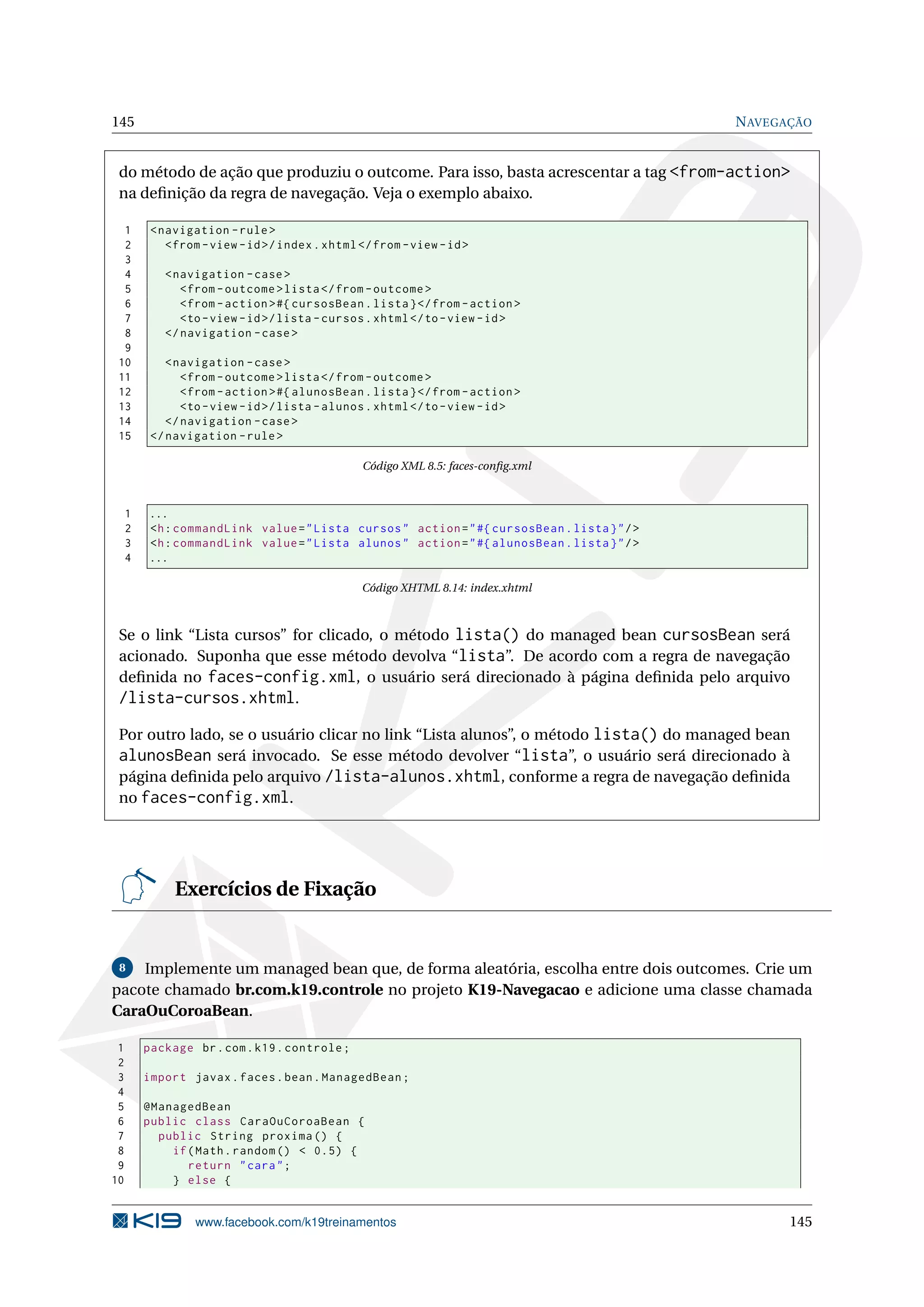 145                                                                                            N AVEGAÇÃO


 do método de ação que produziu o outcome. Para isso, basta acrescentar a tag <from-action>
 na deﬁnição da regra de navegação. Veja o exemplo abaixo.

  1       < navigation - rule >
  2          < from - view - id >/ index . xhtml </ from - view - id >
  3
  4         < navigation - case >
  5            < from - outcome > lista </ from - outcome >
  6            < from - action > #{ cursosBean . lista } </ from - action >
  7            <to - view - id >/ lista - cursos . xhtml </ to - view - id >
  8         </ navigation - case >
  9
 10          < navigation - case >
 11             < from - outcome > lista </ from - outcome >
 12             < from - action > #{ alunosBean . lista } </ from - action >
 13             <to - view - id >/ lista - alunos . xhtml </ to - view - id >
 14          </ navigation - case >
 15       </ navigation - rule >

                                                 Código XML 8.5: faces-conﬁg.xml



     1    ...
     2    <h : commandLink value = " Lista cursos " action = " #{ cursosBean . lista } " / >
     3    <h : commandLink value = " Lista alunos " action = " #{ alunosBean . lista } " / >
     4    ...

                                                 Código XHTML 8.14: index.xhtml



 Se o link “Lista cursos” for clicado, o método lista() do managed bean cursosBean será
 acionado. Suponha que esse método devolva “lista”. De acordo com a regra de navegação
 deﬁnida no faces-config.xml, o usuário será direcionado à página deﬁnida pelo arquivo
 /lista-cursos.xhtml.
 Por outro lado, se o usuário clicar no link “Lista alunos”, o método lista() do managed bean
 alunosBean será invocado. Se esse método devolver “lista”, o usuário será direcionado à
 página deﬁnida pelo arquivo /lista-alunos.xhtml, conforme a regra de navegação deﬁnida
 no faces-config.xml.




              Exercícios de Fixação


 8  Implemente um managed bean que, de forma aleatória, escolha entre dois outcomes. Crie um
pacote chamado br.com.k19.controle no projeto K19-Navegacao e adicione uma classe chamada
CaraOuCoroaBean.

 1       package br . com . k19 . controle ;
 2
 3       import javax . faces . bean . ManagedBean ;
 4
 5       @ManagedBean
 6       public class CaraOuCoroaBean {
 7         public String proxima () {
 8           if ( Math . random () < 0.5) {
 9              return " cara " ;
10           } else {


                  www.facebook.com/k19treinamentos                                                    145
 