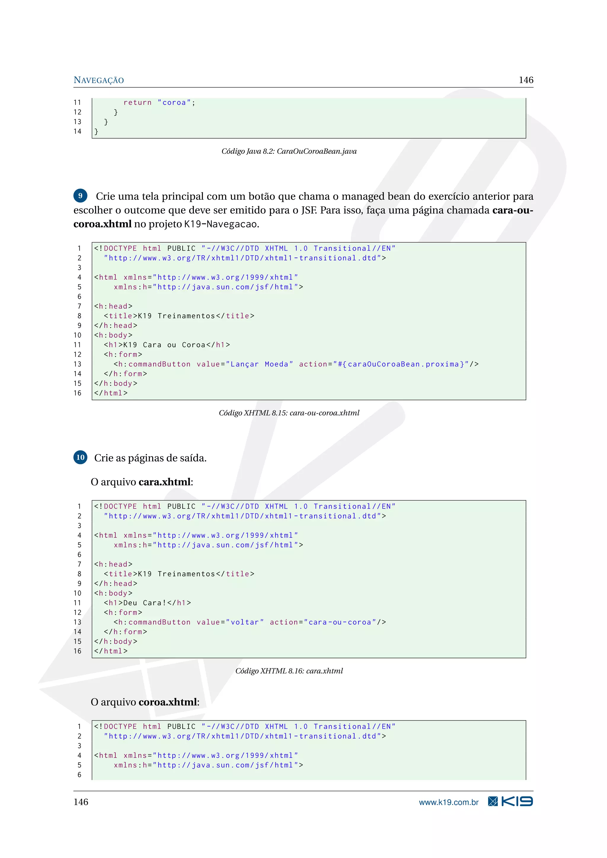 N AVEGAÇÃO                                                                                                  146

11                return " coroa " ;
12            }
13        }
14    }

                                           Código Java 8.2: CaraOuCoroaBean.java




 9   Crie uma tela principal com um botão que chama o managed bean do exercício anterior para
escolher o outcome que deve ser emitido para o JSF. Para isso, faça uma página chamada cara-ou-
coroa.xhtml no projeto K19-Navegacao.

 1    <! DOCTYPE html PUBLIC " -// W3C // DTD XHTML 1.0 Transitional // EN "
 2       " http :// www . w3 . org / TR / xhtml1 / DTD / xhtml1 - transitional . dtd " >
 3
 4    < html xmlns = " http :// www . w3 . org /1999/ xhtml "
 5         xmlns : h = " http :// java . sun . com / jsf / html " >
 6
 7    <h : head >
 8       < title > K19 Treinamentos </ title >
 9    </ h : head >
10    <h : body >
11       < h1 > K19 Cara ou Coroa </ h1 >
12       <h : form >
13           <h : commandButton value = " Lançar Moeda " action = " #{ caraOuCoroaBean . proxima } " / >
14       </ h : form >
15    </ h : body >
16    </ html >

                                          Código XHTML 8.15: cara-ou-coroa.xhtml




10    Crie as páginas de saída.

      O arquivo cara.xhtml:

 1    <! DOCTYPE html PUBLIC " -// W3C // DTD XHTML 1.0 Transitional // EN "
 2       " http :// www . w3 . org / TR / xhtml1 / DTD / xhtml1 - transitional . dtd " >
 3
 4    < html xmlns = " http :// www . w3 . org /1999/ xhtml "
 5         xmlns : h = " http :// java . sun . com / jsf / html " >
 6
 7    <h : head >
 8       < title > K19 Treinamentos </ title >
 9    </ h : head >
10    <h : body >
11       < h1 > Deu Cara ! </ h1 >
12       <h : form >
13           <h : commandButton value = " voltar " action = " cara - ou - coroa " / >
14       </ h : form >
15    </ h : body >
16    </ html >

                                               Código XHTML 8.16: cara.xhtml



      O arquivo coroa.xhtml:

1     <! DOCTYPE html PUBLIC " -// W3C // DTD XHTML 1.0 Transitional // EN "
2        " http :// www . w3 . org / TR / xhtml1 / DTD / xhtml1 - transitional . dtd " >
3
4     < html xmlns = " http :// www . w3 . org /1999/ xhtml "
5          xmlns : h = " http :// java . sun . com / jsf / html " >
6


146                                                                                        www.k19.com.br
 