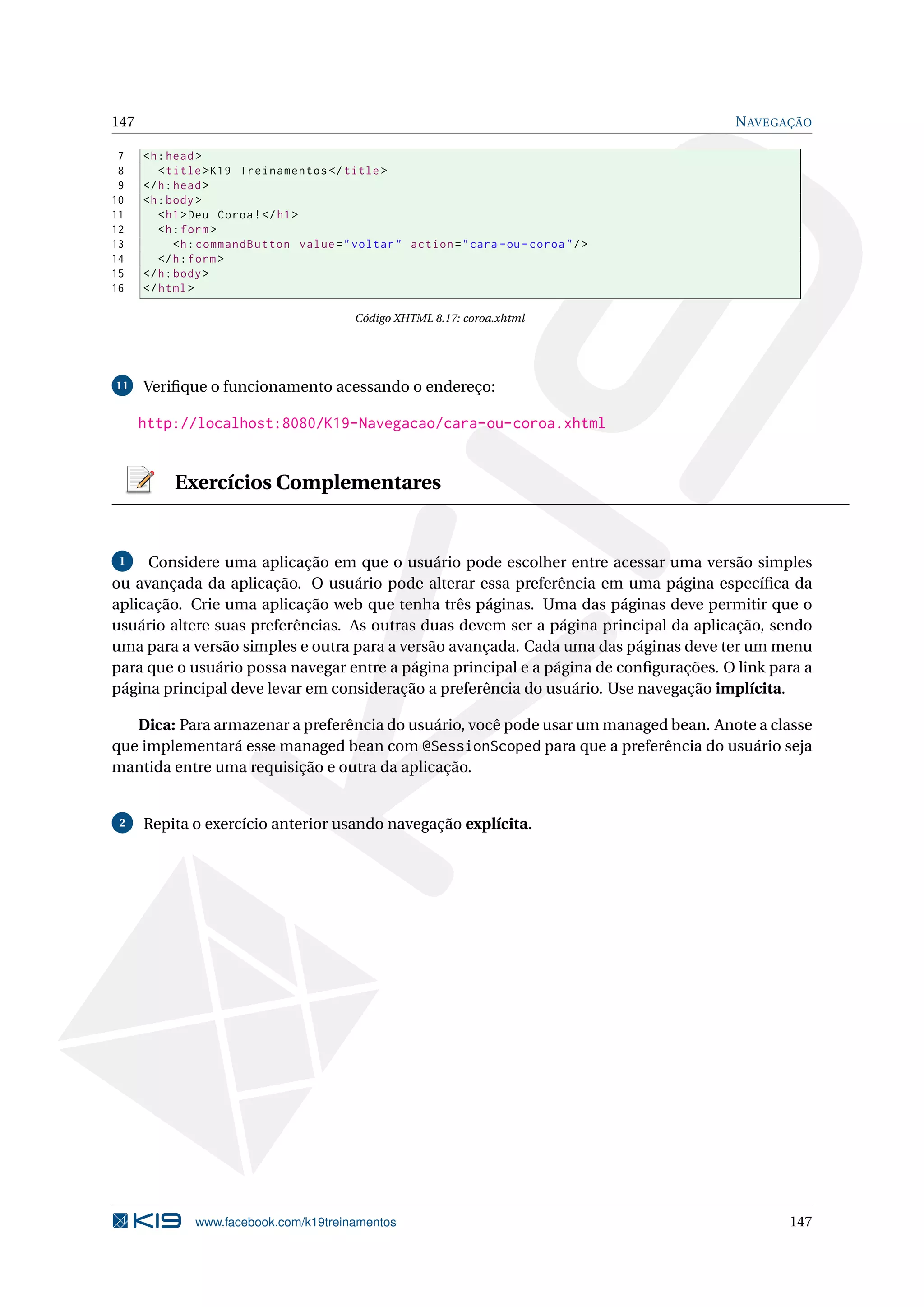 147                                                                                     N AVEGAÇÃO

 7    <h : head >
 8       < title > K19 Treinamentos </ title >
 9    </ h : head >
10    <h : body >
11       < h1 > Deu Coroa ! </ h1 >
12       <h : form >
13           <h : commandButton value = " voltar " action = " cara - ou - coroa " / >
14       </ h : form >
15    </ h : body >
16    </ html >

                                           Código XHTML 8.17: coroa.xhtml




11    Veriﬁque o funcionamento acessando o endereço:

      http://localhost:8080/K19-Navegacao/cara-ou-coroa.xhtml


           Exercícios Complementares


 1   Considere uma aplicação em que o usuário pode escolher entre acessar uma versão simples
ou avançada da aplicação. O usuário pode alterar essa preferência em uma página especíﬁca da
aplicação. Crie uma aplicação web que tenha três páginas. Uma das páginas deve permitir que o
usuário altere suas preferências. As outras duas devem ser a página principal da aplicação, sendo
uma para a versão simples e outra para a versão avançada. Cada uma das páginas deve ter um menu
para que o usuário possa navegar entre a página principal e a página de conﬁgurações. O link para a
página principal deve levar em consideração a preferência do usuário. Use navegação implícita.

   Dica: Para armazenar a preferência do usuário, você pode usar um managed bean. Anote a classe
que implementará esse managed bean com @SessionScoped para que a preferência do usuário seja
mantida entre uma requisição e outra da aplicação.


 2    Repita o exercício anterior usando navegação explícita.




               www.facebook.com/k19treinamentos                                                147
 