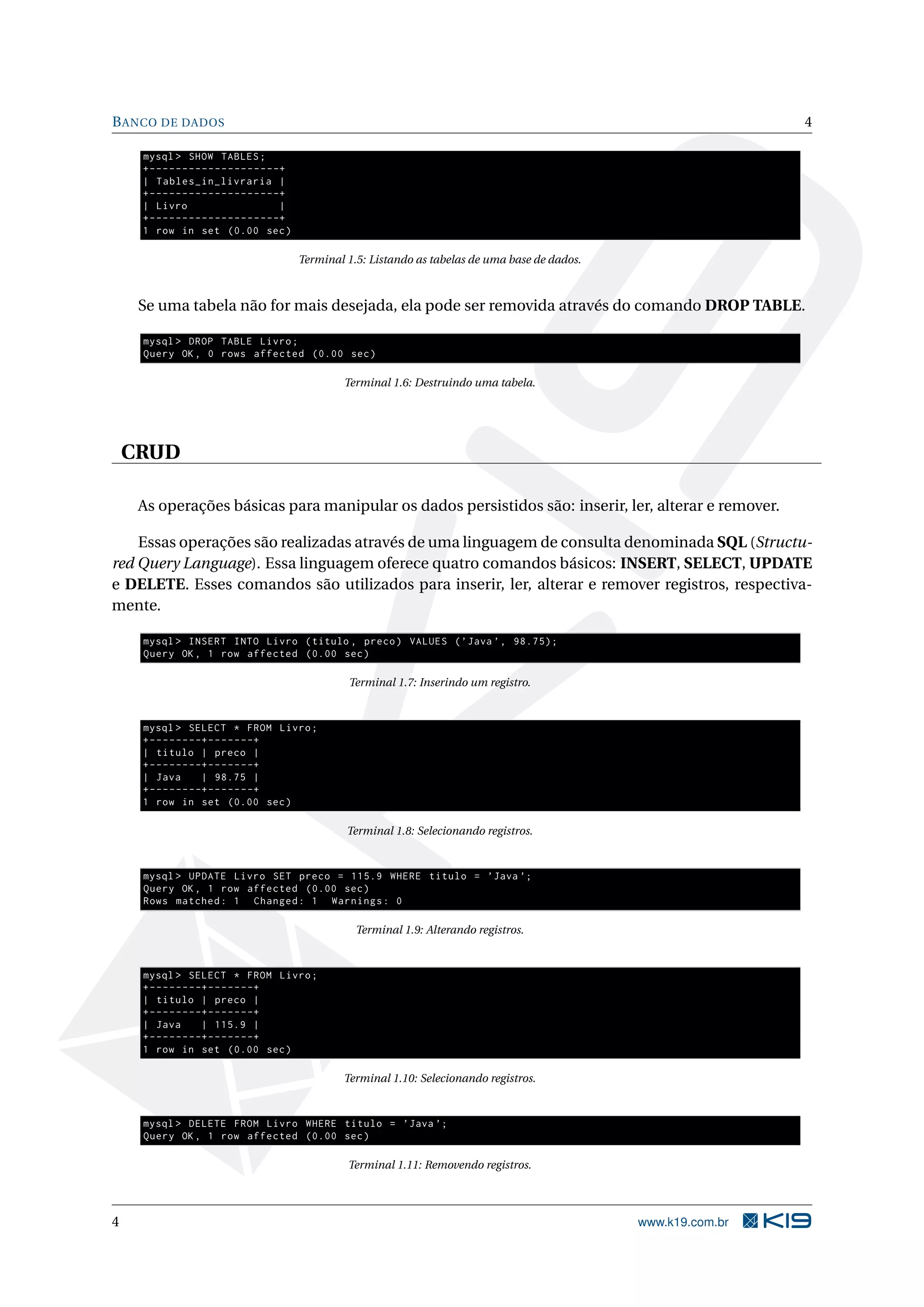 B ANCO DE DADOS                                                                                                              4

     mysql > SHOW TABLES ;
     + - - - - - - - - - - - - - - - - - - - -+
     | Tables_in_livraria |
     + - - - - - - - - - - - - - - - - - - - -+
     | Livro                                  |
     + - - - - - - - - - - - - - - - - - - - -+
     1 row in set (0.00 sec )

                                                  Terminal 1.5: Listando as tabelas de uma base de dados.



     Se uma tabela não for mais desejada, ela pode ser removida através do comando DROP TABLE.

     mysql > DROP TABLE Livro ;
     Query OK , 0 rows affected (0.00 sec )

                                                          Terminal 1.6: Destruindo uma tabela.




    CRUD

     As operações básicas para manipular os dados persistidos são: inserir, ler, alterar e remover.

    Essas operações são realizadas através de uma linguagem de consulta denominada SQL (Structu-
red Query Language). Essa linguagem oferece quatro comandos básicos: INSERT, SELECT, UPDATE
e DELETE. Esses comandos são utilizados para inserir, ler, alterar e remover registros, respectiva-
mente.

     mysql > INSERT INTO Livro ( titulo , preco ) VALUES ( ’ Java ’ , 98.75);
     Query OK , 1 row affected (0.00 sec )

                                                           Terminal 1.7: Inserindo um registro.


     mysql > SELECT * FROM Livro ;
     + - - - - - - - -+ - - - - - - -+
     | titulo | preco |
     + - - - - - - - -+ - - - - - - -+
     | Java           | 98.75 |
     + - - - - - - - -+ - - - - - - -+
     1 row in set (0.00 sec )

                                                           Terminal 1.8: Selecionando registros.


     mysql > UPDATE Livro SET preco = 115.9 WHERE titulo = ’ Java ’;
     Query OK , 1 row affected (0.00 sec )
     Rows matched : 1 Changed : 1 Warnings : 0

                                                             Terminal 1.9: Alterando registros.


     mysql > SELECT * FROM Livro ;
     + - - - - - - - -+ - - - - - - -+
     | titulo | preco |
     + - - - - - - - -+ - - - - - - -+
     | Java           | 115.9 |
     + - - - - - - - -+ - - - - - - -+
     1 row in set (0.00 sec )

                                                          Terminal 1.10: Selecionando registros.


     mysql > DELETE FROM Livro WHERE titulo = ’ Java ’;
     Query OK , 1 row affected (0.00 sec )

                                                           Terminal 1.11: Removendo registros.




4                                                                                                           www.k19.com.br
 