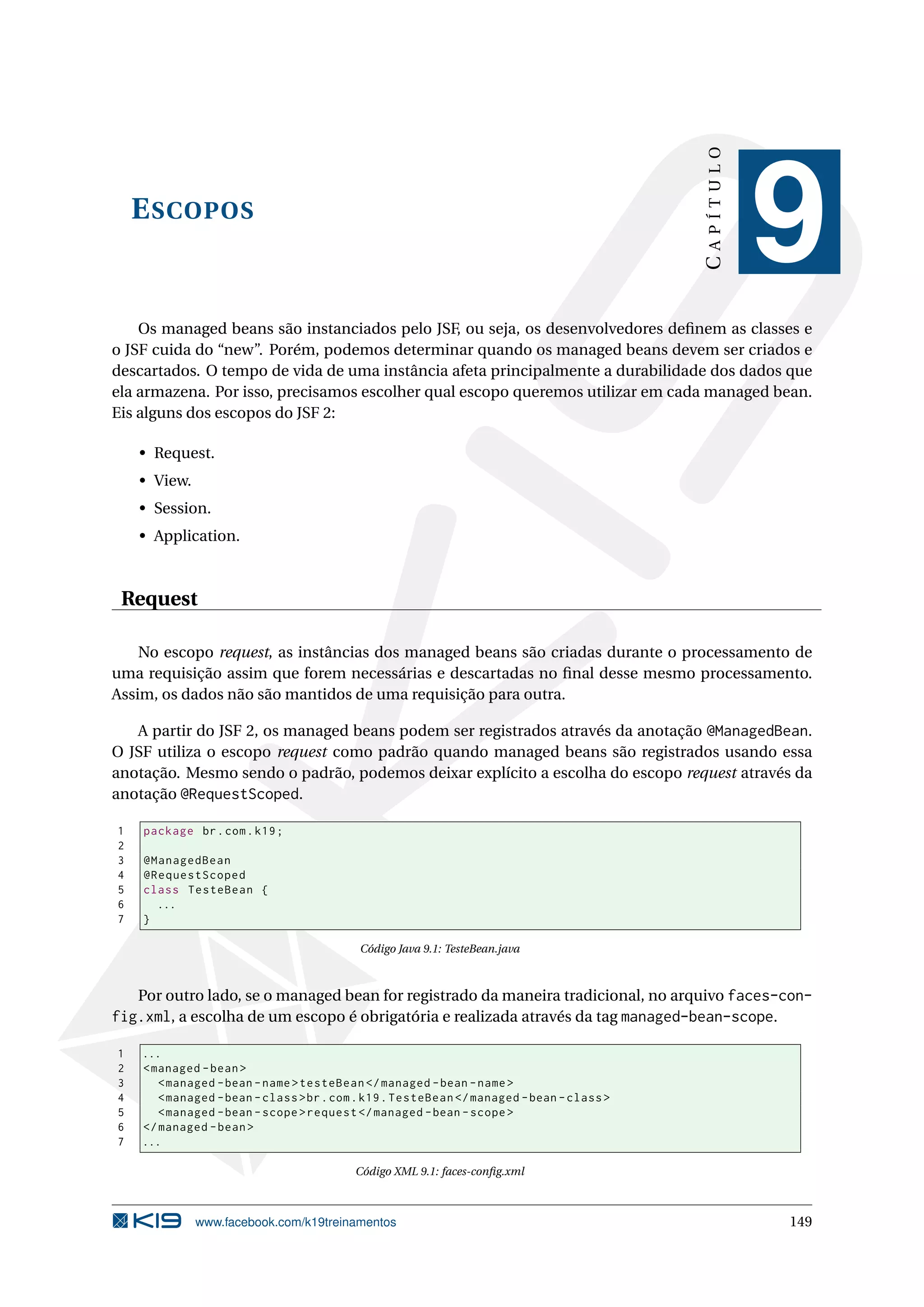 CAPÍTULO
    E SCOPOS
                                                                                                      9
    Os managed beans são instanciados pelo JSF, ou seja, os desenvolvedores deﬁnem as classes e
o JSF cuida do “new”. Porém, podemos determinar quando os managed beans devem ser criados e
descartados. O tempo de vida de uma instância afeta principalmente a durabilidade dos dados que
ela armazena. Por isso, precisamos escolher qual escopo queremos utilizar em cada managed bean.
Eis alguns dos escopos do JSF 2:

    • Request.
    • View.
    • Session.
    • Application.



 Request

    No escopo request, as instâncias dos managed beans são criadas durante o processamento de
uma requisição assim que forem necessárias e descartadas no ﬁnal desse mesmo processamento.
Assim, os dados não são mantidos de uma requisição para outra.

   A partir do JSF 2, os managed beans podem ser registrados através da anotação @ManagedBean.
O JSF utiliza o escopo request como padrão quando managed beans são registrados usando essa
anotação. Mesmo sendo o padrão, podemos deixar explícito a escolha do escopo request através da
anotação @RequestScoped.

1   package br . com . k19 ;
2
3   @ManagedBean
4   @RequestScoped
5   class TesteBean {
6     ...
7   }

                                           Código Java 9.1: TesteBean.java



   Por outro lado, se o managed bean for registrado da maneira tradicional, no arquivo faces-con-
fig.xml, a escolha de um escopo é obrigatória e realizada através da tag managed-bean-scope.

1   ...
2   < managed - bean >
3      < managed - bean - name > testeBean </ managed - bean - name >
4      < managed - bean - class > br . com . k19 . TesteBean </ managed - bean - class >
5      < managed - bean - scope > request </ managed - bean - scope >
6   </ managed - bean >
7   ...

                                          Código XML 9.1: faces-conﬁg.xml



              www.facebook.com/k19treinamentos                                                        149
 