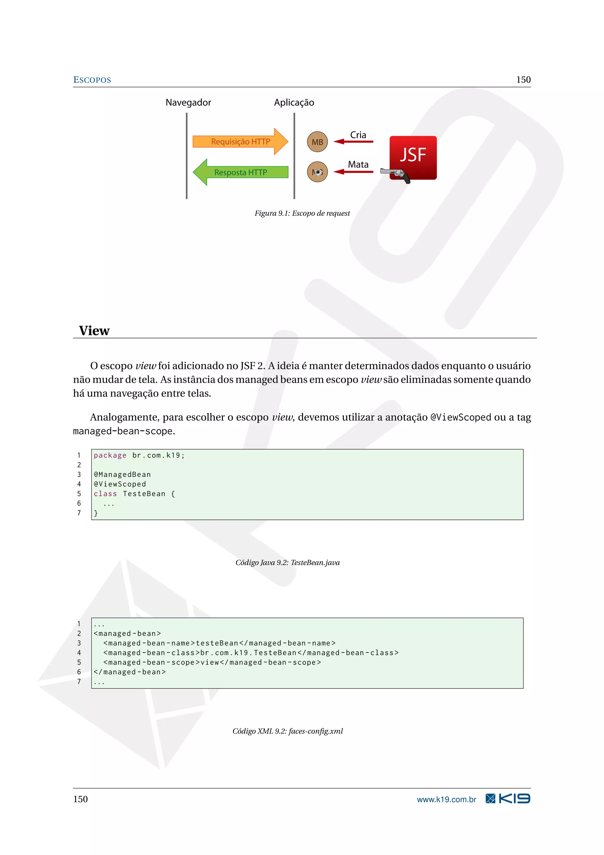 E SCOPOS                                                                                                       150

                         Navegador                      Aplicação


                                                                                  Cria
                                      Requisição HTTP              MB

                                                                               Mata
                                                                                             JSF
                                       Resposta HTTP               MB



                                                  Figura 9.1: Escopo de request




 View

    O escopo view foi adicionado no JSF 2. A ideia é manter determinados dados enquanto o usuário
não mudar de tela. As instância dos managed beans em escopo view são eliminadas somente quando
há uma navegação entre telas.

      Analogamente, para escolher o escopo view, devemos utilizar a anotação @ViewScoped ou a tag
managed-bean-scope.

1     package br . com . k19 ;
2
3     @ManagedBean
4     @ViewScoped
5     class TesteBean {
6       ...
7     }




                                             Código Java 9.2: TesteBean.java




1     ...
2     < managed - bean >
3        < managed - bean - name > testeBean </ managed - bean - name >
4        < managed - bean - class > br . com . k19 . TesteBean </ managed - bean - class >
5        < managed - bean - scope > view </ managed - bean - scope >
6     </ managed - bean >
7     ...




                                            Código XML 9.2: faces-conﬁg.xml




150                                                                                           www.k19.com.br
 
