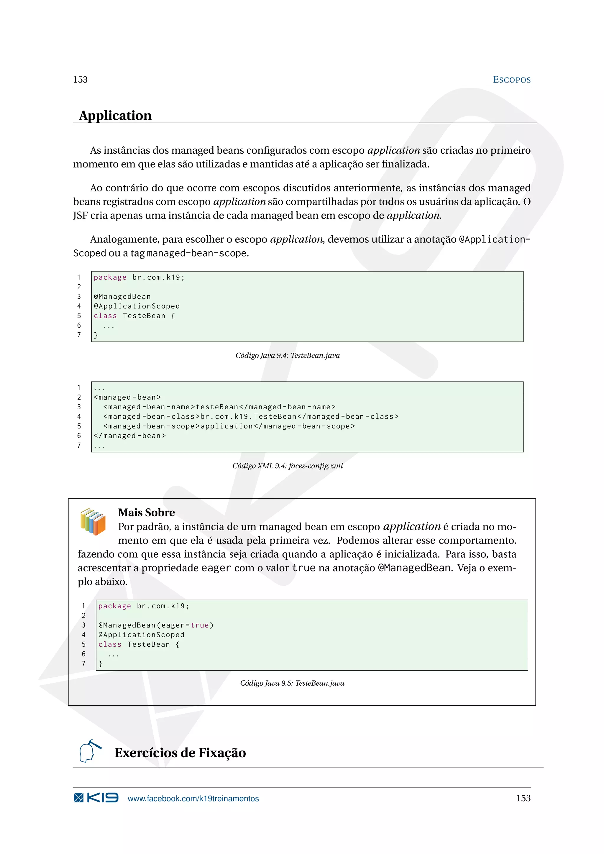 153                                                                                            E SCOPOS



 Application

  As instâncias dos managed beans conﬁgurados com escopo application são criadas no primeiro
momento em que elas são utilizadas e mantidas até a aplicação ser ﬁnalizada.

    Ao contrário do que ocorre com escopos discutidos anteriormente, as instâncias dos managed
beans registrados com escopo application são compartilhadas por todos os usuários da aplicação. O
JSF cria apenas uma instância de cada managed bean em escopo de application.

   Analogamente, para escolher o escopo application, devemos utilizar a anotação @Application-
Scoped ou a tag managed-bean-scope.

1       package br . com . k19 ;
2
3       @ManagedBean
4       @ApplicationScoped
5       class TesteBean {
6         ...
7       }

                                               Código Java 9.4: TesteBean.java



1       ...
2       < managed - bean >
3          < managed - bean - name > testeBean </ managed - bean - name >
4          < managed - bean - class > br . com . k19 . TesteBean </ managed - bean - class >
5          < managed - bean - scope > application </ managed - bean - scope >
6       </ managed - bean >
7       ...

                                              Código XML 9.4: faces-conﬁg.xml




              Mais Sobre
         Por padrão, a instância de um managed bean em escopo application é criada no mo-
         mento em que ela é usada pela primeira vez. Podemos alterar esse comportamento,
fazendo com que essa instância seja criada quando a aplicação é inicializada. Para isso, basta
acrescentar a propriedade eager com o valor true na anotação @ManagedBean. Veja o exem-
plo abaixo.

    1    package br . com . k19 ;
    2
    3    @ManagedBean ( eager = true )
    4    @ApplicationScoped
    5    class TesteBean {
    6      ...
    7    }

                                                Código Java 9.5: TesteBean.java




             Exercícios de Fixação


                 www.facebook.com/k19treinamentos                                                  153
 