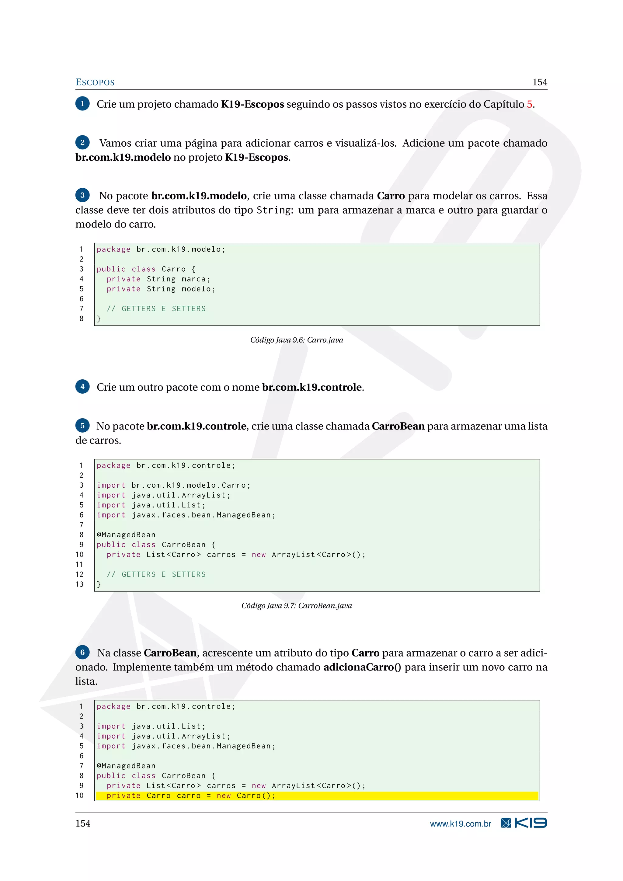 E SCOPOS                                                                                       154

 1    Crie um projeto chamado K19-Escopos seguindo os passos vistos no exercício do Capítulo 5.


 2   Vamos criar uma página para adicionar carros e visualizá-los. Adicione um pacote chamado
br.com.k19.modelo no projeto K19-Escopos.


 3   No pacote br.com.k19.modelo, crie uma classe chamada Carro para modelar os carros. Essa
classe deve ter dois atributos do tipo String: um para armazenar a marca e outro para guardar o
modelo do carro.

1     package br . com . k19 . modelo ;
2
3     public class Carro {
4       private String marca ;
5       private String modelo ;
6
7         // GETTERS E SETTERS
8     }

                                              Código Java 9.6: Carro.java




 4    Crie um outro pacote com o nome br.com.k19.controle.


 5  No pacote br.com.k19.controle, crie uma classe chamada CarroBean para armazenar uma lista
de carros.

 1    package br . com . k19 . controle ;
 2
 3    import   br . com . k19 . modelo . Carro ;
 4    import   java . util . ArrayList ;
 5    import   java . util . List ;
 6    import   javax . faces . bean . ManagedBean ;
 7
 8    @ManagedBean
 9    public class CarroBean {
10      private List < Carro > carros = new ArrayList < Carro >() ;
11
12        // GETTERS E SETTERS
13    }

                                            Código Java 9.7: CarroBean.java




 6    Na classe CarroBean, acrescente um atributo do tipo Carro para armazenar o carro a ser adici-
onado. Implemente também um método chamado adicionaCarro() para inserir um novo carro na
lista.

 1    package br . com . k19 . controle ;
 2
 3    import java . util . List ;
 4    import java . util . ArrayList ;
 5    import javax . faces . bean . ManagedBean ;
 6
 7    @ManagedBean
 8    public class CarroBean {
 9      private List < Carro > carros = new ArrayList < Carro >() ;
10      private Carro carro = new Carro () ;


154                                                                           www.k19.com.br
 