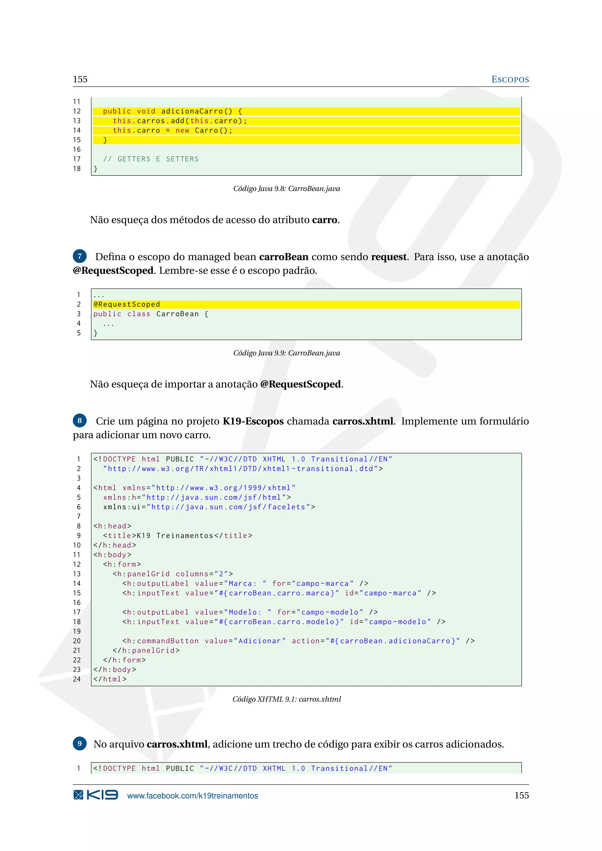 155                                                                                                        E SCOPOS

11
12        public void adicionaCarro () {
13          this . carros . add ( this . carro ) ;
14          this . carro = new Carro () ;
15        }
16
17        // GETTERS E SETTERS
18    }

                                              Código Java 9.8: CarroBean.java



      Não esqueça dos métodos de acesso do atributo carro.


 7 Deﬁna o escopo do managed bean carroBean como sendo request. Para isso, use a anotação
@RequestScoped. Lembre-se esse é o escopo padrão.

1     ...
2     @RequestScoped
3     public class CarroBean {
4       ...
5     }

                                              Código Java 9.9: CarroBean.java



      Não esqueça de importar a anotação @RequestScoped.


 8   Crie um página no projeto K19-Escopos chamada carros.xhtml. Implemente um formulário
para adicionar um novo carro.

 1    <! DOCTYPE html PUBLIC " -// W3C // DTD XHTML 1.0 Transitional // EN "
 2       " http :// www . w3 . org / TR / xhtml1 / DTD / xhtml1 - transitional . dtd " >
 3
 4    < html xmlns = " http :// www . w3 . org /1999/ xhtml "
 5       xmlns : h = " http :// java . sun . com / jsf / html " >
 6       xmlns : ui = " http :// java . sun . com / jsf / facelets " >
 7
 8    <h : head >
 9       < title > K19 Treinamentos </ title >
10    </ h : head >
11    <h : body >
12       <h : form >
13           <h : panelGrid columns = " 2 " >
14              <h : outputLabel value = " Marca : " for = " campo - marca " / >
15              <h : inputText value = " #{ carroBean . carro . marca } " id = " campo - marca " / >
16
17             <h : outputLabel value = " Modelo : " for = " campo - modelo " / >
18             <h : inputText value = " #{ carroBean . carro . modelo } " id = " campo - modelo " / >
19
20              <h : commandButton value = " Adicionar " action = " #{ carroBean . adicionaCarro } " / >
21           </ h : panelGrid >
22       </ h : form >
23    </ h : body >
24    </ html >

                                              Código XHTML 9.1: carros.xhtml




 9    No arquivo carros.xhtml, adicione um trecho de código para exibir os carros adicionados.

1     <! DOCTYPE html PUBLIC " -// W3C // DTD XHTML 1.0 Transitional // EN "


                www.facebook.com/k19treinamentos                                                               155
 