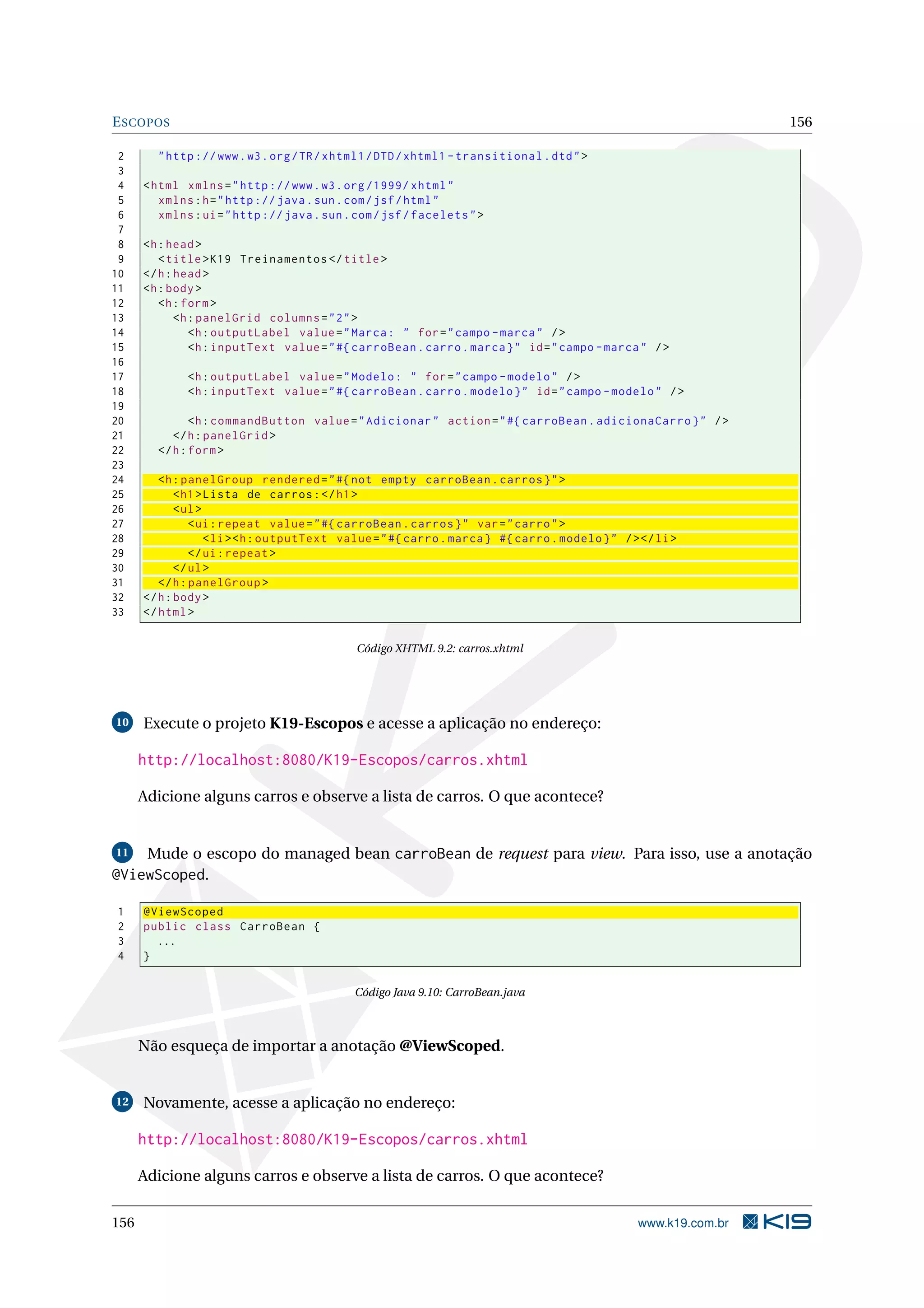 E SCOPOS                                                                                                          156

 2      " http :// www . w3 . org / TR / xhtml1 / DTD / xhtml1 - transitional . dtd " >
 3
 4    < html xmlns = " http :// www . w3 . org /1999/ xhtml "
 5       xmlns : h = " http :// java . sun . com / jsf / html "
 6       xmlns : ui = " http :// java . sun . com / jsf / facelets " >
 7
 8    <h : head >
 9       < title > K19 Treinamentos </ title >
10    </ h : head >
11    <h : body >
12       <h : form >
13           <h : panelGrid columns = " 2 " >
14              <h : outputLabel value = " Marca : " for = " campo - marca " / >
15              <h : inputText value = " #{ carroBean . carro . marca } " id = " campo - marca " / >
16
17            <h : outputLabel value = " Modelo : " for = " campo - modelo " / >
18            <h : inputText value = " #{ carroBean . carro . modelo } " id = " campo - modelo " / >
19
20             <h : commandButton value = " Adicionar " action = " #{ carroBean . adicionaCarro } " / >
21         </ h : panelGrid >
22      </ h : form >
23
24       <h : panelGroup rendered = " #{ not empty carroBean . carros } " >
25           < h1 > Lista de carros : </ h1 >
26           < ul >
27              < ui : repeat value = " #{ carroBean . carros } " var = " carro " >
28                  < li > <h : outputText value = " #{ carro . marca } #{ carro . modelo } " / > </ li >
29              </ ui : repeat >
30           </ ul >
31       </ h : panelGroup >
32    </ h : body >
33    </ html >

                                              Código XHTML 9.2: carros.xhtml




10    Execute o projeto K19-Escopos e acesse a aplicação no endereço:

      http://localhost:8080/K19-Escopos/carros.xhtml

      Adicione alguns carros e observe a lista de carros. O que acontece?


11     Mude o escopo do managed bean carroBean de request para view. Para isso, use a anotação
@ViewScoped.

1     @ViewScoped
2     public class CarroBean {
3       ...
4     }

                                             Código Java 9.10: CarroBean.java



      Não esqueça de importar a anotação @ViewScoped.


12    Novamente, acesse a aplicação no endereço:

      http://localhost:8080/K19-Escopos/carros.xhtml

      Adicione alguns carros e observe a lista de carros. O que acontece?

156                                                                                              www.k19.com.br
 