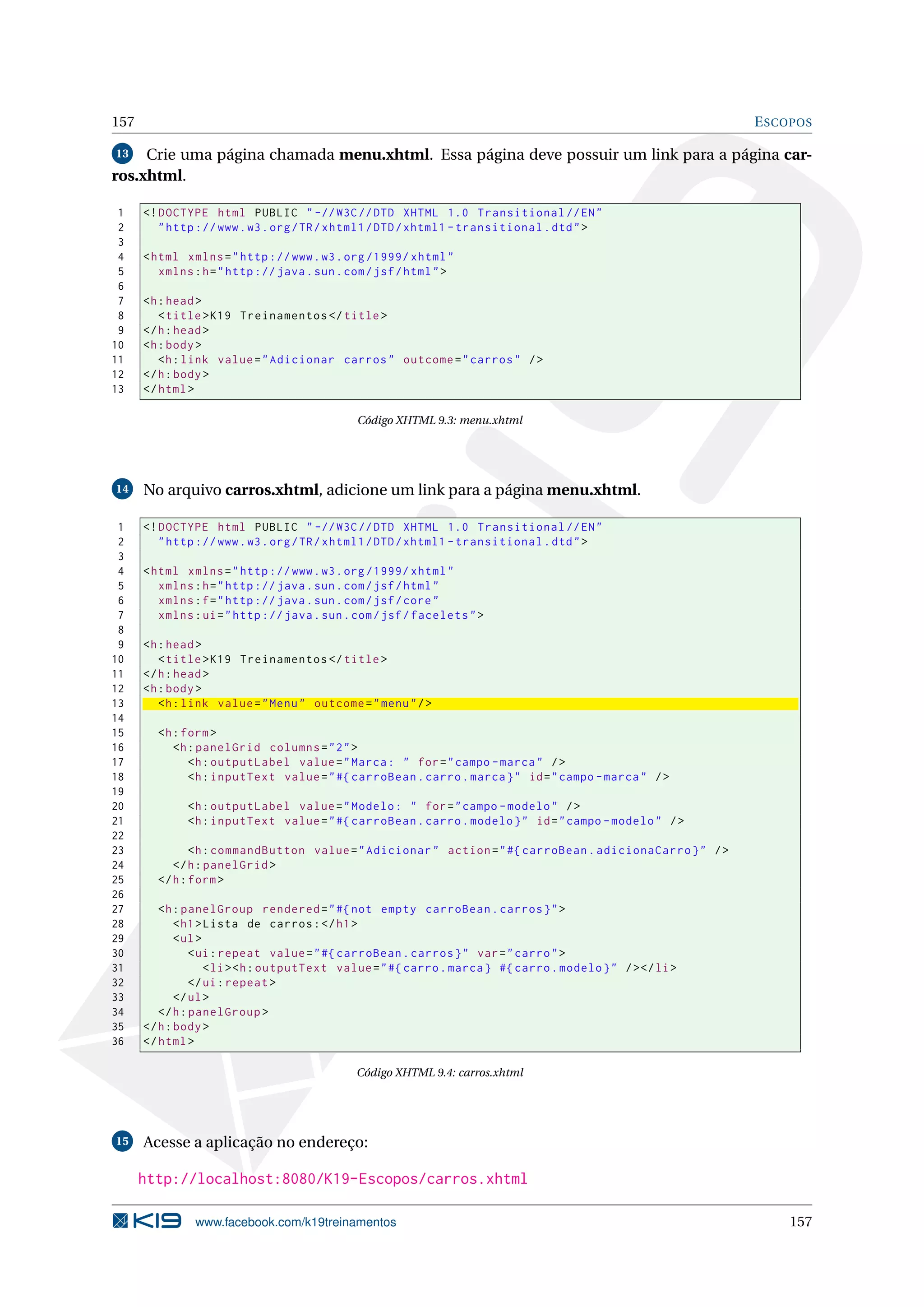 157                                                                                                         E SCOPOS

13   Crie uma página chamada menu.xhtml. Essa página deve possuir um link para a página car-
ros.xhtml.

 1    <! DOCTYPE html PUBLIC " -// W3C // DTD XHTML 1.0 Transitional // EN "
 2       " http :// www . w3 . org / TR / xhtml1 / DTD / xhtml1 - transitional . dtd " >
 3
 4    < html xmlns = " http :// www . w3 . org /1999/ xhtml "
 5       xmlns : h = " http :// java . sun . com / jsf / html " >
 6
 7    <h : head >
 8       < title > K19 Treinamentos </ title >
 9    </ h : head >
10    <h : body >
11       <h : link value = " Adicionar carros " outcome = " carros " / >
12    </ h : body >
13    </ html >

                                              Código XHTML 9.3: menu.xhtml




14    No arquivo carros.xhtml, adicione um link para a página menu.xhtml.

 1    <! DOCTYPE html PUBLIC " -// W3C // DTD XHTML 1.0 Transitional // EN "
 2       " http :// www . w3 . org / TR / xhtml1 / DTD / xhtml1 - transitional . dtd " >
 3
 4    < html xmlns = " http :// www . w3 . org /1999/ xhtml "
 5       xmlns : h = " http :// java . sun . com / jsf / html "
 6       xmlns : f = " http :// java . sun . com / jsf / core "
 7       xmlns : ui = " http :// java . sun . com / jsf / facelets " >
 8
 9    <h : head >
10       < title > K19 Treinamentos </ title >
11    </ h : head >
12    <h : body >
13       <h : link value = " Menu " outcome = " menu " / >
14
15      <h : form >
16         <h : panelGrid columns = " 2 " >
17            <h : outputLabel value = " Marca : " for = " campo - marca " / >
18            <h : inputText value = " #{ carroBean . carro . marca } " id = " campo - marca " / >
19
20            <h : outputLabel value = " Modelo : " for = " campo - modelo " / >
21            <h : inputText value = " #{ carroBean . carro . modelo } " id = " campo - modelo " / >
22
23             <h : commandButton value = " Adicionar " action = " #{ carroBean . adicionaCarro } " / >
24         </ h : panelGrid >
25      </ h : form >
26
27       <h : panelGroup rendered = " #{ not empty carroBean . carros } " >
28           < h1 > Lista de carros : </ h1 >
29           < ul >
30              < ui : repeat value = " #{ carroBean . carros } " var = " carro " >
31                  < li > <h : outputText value = " #{ carro . marca } #{ carro . modelo } " / > </ li >
32              </ ui : repeat >
33           </ ul >
34       </ h : panelGroup >
35    </ h : body >
36    </ html >

                                              Código XHTML 9.4: carros.xhtml




15    Acesse a aplicação no endereço:

      http://localhost:8080/K19-Escopos/carros.xhtml

               www.facebook.com/k19treinamentos                                                                 157
 