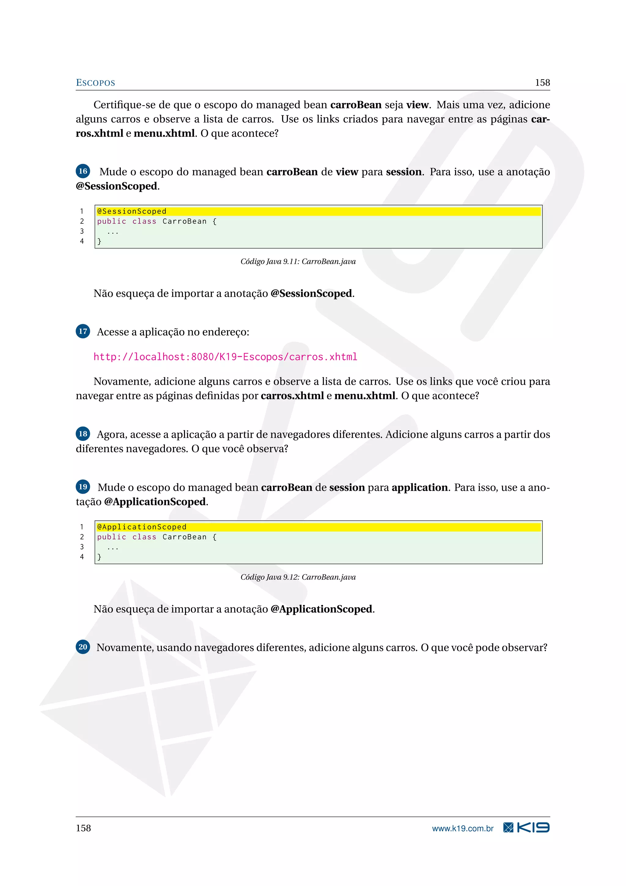 E SCOPOS                                                                                          158

    Certiﬁque-se de que o escopo do managed bean carroBean seja view. Mais uma vez, adicione
alguns carros e observe a lista de carros. Use os links criados para navegar entre as páginas car-
ros.xhtml e menu.xhtml. O que acontece?


16  Mude o escopo do managed bean carroBean de view para session. Para isso, use a anotação
@SessionScoped.

1     @SessionScoped
2     public class CarroBean {
3       ...
4     }

                                   Código Java 9.11: CarroBean.java



      Não esqueça de importar a anotação @SessionScoped.


17    Acesse a aplicação no endereço:

      http://localhost:8080/K19-Escopos/carros.xhtml

   Novamente, adicione alguns carros e observe a lista de carros. Use os links que você criou para
navegar entre as páginas deﬁnidas por carros.xhtml e menu.xhtml. O que acontece?


18   Agora, acesse a aplicação a partir de navegadores diferentes. Adicione alguns carros a partir dos
diferentes navegadores. O que você observa?


 19 Mude o escopo do managed bean carroBean de session para application. Para isso, use a ano-

tação @ApplicationScoped.

1     @ApplicationScoped
2     public class CarroBean {
3       ...
4     }

                                   Código Java 9.12: CarroBean.java



      Não esqueça de importar a anotação @ApplicationScoped.


20    Novamente, usando navegadores diferentes, adicione alguns carros. O que você pode observar?




158                                                                         www.k19.com.br
 