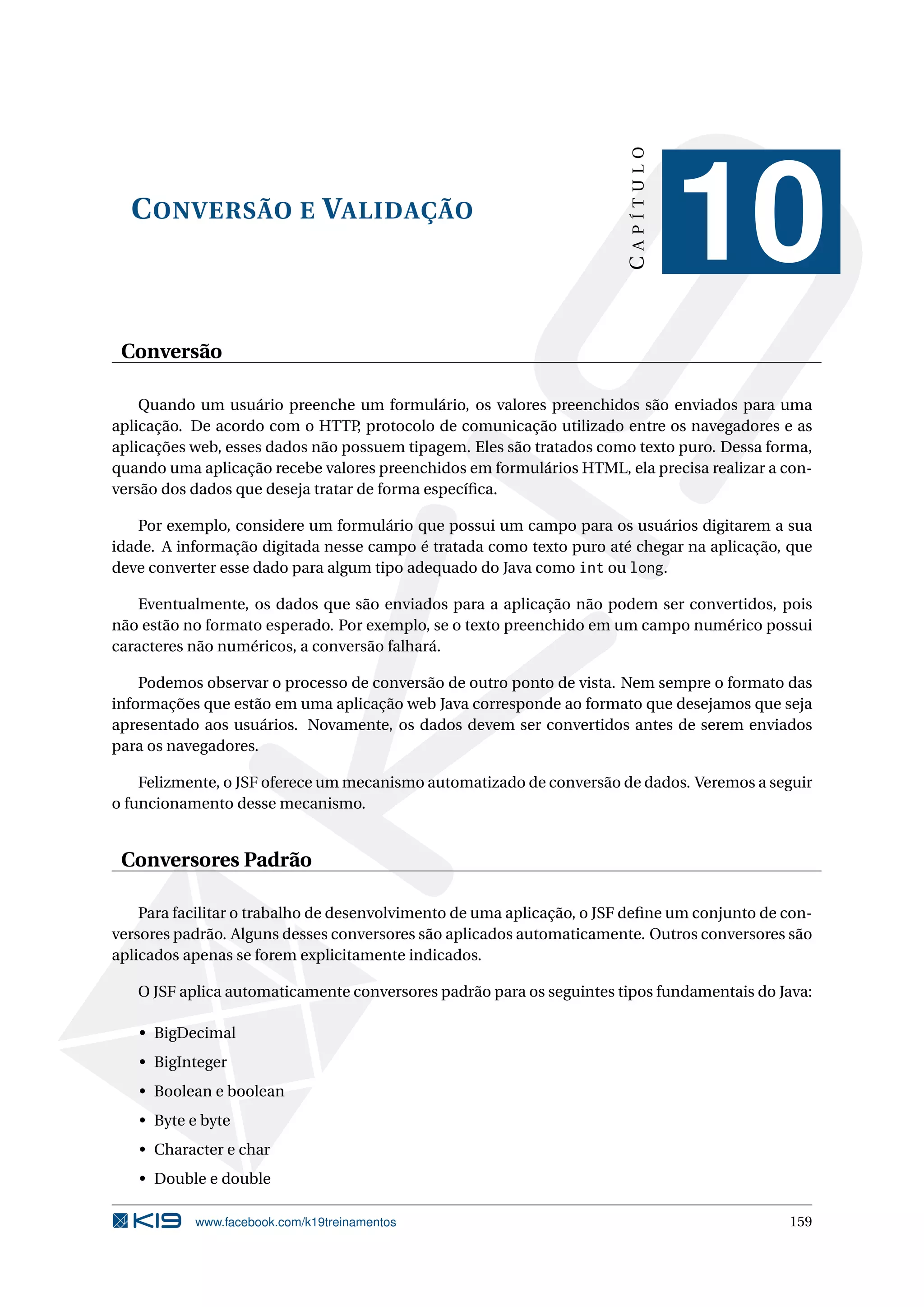 CAPÍTULO
  C ONVERSÃO E VALIDAÇÃO
                                                                                   10
 Conversão

    Quando um usuário preenche um formulário, os valores preenchidos são enviados para uma
aplicação. De acordo com o HTTP protocolo de comunicação utilizado entre os navegadores e as
                                   ,
aplicações web, esses dados não possuem tipagem. Eles são tratados como texto puro. Dessa forma,
quando uma aplicação recebe valores preenchidos em formulários HTML, ela precisa realizar a con-
versão dos dados que deseja tratar de forma especíﬁca.

   Por exemplo, considere um formulário que possui um campo para os usuários digitarem a sua
idade. A informação digitada nesse campo é tratada como texto puro até chegar na aplicação, que
deve converter esse dado para algum tipo adequado do Java como int ou long.

    Eventualmente, os dados que são enviados para a aplicação não podem ser convertidos, pois
não estão no formato esperado. Por exemplo, se o texto preenchido em um campo numérico possui
caracteres não numéricos, a conversão falhará.

    Podemos observar o processo de conversão de outro ponto de vista. Nem sempre o formato das
informações que estão em uma aplicação web Java corresponde ao formato que desejamos que seja
apresentado aos usuários. Novamente, os dados devem ser convertidos antes de serem enviados
para os navegadores.

    Felizmente, o JSF oferece um mecanismo automatizado de conversão de dados. Veremos a seguir
o funcionamento desse mecanismo.


 Conversores Padrão

    Para facilitar o trabalho de desenvolvimento de uma aplicação, o JSF deﬁne um conjunto de con-
versores padrão. Alguns desses conversores são aplicados automaticamente. Outros conversores são
aplicados apenas se forem explicitamente indicados.

   O JSF aplica automaticamente conversores padrão para os seguintes tipos fundamentais do Java:

   • BigDecimal
   • BigInteger
   • Boolean e boolean
   • Byte e byte
   • Character e char
   • Double e double

           www.facebook.com/k19treinamentos                                                   159
 