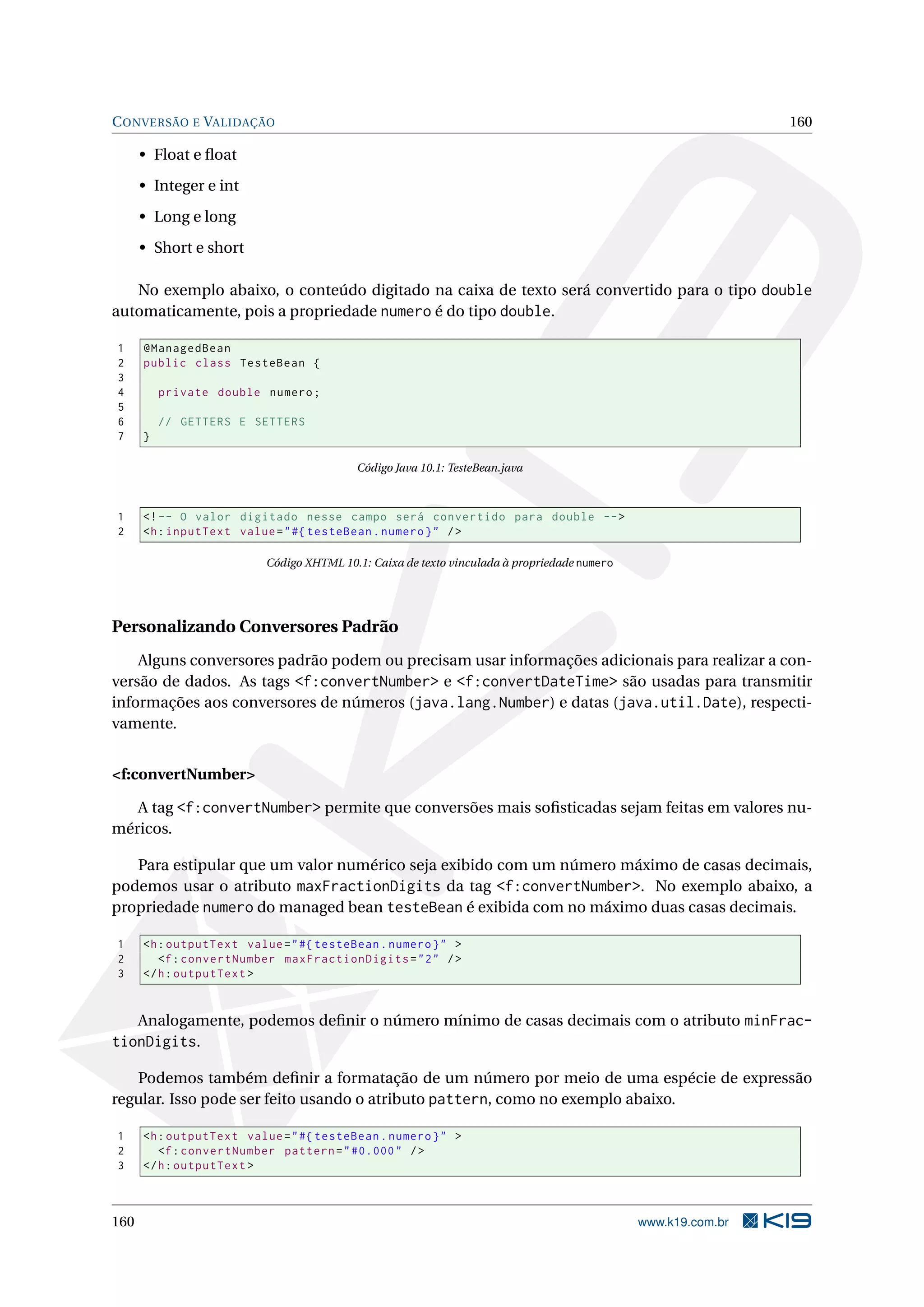 C ONVERSÃO E VALIDAÇÃO                                                                                        160

      • Float e ﬂoat
      • Integer e int
      • Long e long
      • Short e short

   No exemplo abaixo, o conteúdo digitado na caixa de texto será convertido para o tipo double
automaticamente, pois a propriedade numero é do tipo double.

1     @ManagedBean
2     public class TesteBean {
3
4         private double numero ;
5
6         // GETTERS E SETTERS
7     }

                                          Código Java 10.1: TesteBean.java



1     <! -- O valor digitado nesse campo será convertido para double -- >
2     <h : inputText value = " #{ testeBean . numero } " / >

                          Código XHTML 10.1: Caixa de texto vinculada à propriedade numero




Personalizando Conversores Padrão
    Alguns conversores padrão podem ou precisam usar informações adicionais para realizar a con-
versão de dados. As tags <f:convertNumber> e <f:convertDateTime> são usadas para transmitir
informações aos conversores de números (java.lang.Number) e datas (java.util.Date), respecti-
vamente.


<f:convertNumber>

   A tag <f:convertNumber> permite que conversões mais soﬁsticadas sejam feitas em valores nu-
méricos.

   Para estipular que um valor numérico seja exibido com um número máximo de casas decimais,
podemos usar o atributo maxFractionDigits da tag <f:convertNumber>. No exemplo abaixo, a
propriedade numero do managed bean testeBean é exibida com no máximo duas casas decimais.

1     <h : outputText value = " #{ testeBean . numero } " >
2        <f : convertNumber maxFractionDigits = " 2 " / >
3     </ h : outputText >


      Analogamente, podemos deﬁnir o número mínimo de casas decimais com o atributo minFrac-
tionDigits.

   Podemos também deﬁnir a formatação de um número por meio de uma espécie de expressão
regular. Isso pode ser feito usando o atributo pattern, como no exemplo abaixo.

1     <h : outputText value = " #{ testeBean . numero } " >
2        <f : convertNumber pattern = " #0.000 " / >
3     </ h : outputText >



160                                                                                          www.k19.com.br
 