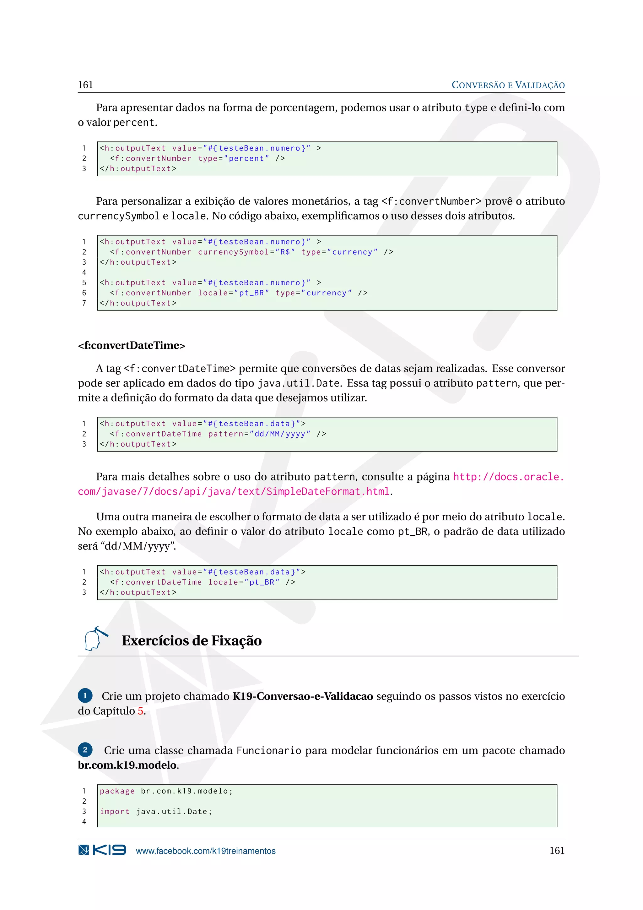 161                                                                           C ONVERSÃO E VALIDAÇÃO

    Para apresentar dados na forma de porcentagem, podemos usar o atributo type e deﬁni-lo com
o valor percent.

1     <h : outputText value = " #{ testeBean . numero } " >
2        <f : convertNumber type = " percent " / >
3     </ h : outputText >


   Para personalizar a exibição de valores monetários, a tag <f:convertNumber> provê o atributo
currencySymbol e locale. No código abaixo, exempliﬁcamos o uso desses dois atributos.

1     <h : outputText value = " #{ testeBean . numero } " >
2        <f : convertNumber currencySymbol = " R$ " type = " currency " / >
3     </ h : outputText >
4
5     <h : outputText value = " #{ testeBean . numero } " >
6        <f : convertNumber locale = " pt_BR " type = " currency " / >
7     </ h : outputText >




<f:convertDateTime>

   A tag <f:convertDateTime> permite que conversões de datas sejam realizadas. Esse conversor
pode ser aplicado em dados do tipo java.util.Date. Essa tag possui o atributo pattern, que per-
mite a deﬁnição do formato da data que desejamos utilizar.

1     <h : outputText value = " #{ testeBean . data } " >
2        <f : convertDateTime pattern = " dd / MM / yyyy " / >
3     </ h : outputText >


   Para mais detalhes sobre o uso do atributo pattern, consulte a página http://docs.oracle.
com/javase/7/docs/api/java/text/SimpleDateFormat.html.

    Uma outra maneira de escolher o formato de data a ser utilizado é por meio do atributo locale.
No exemplo abaixo, ao deﬁnir o valor do atributo locale como pt_BR, o padrão de data utilizado
será “dd/MM/yyyy”.

1     <h : outputText value = " #{ testeBean . data } " >
2        <f : convertDateTime locale = " pt_BR " / >
3     </ h : outputText >




           Exercícios de Fixação


 1  Crie um projeto chamado K19-Conversao-e-Validacao seguindo os passos vistos no exercício
do Capítulo 5.


 2   Crie uma classe chamada Funcionario para modelar funcionários em um pacote chamado
br.com.k19.modelo.

1     package br . com . k19 . modelo ;
2
3     import java . util . Date ;
4


              www.facebook.com/k19treinamentos                                                  161
 
