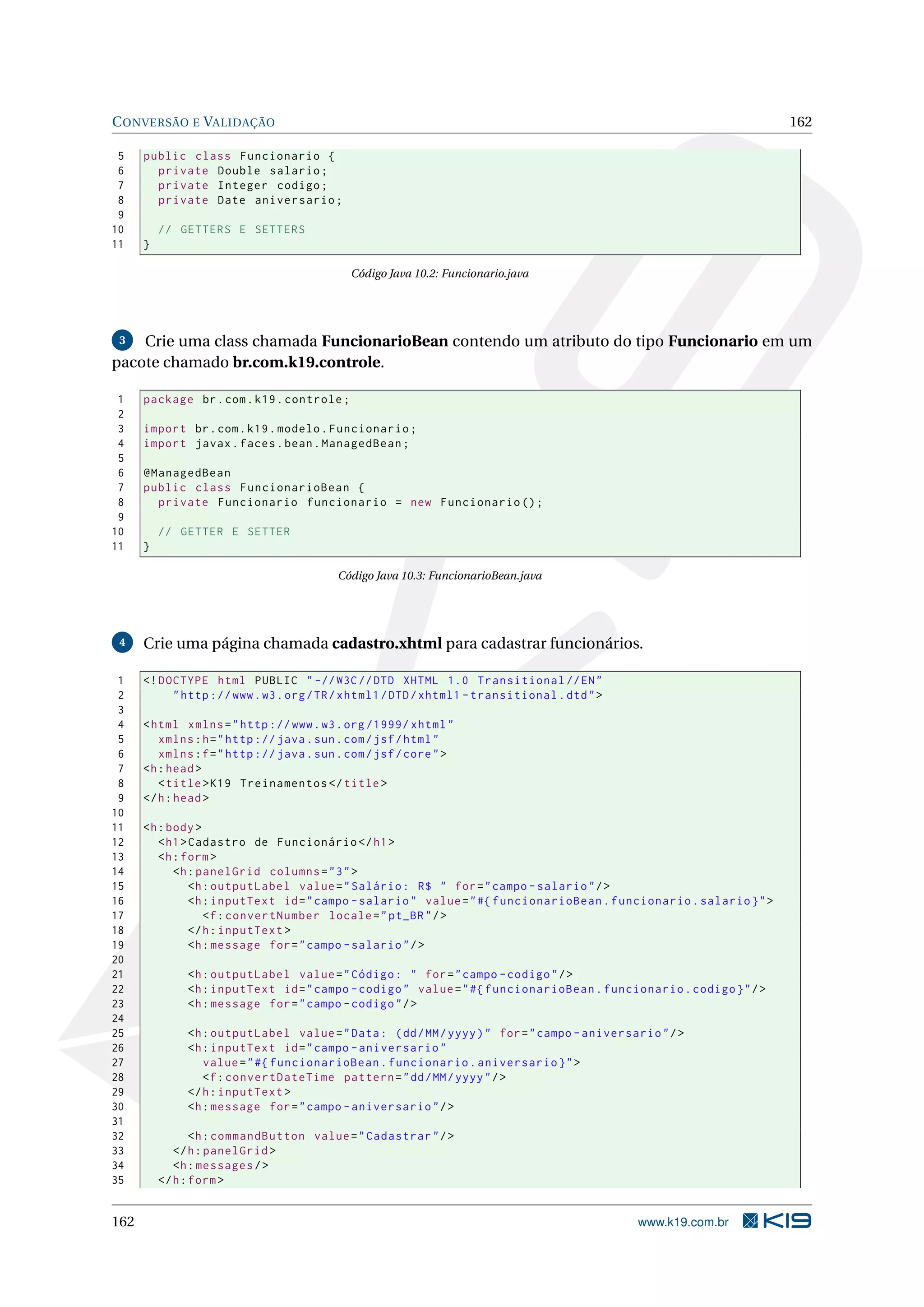 C ONVERSÃO E VALIDAÇÃO                                                                                               162

 5    public class Funcionario {
 6      private Double salario ;
 7      private Integer codigo ;
 8      private Date aniversario ;
 9
10        // GETTERS E SETTERS
11    }

                                             Código Java 10.2: Funcionario.java




 3  Crie uma class chamada FuncionarioBean contendo um atributo do tipo Funcionario em um
pacote chamado br.com.k19.controle.

 1    package br . com . k19 . controle ;
 2
 3    import br . com . k19 . modelo . Funcionario ;
 4    import javax . faces . bean . ManagedBean ;
 5
 6    @ManagedBean
 7    public class FuncionarioBean {
 8      private Funcionario funcionario = new Funcionario () ;
 9
10        // GETTER E SETTER
11    }

                                          Código Java 10.3: FuncionarioBean.java




 4    Crie uma página chamada cadastro.xhtml para cadastrar funcionários.

 1    <! DOCTYPE html PUBLIC " -// W3C // DTD XHTML 1.0 Transitional // EN "
 2         " http :// www . w3 . org / TR / xhtml1 / DTD / xhtml1 - transitional . dtd " >
 3
 4    < html xmlns = " http :// www . w3 . org /1999/ xhtml "
 5       xmlns : h = " http :// java . sun . com / jsf / html "
 6       xmlns : f = " http :// java . sun . com / jsf / core " >
 7    <h : head >
 8       < title > K19 Treinamentos </ title >
 9    </ h : head >
10
11    <h : body >
12       < h1 > Cadastro de Funcionário </ h1 >
13       <h : form >
14          <h : panelGrid columns = " 3 " >
15              <h : outputLabel value = " Salário : R$ " for = " campo - salario " / >
16              <h : inputText id = " campo - salario " value = " #{ funcionarioBean . funcionario . salario } " >
17                 <f : convertNumber locale = " pt_BR " / >
18              </ h : inputText >
19              <h : message for = " campo - salario " / >
20
21             <h : outputLabel value = " Código : " for = " campo - codigo " / >
22             <h : inputText id = " campo - codigo " value = " #{ funcionarioBean . funcionario . codigo } " / >
23             <h : message for = " campo - codigo " / >
24
25             <h : outputLabel value = " Data : ( dd / MM / yyyy ) " for = " campo - aniversario " / >
26             <h : inputText id = " campo - aniversario "
27                value = " #{ funcionarioBean . funcionario . aniversario } " >
28                <f : convertDateTime pattern = " dd / MM / yyyy " / >
29             </ h : inputText >
30             <h : message for = " campo - aniversario " / >
31
32               <h : commandButton value = " Cadastrar " / >
33           </ h : panelGrid >
34           <h : messages / >
35        </ h : form >


162                                                                                           www.k19.com.br
 