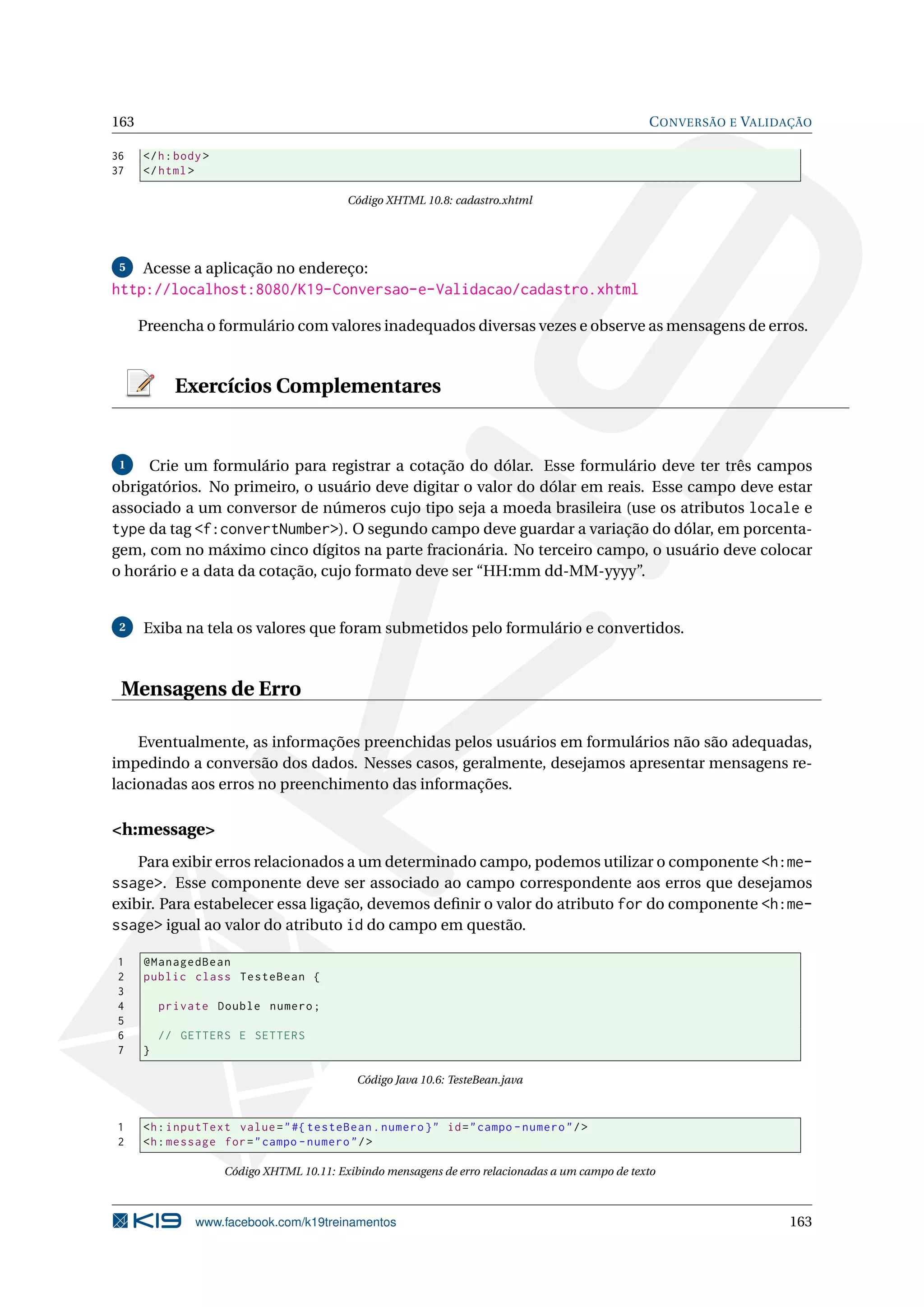 163                                                                                                C ONVERSÃO E VALIDAÇÃO

36    </ h : body >
37    </ html >

                                            Código XHTML 10.8: cadastro.xhtml




 5    Acesse a aplicação no endereço:
http://localhost:8080/K19-Conversao-e-Validacao/cadastro.xhtml

      Preencha o formulário com valores inadequados diversas vezes e observe as mensagens de erros.


            Exercícios Complementares


 1   Crie um formulário para registrar a cotação do dólar. Esse formulário deve ter três campos
obrigatórios. No primeiro, o usuário deve digitar o valor do dólar em reais. Esse campo deve estar
associado a um conversor de números cujo tipo seja a moeda brasileira (use os atributos locale e
type da tag <f:convertNumber>). O segundo campo deve guardar a variação do dólar, em porcenta-
gem, com no máximo cinco dígitos na parte fracionária. No terceiro campo, o usuário deve colocar
o horário e a data da cotação, cujo formato deve ser “HH:mm dd-MM-yyyy”.


 2    Exiba na tela os valores que foram submetidos pelo formulário e convertidos.



 Mensagens de Erro

    Eventualmente, as informações preenchidas pelos usuários em formulários não são adequadas,
impedindo a conversão dos dados. Nesses casos, geralmente, desejamos apresentar mensagens re-
lacionadas aos erros no preenchimento das informações.

<h:message>
    Para exibir erros relacionados a um determinado campo, podemos utilizar o componente <h:me-
ssage>. Esse componente deve ser associado ao campo correspondente aos erros que desejamos
exibir. Para estabelecer essa ligação, devemos deﬁnir o valor do atributo for do componente <h:me-
ssage> igual ao valor do atributo id do campo em questão.

1     @ManagedBean
2     public class TesteBean {
3
4         private Double numero ;
5
6         // GETTERS E SETTERS
7     }

                                              Código Java 10.6: TesteBean.java



1     <h : inputText value = " #{ testeBean . numero } " id = " campo - numero " / >
2     <h : message for = " campo - numero " / >

                      Código XHTML 10.11: Exibindo mensagens de erro relacionadas a um campo de texto



                www.facebook.com/k19treinamentos                                                                     163
 