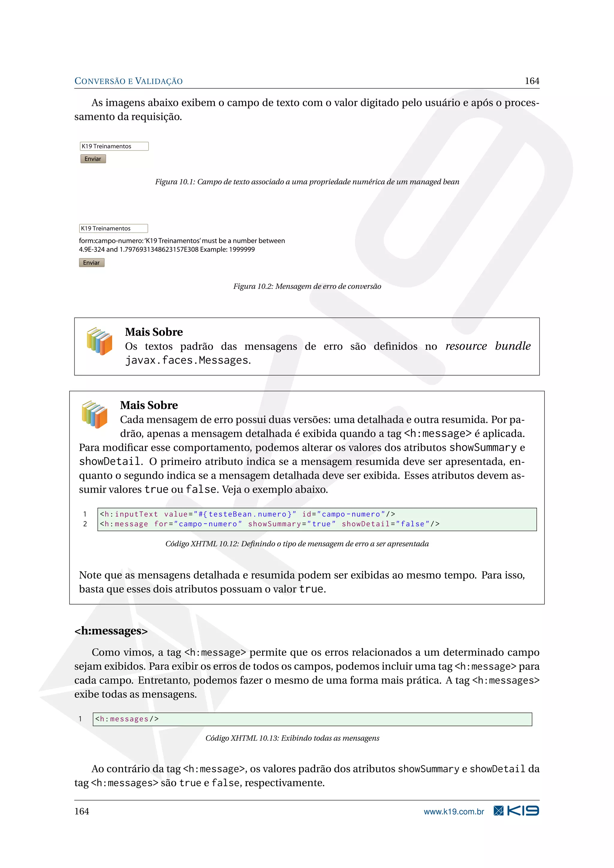 C ONVERSÃO E VALIDAÇÃO                                                                                               164

   As imagens abaixo exibem o campo de texto com o valor digitado pelo usuário e após o proces-
samento da requisição.

 K19 Treinamentos
    Enviar


                           Figura 10.1: Campo de texto associado a uma propriedade numérica de um managed bean




 K19 Treinamentos
 form:campo-numero: ‘K19 Treinamentos’ must be a number between
 4.9E-324 and 1.7976931348623157E308 Example: 1999999
    Enviar


                                                Figura 10.2: Mensagem de erro de conversão




                   Mais Sobre
                   Os textos padrão das mensagens de erro são deﬁnidos no resource bundle
                   javax.faces.Messages.


                  Mais Sobre
        Cada mensagem de erro possui duas versões: uma detalhada e outra resumida. Por pa-
        drão, apenas a mensagem detalhada é exibida quando a tag <h:message> é aplicada.
Para modiﬁcar esse comportamento, podemos alterar os valores dos atributos showSummary e
showDetail. O primeiro atributo indica se a mensagem resumida deve ser apresentada, en-
quanto o segundo indica se a mensagem detalhada deve ser exibida. Esses atributos devem as-
sumir valores true ou false. Veja o exemplo abaixo.

    1        <h : inputText value = " #{ testeBean . numero } " id = " campo - numero " / >
    2        <h : message for = " campo - numero " showSummary = " true " showDetail = " false " / >

                             Código XHTML 10.12: Deﬁnindo o tipo de mensagem de erro a ser apresentada



Note que as mensagens detalhada e resumida podem ser exibidas ao mesmo tempo. Para isso,
basta que esses dois atributos possuam o valor true.



<h:messages>
    Como vimos, a tag <h:message> permite que os erros relacionados a um determinado campo
sejam exibidos. Para exibir os erros de todos os campos, podemos incluir uma tag <h:message> para
cada campo. Entretanto, podemos fazer o mesmo de uma forma mais prática. A tag <h:messages>
exibe todas as mensagens.

1       <h : messages / >

                                        Código XHTML 10.13: Exibindo todas as mensagens



    Ao contrário da tag <h:message>, os valores padrão dos atributos showSummary e showDetail da
tag <h:messages> são true e false, respectivamente.

164                                                                                                 www.k19.com.br
 