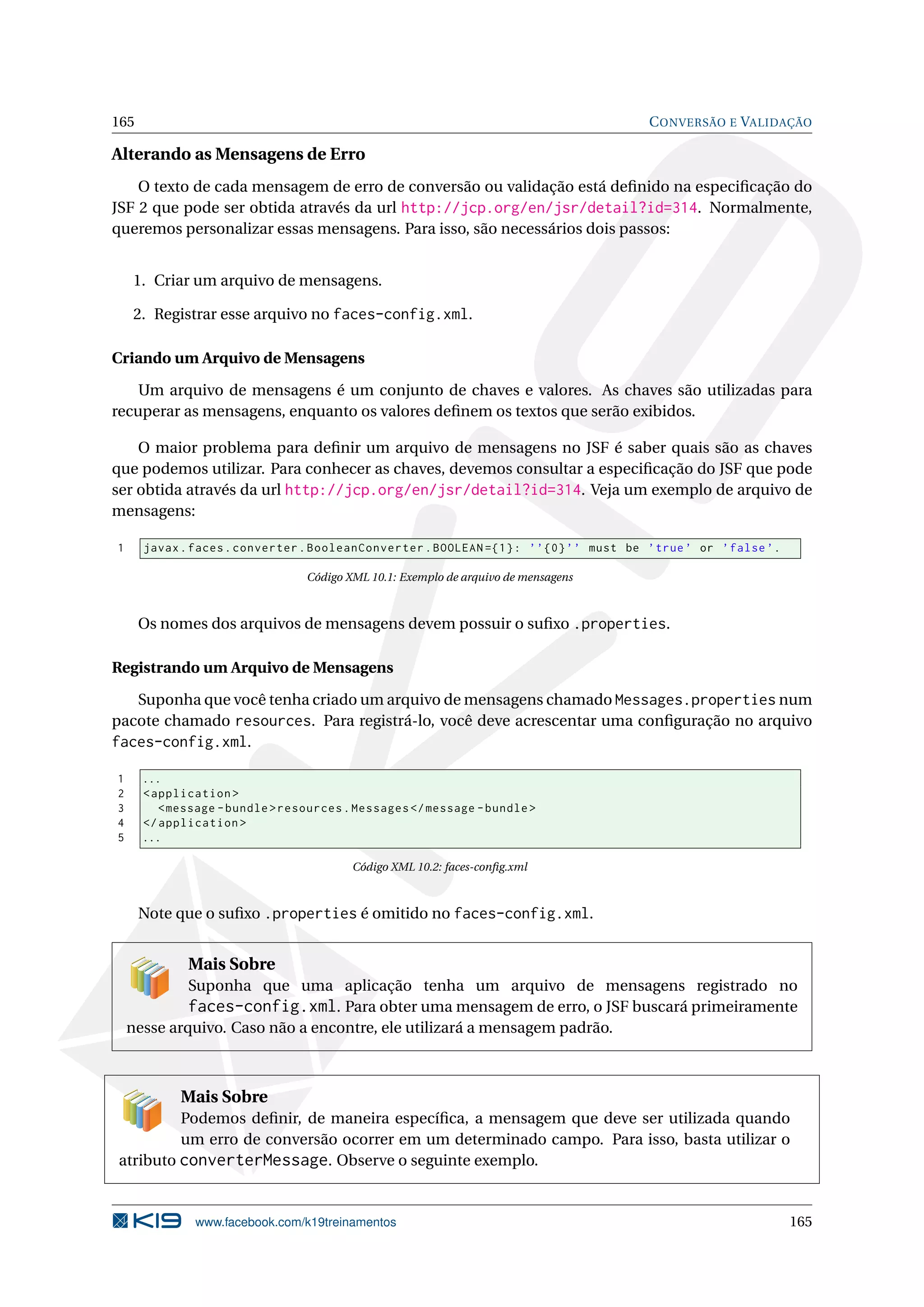 165                                                                                     C ONVERSÃO E VALIDAÇÃO

Alterando as Mensagens de Erro
    O texto de cada mensagem de erro de conversão ou validação está deﬁnido na especiﬁcação do
JSF 2 que pode ser obtida através da url http://jcp.org/en/jsr/detail?id=314. Normalmente,
queremos personalizar essas mensagens. Para isso, são necessários dois passos:


    1. Criar um arquivo de mensagens.

    2. Registrar esse arquivo no faces-config.xml.

Criando um Arquivo de Mensagens

    Um arquivo de mensagens é um conjunto de chaves e valores. As chaves são utilizadas para
recuperar as mensagens, enquanto os valores deﬁnem os textos que serão exibidos.

    O maior problema para deﬁnir um arquivo de mensagens no JSF é saber quais são as chaves
que podemos utilizar. Para conhecer as chaves, devemos consultar a especiﬁcação do JSF que pode
ser obtida através da url http://jcp.org/en/jsr/detail?id=314. Veja um exemplo de arquivo de
mensagens:

1     javax . faces . converter . BooleanConverter . BOOLEAN ={1} : ’ ’ {0} ’ ’ must be ’ true ’ or ’ false ’.

                                 Código XML 10.1: Exemplo de arquivo de mensagens



      Os nomes dos arquivos de mensagens devem possuir o suﬁxo .properties.

Registrando um Arquivo de Mensagens

   Suponha que você tenha criado um arquivo de mensagens chamado Messages.properties num
pacote chamado resources. Para registrá-lo, você deve acrescentar uma conﬁguração no arquivo
faces-config.xml.

1     ...
2     < application >
3        < message - bundle > resources . Messages </ message - bundle >
4     </ application >
5     ...

                                         Código XML 10.2: faces-conﬁg.xml



      Note que o suﬁxo .properties é omitido no faces-config.xml.


             Mais Sobre
             Suponha que uma aplicação tenha um arquivo de mensagens registrado no
             faces-config.xml. Para obter uma mensagem de erro, o JSF buscará primeiramente
    nesse arquivo. Caso não a encontre, ele utilizará a mensagem padrão.



            Mais Sobre
         Podemos deﬁnir, de maneira especíﬁca, a mensagem que deve ser utilizada quando
         um erro de conversão ocorrer em um determinado campo. Para isso, basta utilizar o
atributo converterMessage. Observe o seguinte exemplo.


              www.facebook.com/k19treinamentos                                                                   165
 
