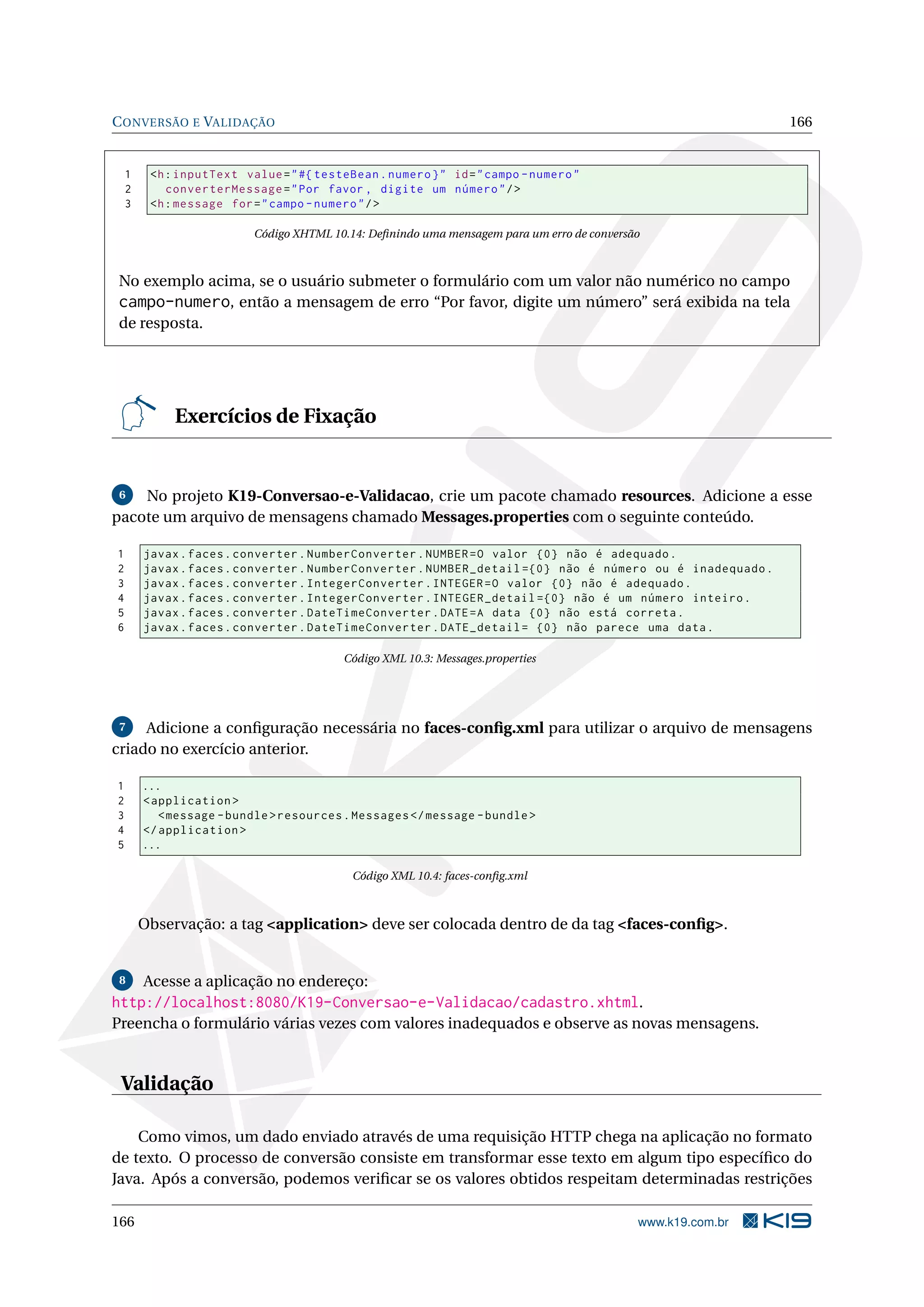C ONVERSÃO E VALIDAÇÃO                                                                                       166


    1    <h : inputText value = " #{ testeBean . numero } " id = " campo - numero "
    2       converterMessage = " Por favor , digite um número " / >
    3    <h : message for = " campo - numero " / >

                          Código XHTML 10.14: Deﬁnindo uma mensagem para um erro de conversão



No exemplo acima, se o usuário submeter o formulário com um valor não numérico no campo
campo-numero, então a mensagem de erro “Por favor, digite um número” será exibida na tela
de resposta.




             Exercícios de Fixação


 6  No projeto K19-Conversao-e-Validacao, crie um pacote chamado resources. Adicione a esse
pacote um arquivo de mensagens chamado Messages.properties com o seguinte conteúdo.

1       javax . faces . converter . NumberConverter . NUMBER = O valor {0} não é adequado .
2       javax . faces . converter . NumberConverter . NUMBER_detail ={0} não é número ou é inadequado .
3       javax . faces . converter . IntegerConverter . INTEGER = O valor {0} não é adequado .
4       javax . faces . converter . IntegerConverter . INTEGER_detail ={0} não é um número inteiro .
5       javax . faces . converter . DateTimeConverter . DATE = A data {0} não está correta .
6       javax . faces . converter . DateTimeConverter . DATE_detail = {0} não parece uma data .

                                          Código XML 10.3: Messages.properties




 7   Adicione a conﬁguração necessária no faces-conﬁg.xml para utilizar o arquivo de mensagens
criado no exercício anterior.

1       ...
2       < application >
3          < message - bundle > resources . Messages </ message - bundle >
4       </ application >
5       ...

                                           Código XML 10.4: faces-conﬁg.xml



        Observação: a tag <application> deve ser colocada dentro de da tag <faces-conﬁg>.


 8      Acesse a aplicação no endereço:
http://localhost:8080/K19-Conversao-e-Validacao/cadastro.xhtml.
Preencha o formulário várias vezes com valores inadequados e observe as novas mensagens.


 Validação

    Como vimos, um dado enviado através de uma requisição HTTP chega na aplicação no formato
de texto. O processo de conversão consiste em transformar esse texto em algum tipo especíﬁco do
Java. Após a conversão, podemos veriﬁcar se os valores obtidos respeitam determinadas restrições

166                                                                                         www.k19.com.br
 
