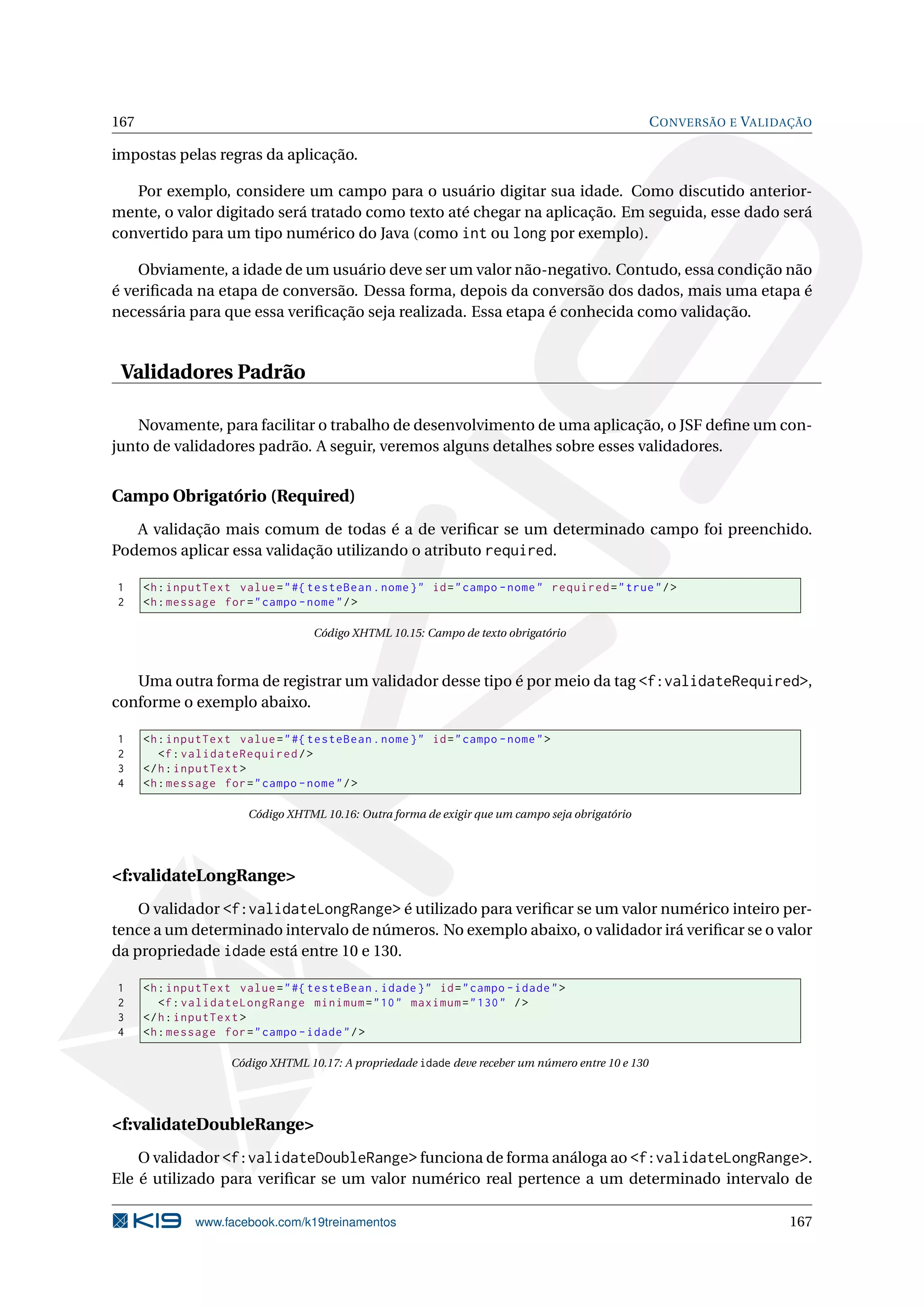 167                                                                                                  C ONVERSÃO E VALIDAÇÃO

impostas pelas regras da aplicação.

   Por exemplo, considere um campo para o usuário digitar sua idade. Como discutido anterior-
mente, o valor digitado será tratado como texto até chegar na aplicação. Em seguida, esse dado será
convertido para um tipo numérico do Java (como int ou long por exemplo).

    Obviamente, a idade de um usuário deve ser um valor não-negativo. Contudo, essa condição não
é veriﬁcada na etapa de conversão. Dessa forma, depois da conversão dos dados, mais uma etapa é
necessária para que essa veriﬁcação seja realizada. Essa etapa é conhecida como validação.


 Validadores Padrão

    Novamente, para facilitar o trabalho de desenvolvimento de uma aplicação, o JSF deﬁne um con-
junto de validadores padrão. A seguir, veremos alguns detalhes sobre esses validadores.


Campo Obrigatório (Required)
   A validação mais comum de todas é a de veriﬁcar se um determinado campo foi preenchido.
Podemos aplicar essa validação utilizando o atributo required.

1     <h : inputText value = " #{ testeBean . nome } " id = " campo - nome " required = " true " / >
2     <h : message for = " campo - nome " / >

                                    Código XHTML 10.15: Campo de texto obrigatório



   Uma outra forma de registrar um validador desse tipo é por meio da tag <f:validateRequired>,
conforme o exemplo abaixo.

1     <h : inputText value = " #{ testeBean . nome } " id = " campo - nome " >
2        <f : validateRequired / >
3     </ h : inputText >
4     <h : message for = " campo - nome " / >

                        Código XHTML 10.16: Outra forma de exigir que um campo seja obrigatório




<f:validateLongRange>
    O validador <f:validateLongRange> é utilizado para veriﬁcar se um valor numérico inteiro per-
tence a um determinado intervalo de números. No exemplo abaixo, o validador irá veriﬁcar se o valor
da propriedade idade está entre 10 e 130.

1     <h : inputText value = " #{ testeBean . idade } " id = " campo - idade " >
2        <f : validateLongRange minimum = " 10 " maximum = " 130 " / >
3     </ h : inputText >
4     <h : message for = " campo - idade " / >

                     Código XHTML 10.17: A propriedade idade deve receber um número entre 10 e 130




<f:validateDoubleRange>
    O validador <f:validateDoubleRange> funciona de forma análoga ao <f:validateLongRange>.
Ele é utilizado para veriﬁcar se um valor numérico real pertence a um determinado intervalo de

               www.facebook.com/k19treinamentos                                                                        167
 